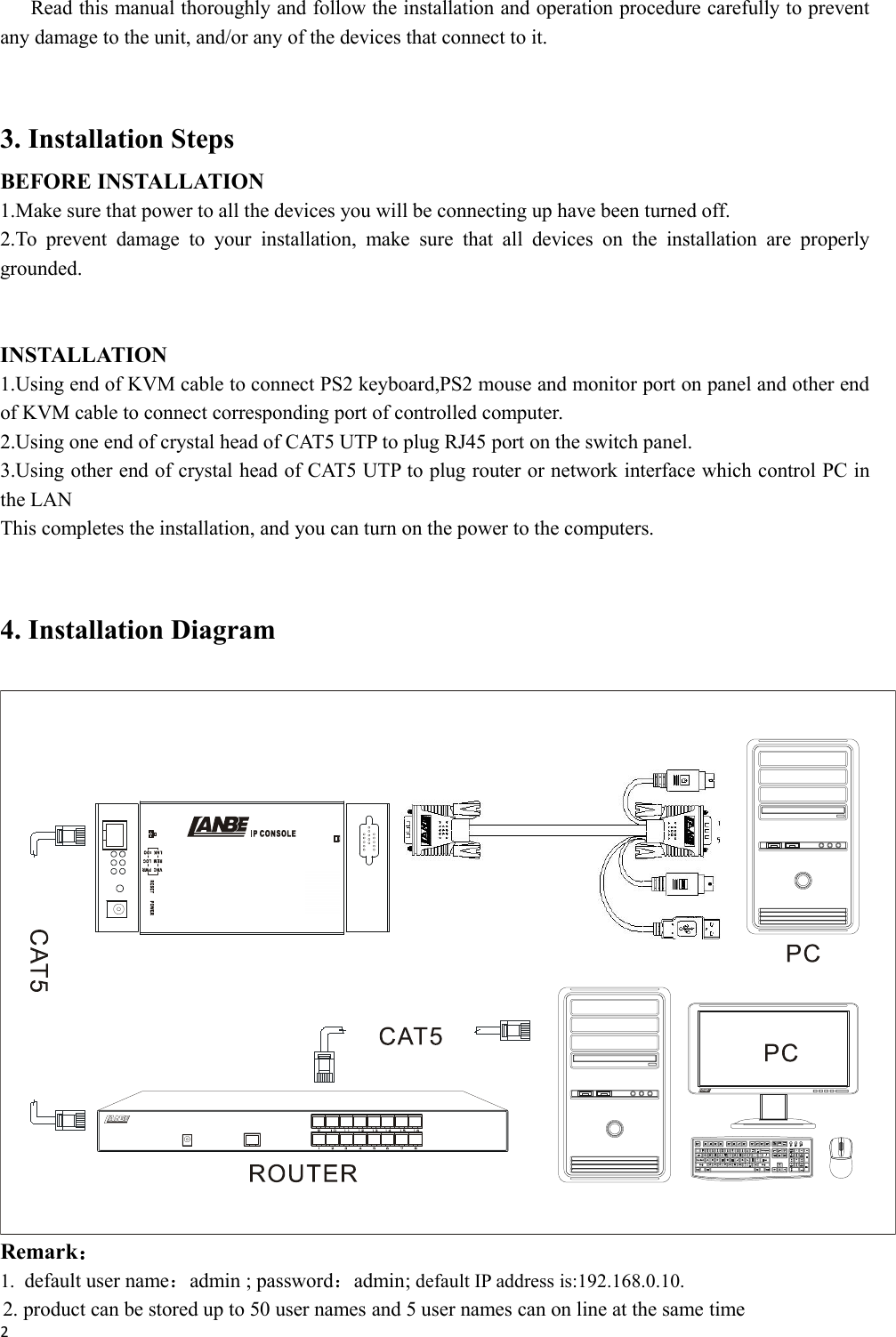 2Read this manual thoroughly and follow the installation and operation procedure carefully to preventany damage to the unit, and/or any of the devices that connect to it.3. Installation StepsBEFORE INSTALLATION1.Make sure that power to all the devices you will be connecting up have been turned off.2.To prevent damage to your installation, make sure that all devices on the installation are properlygrounded.INSTALLATION1.Using end of KVM cable to connect PS2 keyboard,PS2 mouse and monitor port on panel and other endof KVM cable to connect corresponding port of controlled computer.2.Using one end of crystal head of CAT5 UTP to plug RJ45 port on the switch panel.3.Using other end of crystal head of CAT5 UTP to plug router or network interface which control PC inthe LANThis completes the installation, and you can turn on the power to the computers.4. Installation DiagramRemark：1. default user name：admin ; password：admin; default IP address is:192.168.0.10.2. product can be stored up to 50 user names and 5 user names can on line at the same time
