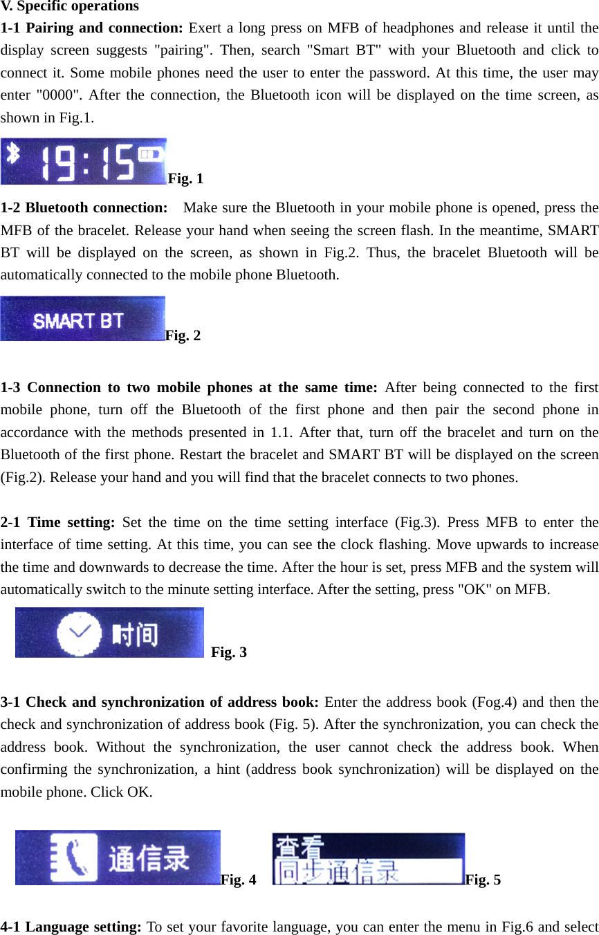   V. Specific operations 1-1 Pairing and connection: Exert a long press on MFB of headphones and release it until the display screen suggests "pairing". Then, search "Smart BT" with your Bluetooth and click to connect it. Some mobile phones need the user to enter the password. At this time, the user may enter "0000". After the connection, the Bluetooth icon will be displayed on the time screen, as shown in Fig.1.   Fig. 1 1-2 Bluetooth connection:    Make sure the Bluetooth in your mobile phone is opened, press the MFB of the bracelet. Release your hand when seeing the screen flash. In the meantime, SMART BT will be displayed on the screen, as shown in Fig.2. Thus, the bracelet Bluetooth will be automatically connected to the mobile phone Bluetooth.   Fig. 2  1-3 Connection to two mobile phones at the same time: After being connected to the first mobile phone, turn off the Bluetooth of the first phone and then pair the second phone in accordance with the methods presented in 1.1. After that, turn off the bracelet and turn on the Bluetooth of the first phone. Restart the bracelet and SMART BT will be displayed on the screen (Fig.2). Release your hand and you will find that the bracelet connects to two phones.    2-1 Time setting: Set the time on the time setting interface (Fig.3). Press MFB to enter the interface of time setting. At this time, you can see the clock flashing. Move upwards to increase the time and downwards to decrease the time. After the hour is set, press MFB and the system will automatically switch to the minute setting interface. After the setting, press "OK" on MFB.       Fig. 3   3-1 Check and synchronization of address book: Enter the address book (Fog.4) and then the check and synchronization of address book (Fig. 5). After the synchronization, you can check the address book. Without the synchronization, the user cannot check the address book. When confirming the synchronization, a hint (address book synchronization) will be displayed on the mobile phone. Click OK.       Fig. 4    Fig. 5  4-1 Language setting: To set your favorite language, you can enter the menu in Fig.6 and select 