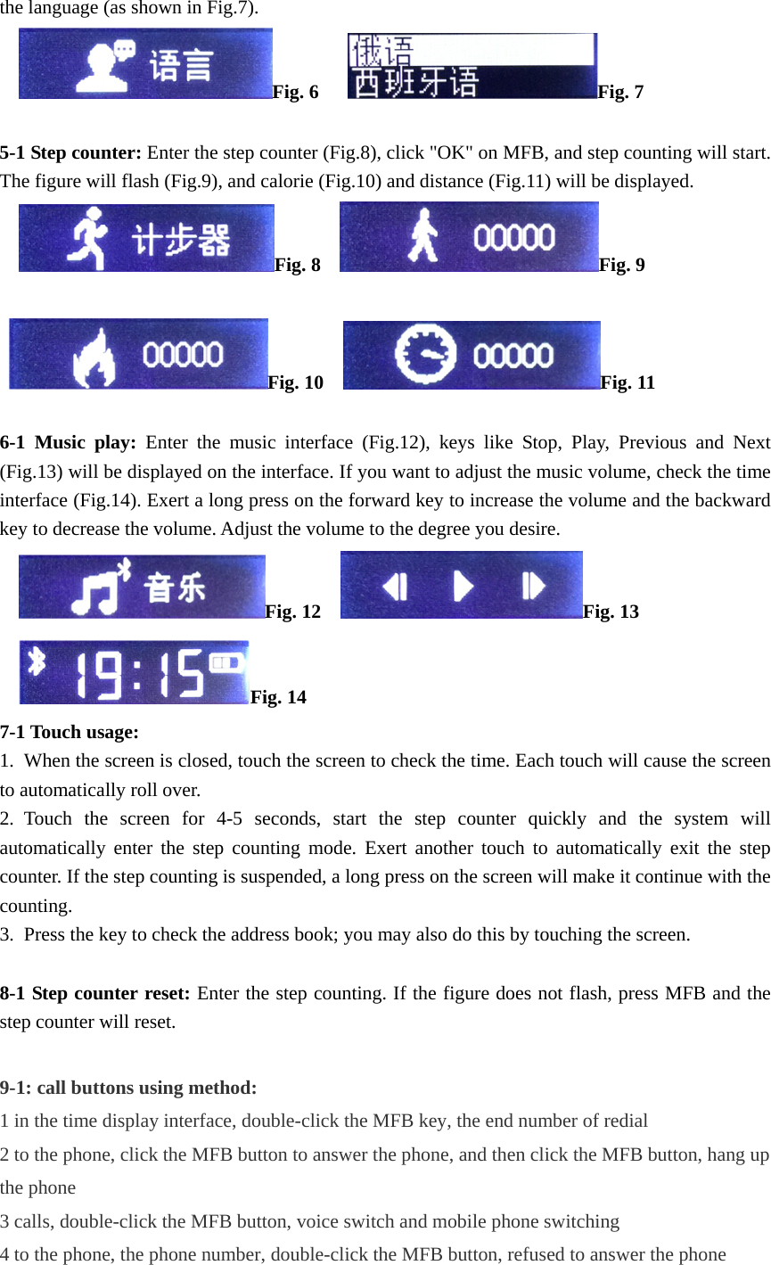 the language (as shown in Fig.7).      Fig. 6      Fig. 7  5-1 Step counter: Enter the step counter (Fig.8), click "OK" on MFB, and step counting will start. The figure will flash (Fig.9), and calorie (Fig.10) and distance (Fig.11) will be displayed.      Fig. 8    Fig. 9   Fig. 10    Fig. 11  6-1 Music play: Enter the music interface (Fig.12), keys like Stop, Play, Previous and Next (Fig.13) will be displayed on the interface. If you want to adjust the music volume, check the time interface (Fig.14). Exert a long press on the forward key to increase the volume and the backward key to decrease the volume. Adjust the volume to the degree you desire.      Fig. 12    Fig. 13    Fig. 14 7-1 Touch usage:     1.  When the screen is closed, touch the screen to check the time. Each touch will cause the screen to automatically roll over.   2. Touch the screen for 4-5 seconds, start the step counter quickly and the system will automatically enter the step counting mode. Exert another touch to automatically exit the step counter. If the step counting is suspended, a long press on the screen will make it continue with the counting.  3.  Press the key to check the address book; you may also do this by touching the screen.    8-1 Step counter reset: Enter the step counting. If the figure does not flash, press MFB and the step counter will reset.    9-1: call buttons using method: 1 in the time display interface, double-click the MFB key, the end number of redial 2 to the phone, click the MFB button to answer the phone, and then click the MFB button, hang up the phone 3 calls, double-click the MFB button, voice switch and mobile phone switching 4 to the phone, the phone number, double-click the MFB button, refused to answer the phone 