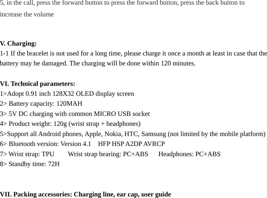 5, in the call, press the forward button to press the forward button, press the back button to increase the volume   V. Charging: 1-1 If the bracelet is not used for a long time, please charge it once a month at least in case that the battery may be damaged. The charging will be done within 120 minutes.    VI. Technical parameters: 1>Adopt 0.91 inch 128X32 OLED display screen 2> Battery capacity: 120MAH 3> 5V DC charging with common MICRO USB socket 4> Product weight: 120g (wrist strap + headphones) 5>Support all Android phones, Apple, Nokia, HTC, Samsung (not limited by the mobile platform) 6> Bluetooth version: Version 4.1    HFP HSP A2DP AVRCP   7> Wrist strap: TPU    Wrist strap bearing: PC+ABS   Headphones: PC+ABS 8> Standby time: 72H   VII. Packing accessories: Charging line, ear cap, user guide                         