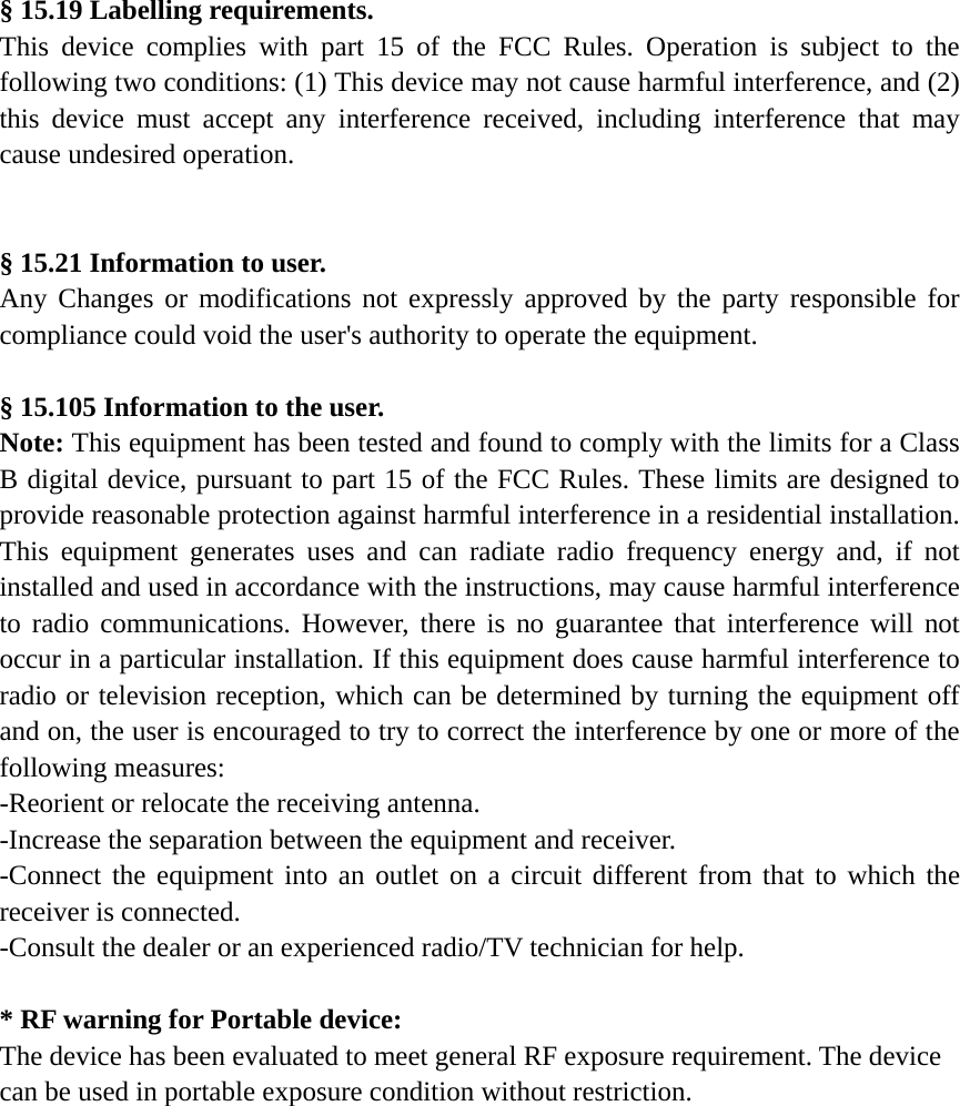  &sect; 15.19 Labelling requirements. This device complies with part 15 of the FCC Rules. Operation is subject to the following two conditions: (1) This device may not cause harmful interference, and (2) this device must accept any interference received, including interference that may cause undesired operation.   &sect; 15.21 Information to user. Any Changes or modifications not expressly approved by the party responsible for compliance could void the user's authority to operate the equipment.  &sect; 15.105 Information to the user. Note: This equipment has been tested and found to comply with the limits for a Class B digital device, pursuant to part 15 of the FCC Rules. These limits are designed to provide reasonable protection against harmful interference in a residential installation. This equipment generates uses and can radiate radio frequency energy and, if not installed and used in accordance with the instructions, may cause harmful interference to radio communications. However, there is no guarantee that interference will not occur in a particular installation. If this equipment does cause harmful interference to radio or television reception, which can be determined by turning the equipment off and on, the user is encouraged to try to correct the interference by one or more of the following measures: -Reorient or relocate the receiving antenna. -Increase the separation between the equipment and receiver. -Connect the equipment into an outlet on a circuit different from that to which the receiver is connected. -Consult the dealer or an experienced radio/TV technician for help.  * RF warning for Portable device: The device has been evaluated to meet general RF exposure requirement. The device can be used in portable exposure condition without restriction.         