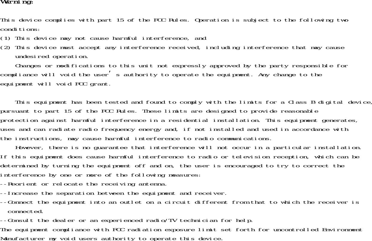 Warning:This device complies with part 15 of the FCC Rules. Operation is subject to the following twoconditions:(1) This device may not cause harmful interference, and(2) This device must accept any interference received, including interference that may cause    undesired operation.    Changes or modifications to this unit not expressly approved by the party responsible forcompliance will void the user&rsquo;s authority to operate the equipment. Any change to theequipment will void FCC grant.    This equipment has been tested and found to comply with the limits for a Class B digital device,pursuant to part 15 of the FCC Rules. These limits are designed to provide reasonableprotection against harmful interference in a residential installation. This equipment generates,uses and can radiate radio frequency energy and, if not installed and used in accordance withthe instructions, may cause harmful interference to radio communications.    However, there is no guarantee that interference will not occur in a particular installation.If this equipment does cause harmful interference to radio or television reception, which can bedetermined by turning the equipment off and on, the user is encouraged to try to correct theinterference by one or more of the following measures:--Reorient or relocate the receiving antenna.--Increase the separation between the equipment and receiver.--Connect the equipment into an outlet on a circuit different from that to which the receiver is  connected.--Consult the dealer or an experienced radio/TV technician for help.The equipment compliance with FCC radiation exposure limit set forth for uncontrolled EnvironmentManufacturer my void users authority to operate this device.