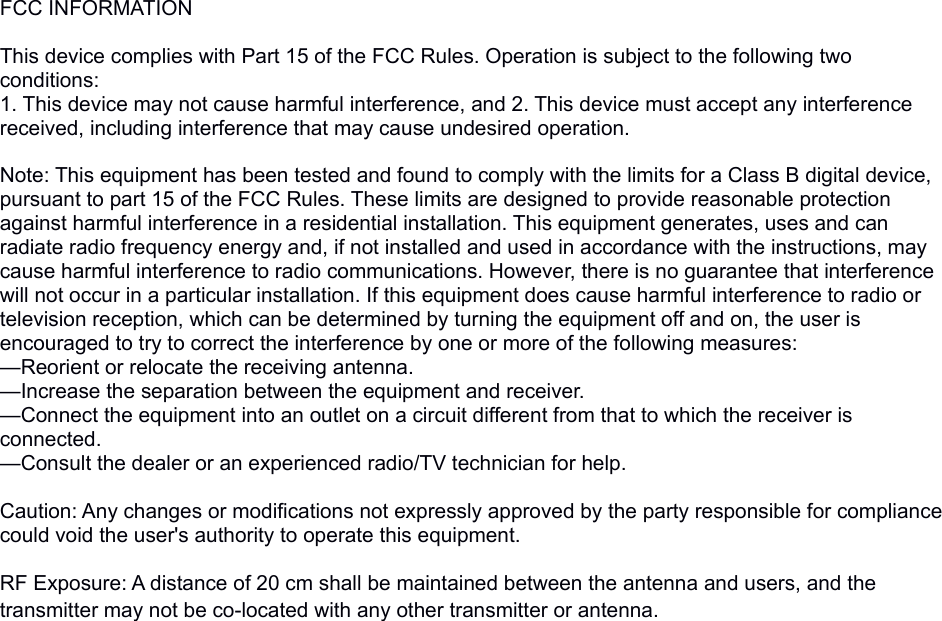 FCC INFORMATION This device complies with Part 15 of the FCC Rules. Operation is subject to the following two conditions:1. This device may not cause harmful interference, and 2. This device must accept any interference received, including interference that may cause undesired operation. Note: This equipment has been tested and found to comply with the limits for a Class B digital device, pursuant to part 15 of the FCC Rules. These limits are designed to provide reasonable protection against harmful interference in a residential installation. This equipment generates, uses and can radiate radio frequency energy and, if not installed and used in accordance with the instructions, may cause harmful interference to radio communications. However, there is no guarantee that interference will not occur in a particular installation. If this equipment does cause harmful interference to radio or television reception, which can be determined by turning the equipment off and on, the user is encouraged to try to correct the interference by one or more of the following measures:&mdash;Reorient or relocate the receiving antenna.&mdash;Increase the separation between the equipment and receiver.&mdash;Connect the equipment into an outlet on a circuit different from that to which the receiver is connected.&mdash;Consult the dealer or an experienced radio/TV technician for help. Caution: Any changes or modifications not expressly approved by the party responsible for compliance could void the user's authority to operate this equipment. RF Exposure: A distance of 20 cm shall be maintained between the antenna and users, and the transmitter may not be co-located with any other transmitter or antenna.