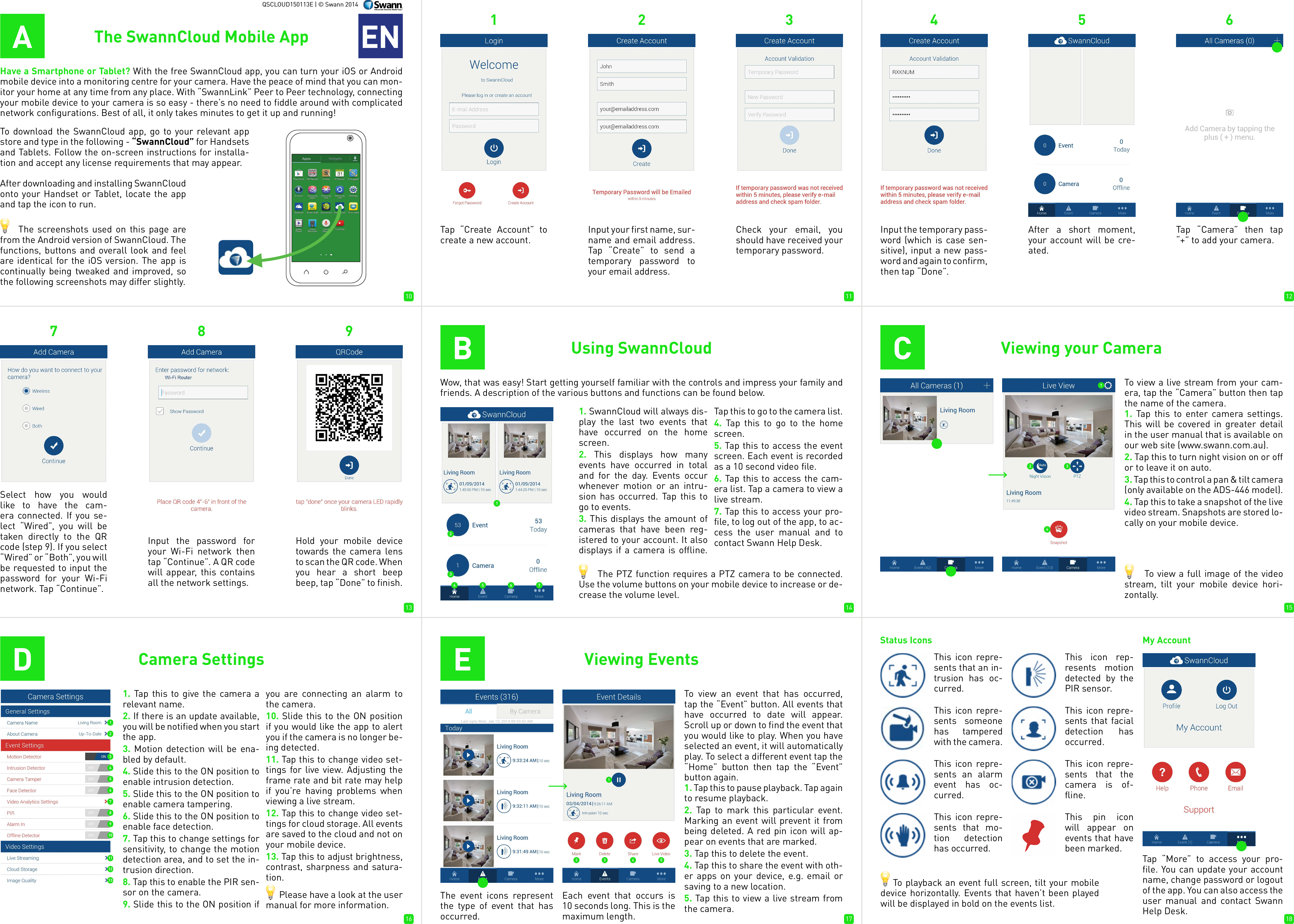 10 11 1213 14 1516 17 18QSCLOUD150113E | &copy; Swann 2014AHave a Smartphone or Tablet? With the free SwannCloud app, you can turn your iOS or Android mobile device into a monitoring centre for your camera. Have the peace of mind that you can mon-itor your home at any time from any place. With &ldquo;SwannLink&rdquo; Peer to Peer technology, connecting your mobile device to your camera is so easy - there&rsquo;s no need to fiddle around with complicated network configurations. Best of all, it only takes minutes to get it up and running!To download the SwannCloud app, go to your relevant app store and type in the following - &ldquo;SwannCloud&rdquo; for Handsets and Tablets. Follow the on-screen instructions for installa-tion and accept any license requirements that may appear.The SwannCloud Mobile App ENAfter downloading and installing SwannCloud onto your Handset or Tablet, locate the app and tap the icon to run.     The screenshots used on this page are from the Android version of SwannCloud. The functions, buttons and overall look and feel are identical for the iOS version. The app is continually being tweaked and improved, so the following screenshots may differ slightly.123Tap &ldquo;Create Account&rdquo; to create a new account.Input your first name, sur-name and email address. Tap &ldquo;Create&rdquo; to send a temporary password to your email address.BUsing SwannCloudWow, that was easy! Start getting yourself familiar with the controls and impress your family and friends. A description of the various buttons and functions can be found below.1. SwannCloud will always dis-play the last two events that have occurred on the home screen.2. This displays how many events have occurred in total and for the day. Events occur whenever motion or an intru-sion has occurred. Tap this to go to events.3. This displays the amount of cameras that have been reg-istered to your account. It also displays if a camera is offline. Tap this to go to the camera list.4. Tap this to go to the home screen.5. Tap this to access the event screen. Each event is recorded as a 10 second video file.6. Tap this to access the cam-era list. Tap a camera to view a live stream.7. Tap this to access your pro-file, to log out of the app, to ac-cess the user manual and to contact Swann Help Desk.      The PTZ function requires a PTZ camera to be connected. Use the volume buttons on your mobile device to increase or de-crease the volume level.      To view a full image of the video stream, tilt your mobile device hori-zontally.Input the temporary pass-word (which is case sen-sitive), input a new pass-word and again to confirm, then tap &ldquo;Done&rdquo;.After a short moment, your account will be cre-ated.Input the password for your Wi-Fi network then tap &ldquo;Continue&rdquo;. A QR code will appear, this contains all the network settings.Hold your mobile device towards the camera lens to scan the QR code. When you hear a short beep beep, tap &ldquo;Done&rdquo; to finish.CViewing your CameraTo view a live stream from your cam-era, tap the &ldquo;Camera&rdquo; button then tap the name of the camera.1. Tap this to enter camera settings. This will be covered in greater detail in the user manual that is available on our web site (www.swann.com.au).2. Tap this to turn night vision on or off or to leave it on auto. 3. Tap this to control a pan &amp; tilt camera (only available on the ADS-446 model).4. Tap this to take a snapshot of the live video stream. Snapshots are stored lo-cally on your mobile device.EViewing Events    To playback an event full screen, tilt your mobile device horizontally. Events that haven&rsquo;t been played will be displayed in bold on the events list.To view an event that has occurred, tap the &ldquo;Event&rdquo; button. All events that have occurred to date will appear. Scroll up or down to find the event that you would like to play. When you have selected an event, it will automatically play. To select a different event tap the &ldquo;Home&rdquo; button then tap the &ldquo;Event&rdquo; button again.1. Tap this to pause playback. Tap again to resume playback.2. Tap to mark this particular event. Marking an event will prevent it from being deleted. A red pin icon will ap-pear on events that are marked. 3. Tap this to delete the event.4. Tap this to share the event with oth-er apps on your device, e.g. email or saving to a new location.5. Tap this to view a live stream from the camera.The event icons represent the type of event that has occurred.Each event that occurs is 10 seconds long. This is the maximum length.Status IconsThis icon repre-sents that an in-trusion has oc-curred.This icon rep-resents motion detected by the PIR sensor.This icon repre-sents someone has tampered with the camera.This icon repre-sents that facial detection has occurred.This icon repre-sents an alarm event has oc-curred.This icon repre-sents that the camera is of-fline.This icon repre-sents that mo-tion detection has occurred.My AccountTap &ldquo;More&rdquo; to access your pro-file. You can update your account name, change password or logout of the app. You can also access the user manual and contact Swann Help Desk.456789DCamera Settings1. Tap this to give the camera a relevant name.2. If there is an update available, you will be notified when you start the app.3. Motion detection will be ena-bled by default.4. Slide this to the ON position to enable intrusion detection.5. Slide this to the ON position to enable camera tampering.6. Slide this to the ON position to enable face detection.7. Tap this to change settings for sensitivity, to change the motion detection area, and to set the in-trusion direction.8. Tap this to enable the PIR sen-sor on the camera.9. Slide this to the ON position if you are connecting an alarm to the camera.10. Slide this to the ON position if you would like the app to alert you if the camera is no longer be-ing detected.11. Tap this to change video set-tings for live view. Adjusting the frame rate and bit rate may help if you&rsquo;re having problems when viewing a live stream.12. Tap this to change video set-tings for cloud storage. All events are saved to the cloud and not on your mobile device.13. Tap this to adjust brightness, contrast, sharpness and satura-tion.      Please have a look at the user manual for more information.Check your email, you should have received your temporary password.Tap &ldquo;Camera&rdquo; then tap &ldquo;+&rdquo; to add your camera. Select how you would like to have the cam-era connected. If you se-lect &ldquo;Wired&rdquo;, you will be taken directly to the QR code (step 9). If you select &ldquo;Wired&rdquo; or &ldquo;Both&rdquo;, you will be requested to input the password for your Wi-Fi network. Tap &ldquo;Continue&rdquo;.This pin icon will appear on events that have been marked.