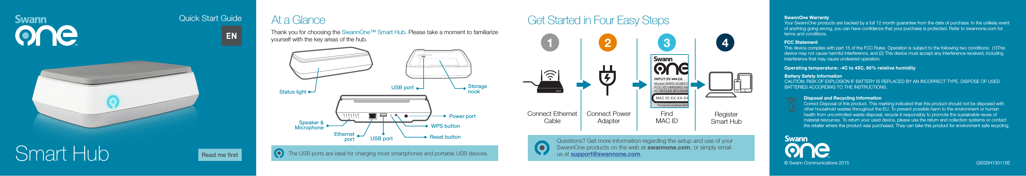 Get Started in Four Easy StepsAt a GlanceQuestions? Get more information regarding the setup and use of your SwannOne products on the web at swannone.com, or simply email us at support@swannone.com.Thank you for choosing the SwannOne&trade; Smart Hub. Please take a moment to familiarize yourself with the key areas of the hub.Status lightSpeaker &amp; MicrophoneEthernet portStorage nookUSB portPower portWPS buttonReset buttonUSB portConnect Power AdapterConnect Ethernet CableFind  MAC IDRegister  Smart HubINPUT:5V        2A    This device compli es with Part 15 of the FCC Rules. O peration is subjec t to the follow ing two conditions : (1) this device may no t cause h armful inte rfere nce, and(2) this d evice must accept an y interference rec eived , including i nterf erence that may caus e undes ired operat ionMAC ID:XX-XX-XX-XX-XX-XXFCC ID:VMISWO-HUB01KS/No:XXXXXMMYYXXXXXModel:SWO-HUB01KIC:XX123A-B1234567890Each USB:5V      500mADesigned in Australia Made in Chi naMAC ID:XX-XX-X-XX-XX-XXX123 4QSGSH130115EThe USB ports are ideal for charging most smartphones and portable USB devices. ENSmart HubQuick Start GuideRead me ﬁrst&copy; Swann Communications 2015Operating temperature: -4C to 45C, 90% relative humidityFCC StatementThis device complies with part 15 of the FCC Rules. Operation is subject to the following two conditions:  (1)This device may not cause harmful interference, and (2) This device must accept any interference received, including interference that may cause undesired operation.Battery Safety InformationCAUTION: RISK OF EXPLOSION IF BATTERY IS REPLACED BY AN INCORRECT TYPE. DISPOSE OF USED BATTERIES ACCORDING TO THE INSTRUCTIONS.SwannOne WarrantyYour SwannOne products are backed by a full 12 month guarantee from the date of purchase. In the unlikely event of anything going wrong, you can have conﬁdence that your purchase is protected. Refer to swannone.com for terms and conditions.Disposal and Recycling InformationCorrect Disposal of this product. This marking indicated that this product should not be disposed with other household wastes throughout the EU. To prevent possible harm to the environment or human health from uncontrolled waste disposal, recycle it responsibly to promote the sustainable reuse of material resources. To return your used device, please use the return and collection systems or contact the retailer where the product was purchased. They can take this product for environment safe recycling.