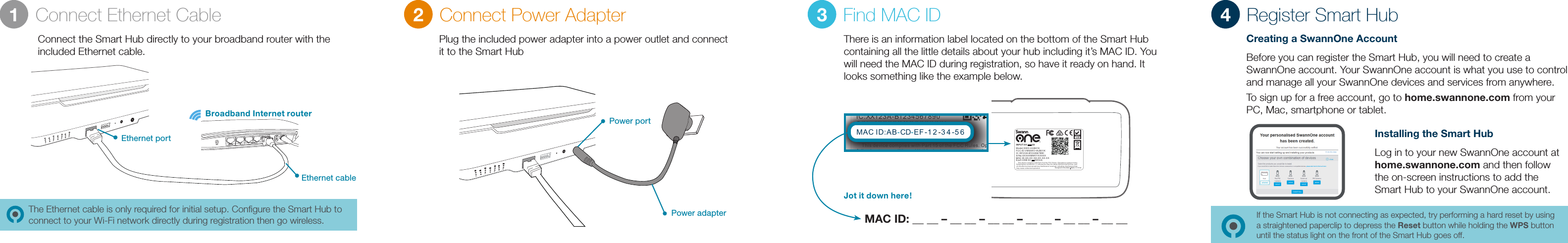 Intern et Ethernet432WPSThe Ethernet cable is only required for initial setup. Conﬁgure the Smart Hub to connect to your Wi-Fi network directly during registration then go wireless.Connect Ethernet Cable Connect Power Adapter Find MAC ID Register Smart HubBroadband Internet routerEthernet cablePower adapterEthernet portPower portConnect the Smart Hub directly to your broadband router with the included Ethernet cable.Plug the included power adapter into a power outlet and connect it to the Smart HubThere is an information label located on the bottom of the Smart Hub containing all the little details about your hub including it&rsquo;s MAC ID. You will need the MAC ID during registration, so have it ready on hand. It looks something like the example below.MAC ID: __ __ &ndash; __ __ &ndash; __ __ &ndash; __ __ &ndash; __ __ &ndash; __ __1 2 3 4INP UT:5V        2A    This d evice c ompli es with P art 15 of t he FCC Ru les. Op erati on is sub ject to t he fol lowin g two con ditio ns: (1) t his dev ice may n ot caus e harmf ul inte rfere nce, an d(2) t his dev ice mus t accep t any int erfer ence re ceive d, incl uding i nterf erenc e that may c ause un desir ed oper ationMAC I D:XX- XX-XX -XX-X X-XXFCC I D:VMI SWO-H UB01KS/N o: XX XX XM MY YX XX XXMod el :S WO -H UB 01 KIC: XX123A -B12 34 56 78 90Eac h USB:5 V      500mADesigned in Australia Made in Ch inaINPUT:5V        2A    This device complies with Part 15 of the FCC Rules. Operation is subject to the following two conditions: (1) this device may not cause harmful interference, and(2) this device must accept any interference received, including interference that may cause undesired operationMAC ID:XX-XX-XX-XX-XX-XXFCC ID:VMISWO-HUB01KS/No:XXXXXMMYYXXXXXModel:SWO-HUB01KIC:XX123A-B1234567890Each USB:5V      500mADesigned in Australia Made in ChinaMAC ID:AB-CD-E -1 2 -3 4 -5 6FJot it down here!Creating a SwannOne AccountBefore you can register the Smart Hub, you will need to create a SwannOne account. Your SwannOne account is what you use to control and manage all your SwannOne devices and services from anywhere.To sign up for a free account, go to home.swannone.com from your PC, Mac, smartphone or tablet.Installing the Smart HubLog in to your new SwannOne account at home.swannone.com and then follow the on-screen instructions to add the Smart Hub to your SwannOne account.If the Smart Hub is not connecting as expected, try performing a hard reset by using a straightened paperclip to depress the Reset button while holding the WPS button until the status light on the front of the Smart Hub goes off.