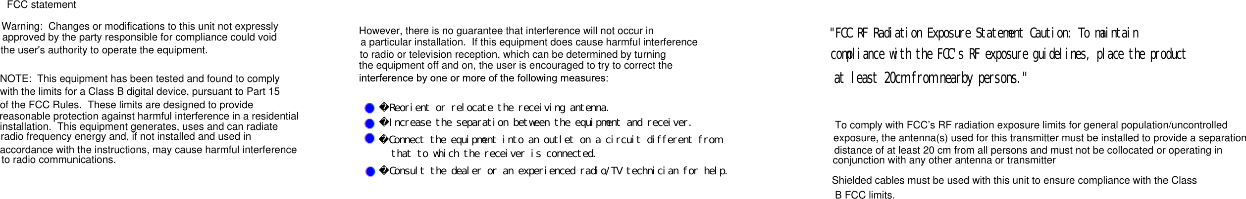        Desig    FCC statementWarning:  Changes or modifications to this unit not expresslyapproved by the party responsible for compliance could voidthe user's authority to operate the equipment.NOTE:  This equipment has been tested and found to complywith the limits for a Class B digital device, pursuant to Part 15of the FCC Rules.  These limits are designed to provide reasonable protection against harmful interference in a residentialinstallation.  This equipment generates, uses and can radiate radio frequency energy and, if not installed and used inaccordance with the instructions, may cause harmful interferenceto radio communications.However, there is no guarantee that interference will not occur ina particular installation.  If this equipment does cause harmful interferenceto radio or television reception, which can be determined by turningthe equipment off and on, the user is encouraged to try to correct the　Ｒｅｏｒｉｅｎｔ　ｏｒ　ｒｅｌｏｃａｔｅ　ｔｈｅ　ｒｅｃｅｉｖｉｎｇ　ａｎｔｅｎｎａ．　Ｉｎｃｒｅａｓｅ　ｔｈｅ　ｓｅｐａｒａｔｉｏｎ　ｂｅｔｗｅｅｎ　ｔｈｅ　ｅｑｕｉｐｍｅｎｔ　ａｎｄ　ｒｅｃｅｉｖｅｒ．　Ｃｏｎｎｅｃｔ　ｔｈｅ　ｅｑｕｉｐｍｅｎｔ　ｉｎｔｏ　ａｎ　ｏｕｔｌｅｔ　ｏｎ　ａ　ｃｉｒｃｕｉｔ　ｄｉｆｆｅｒｅｎｔ　ｆｒｏｍ　ｔｈａｔ　ｔｏ　ｗｈｉｃｈ　ｔｈｅ　ｒｅｃｅｉｖｅｒ　ｉｓ　ｃｏｎｎｅｃｔｅｄ．　Ｃｏｎｓｕｌｔ　ｔｈｅ　ｄｅａｌｅｒ　ｏｒ　ａｎ　ｅｘｐｅｒｉｅｎｃｅｄ　ｒａｄｉｏ／ＴＶ　ｔｅｃｈｎｉｃｉａｎ　ｆｏｒ　ｈｅｌｐ．＂ＦＣＣ　ＲＦ　Ｒａｄｉａｔｉｏｎ　Ｅｘｐｏｓｕｒｅ　Ｓｔａｔｅｍｅｎｔ　Ｃａｕｔｉｏｎ：　Ｔｏ　ｍａｉｎｔａｉｎｃｏｍｐｌｉａｎｃｅ　ｗｉｔｈ　ｔｈｅ　ＦＣＣ＇ｓ　ＲＦ　ｅｘｐｏｓｕｒｅ　ｇｕｉｄｅｌｉｎｅｓ，　ｐｌａｃｅ　ｔｈｅ　ｐｒｏｄｕｃｔａｔ　ｌｅａｓｔ　２０ｃｍ　ｆｒｏｍ　ｎｅａｒｂｙ　ｐｅｒｓｏｎｓ．＂To comply with FCC&rsquo;s RF radiation exposure limits for general population/uncontrolled exposure, the antenna(s) used for this transmitter must be installed to provide a separationdistance of at least 20 cm from all persons and must not be collocated or operating inconjunction with any other antenna or transmitterShielded cables must be used with this unit to ensure compliance with the ClassB FCC limits.