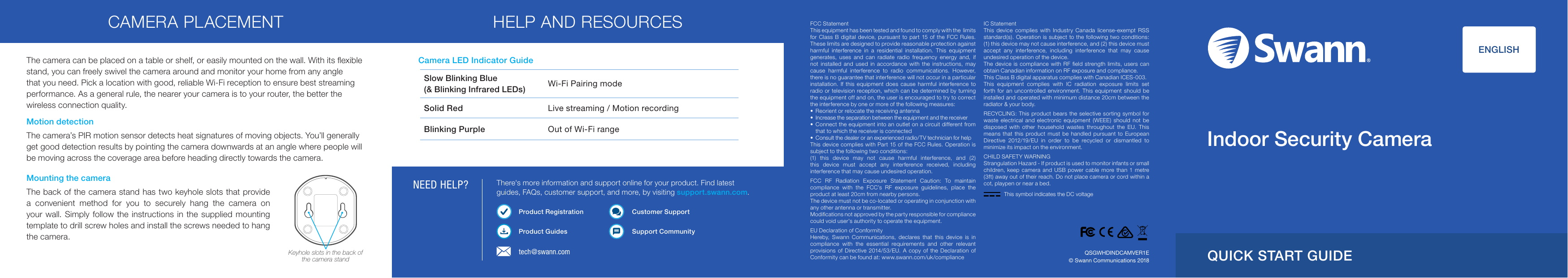 NEED HELP?FCC StatementThis equipment has been tested and found to comply with the  limits for Class B digital device, pursuant to part 15 of the FCC Rules. These limits are designed to provide reasonable protection against harmful interference in a residential installation. This equipment generates, uses and can radiate radio frequency energy and, if not installed and used in accordance with the instructions, may cause harmful interference to radio communications. However, there is no guarantee that interference will not occur in a particular installation. If this equipment does cause harmful interference to radio or television reception, which can be determined by turning the equipment off and on, the user is encouraged to try to correct the interference by one or more of the following measures: &bull;  Reorient or relocate the receiving antenna&bull;  Increase the separation between the equipment and the receiver&bull;  Connect the equipment into an outlet on a circuit different from that to which the receiver is connected&bull;  Consult the dealer or an experienced radio/TV technician for helpThis device complies with Part 15 of the FCC Rules. Operation is subject to the following two conditions:(1) this device may not cause harmful interference, and (2) this device must accept any interference received, including interference that may cause undesired operation.FCC RF Radiation Exposure Statement Caution: To maintain compliance with the FCC&rsquo;s RF exposure guidelines, place the product at least 20cm from nearby persons. The device must not be co-located or operating in conjunction with any other antenna or transmitter.Modiﬁcations not approved by the party responsible for compliance could void user&rsquo;s authority to operate the equipment.EU Declaration of Conformity Hereby, Swann Communications, declares that this device is in compliance with the essential requirements and other relevant provisions of Directive 2014/53/EU. A copy of the Declaration of Conformity can be found at: www.swann.com/uk/complianceIC StatementThis device complies with Industry Canada license-exempt RSS standard(s). Operation is subject to the following two conditions: (1) this device may not cause interference, and (2) this device must accept any interference, including interference that may cause undesired operation of the device. The device is compliance with RF ﬁeld strength limits, users can obtain Canadian information on RF exposure and compliance.This Class B digital apparatus complies with Canadian ICES-003. This equipment complies with IC radiation exposure limits set forth for an uncontrolled environment. This equipment should be installed and operated with minimum distance 20cm between the radiator &amp; your body.RECYCLING: This product bears the selective sorting symbol for waste electrical and electronic equipment (WEEE) should not be disposed with other household wastes throughout the EU. This means that this product must be handled pursuant to European Directive 2012/19/EU in order to be recycled or dismantled to minimize its impact on the environment.CHILD SAFETY WARNINGStrangulation Hazard - If product is used to monitor infants or small children, keep camera and USB power cable more than 1 metre (3ft) away out of their reach. Do not place camera or cord within a cot, playpen or near a bed.&copy; Swann Communications 2018QSGWHDINDCAMVER1Etech@swann.comThe camera can be placed on a table or shelf, or easily mounted on the wall. With its ﬂexible stand, you can freely swivel the camera around and monitor your home from any angle that you need. Pick a location with good, reliable Wi-Fi reception to ensure best streaming performance. As a general rule, the nearer your camera is to your router, the better the wireless connection quality. QUICK START GUIDECamera LED Indicator GuideSlow Blinking Blue (&amp; Blinking Infrared LEDs) Wi-Fi Pairing modeSolid Red Live streaming / Motion recordingBlinking Purple Out of Wi-Fi rangeThere's more information and support online for your product. Find latest guides, FAQs, customer support, and more, by visiting support.swann.com. Product RegistrationProduct GuidesCustomer SupportSupport Community               ENGLISHIndoor Security CameraCAMERA PLACEMENT HELP AND RESOURCESMounting the cameraThe back of the camera stand has two keyhole slots that provide a convenient method for you to securely hang the camera on your wall. Simply follow the instructions in the supplied mounting template to drill screw holes and install the screws needed to hang the camera.Keyhole slots in the back of the camera standMotion detectionThe camera&rsquo;s PIR motion sensor detects heat signatures of moving objects. You&rsquo;ll generally get good detection results by pointing the camera downwards at an angle where people will be moving across the coverage area before heading directly towards the camera.This symbol indicates the DC voltage
