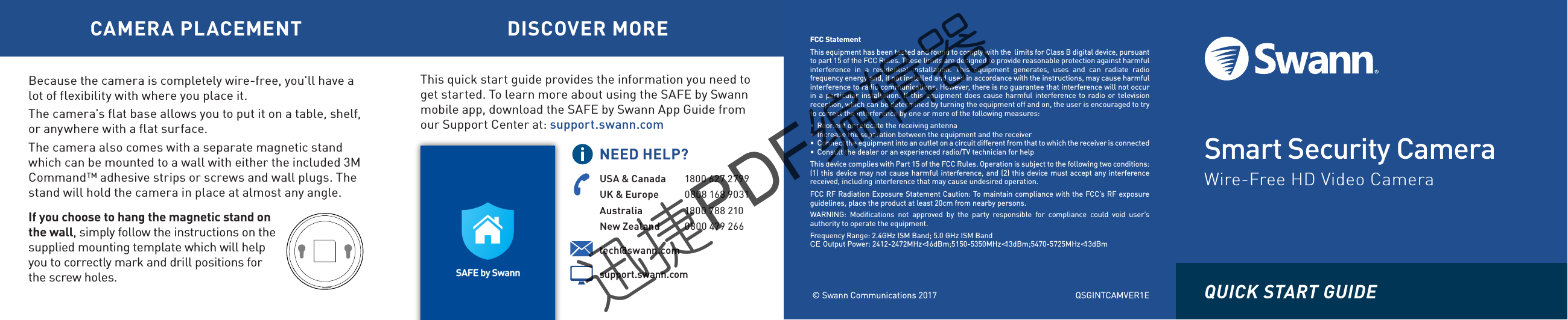 Smart Security CameraWire-Free HD Video Camera&copy; Swann Communications 2017FCC StatementThis equipment has been tested and found to comply with the  limits for Class B digital device, pursuantto part 15 of the FCC Rules. These limits are designed to provide reasonable protection against harmfulinterference  in  a  residential  installation.  This  equipment  generates,  uses  and  can  radiate  radiofrequency energy and, if not installed and used in accordance with the instructions, may cause harmfulinterference to radio communications. However, there is no guarantee that interference will not occurin a particular installation. If this equipment does cause harmful interference  to  radio or televisionreception, which can be determined by turning the equipment off and on, the user is encouraged to tryto correct the interference by one or more of the following measures:&bull;  Reorient or relocate the receiving antenna&bull;  Increase the separation between the equipment and the receiver&bull;  Connect the equipment into an outlet on a circuit different from that to which the receiver is connected&bull;  Consult the dealer or an experienced radio/TV technician for helpThis device complies with Part 15 of the FCC Rules. Operation is subject to the following two conditions:(1) this device may not cause harmful interference, and (2) this device must accept any interferencereceived, including interference that may cause undesired operation.FCC RF Radiation Exposure Statement Caution: To maintain compliance with the FCC&rsquo;s RF exposureguidelines, place the product at least 20cm from nearby persons.WARNING:  Modifications  not  approved  by  the  party  responsible  for  compliance  could  void  user&rsquo;sauthority to operate the equipment.Frequency Range: 2.4GHz ISM Band; 5.0 GHz ISM Bandtech@swann.com CE Output Power: 2412-2472MHz<16dBm;5150-5350MHz<13dBm;5470-5725MHz<13dBmsupport.swann.comUSA &amp; Canada 1800 627 2799UK &amp; Europe 0808 168 9031Australia 1800 788 210New Zealand 0800 479 266NEED HELP?CAMERA PLACEMENT DISCOVER MOREThis quick start guide provides the information you need to get started. To learn more about using the SAFE by Swann mobile app, download the SAFE by Swann App Guide from our Support Center at: support.swann.comQUICK START GUIDE Because the camera is completely wire-free, you'll have a lot of flexibility with where you place it.The camera's flat base allows you to put it on a table, shelf, or anywhere with a flat surface. The camera also comes with a separate magnetic stand which can be mounted to a wall with either the included 3M Command&trade; adhesive strips or screws and wall plugs. The stand will hold the camera in place at almost any angle.If you choose to hang the magnetic stand on the wall, simply follow the instructions on the supplied mounting template which will help you to correctly mark and drill positions for the screw holes.QSGINTCAMVER1E迅捷PDF编辑器迅捷PDF编辑器迅捷PDF编辑器迅捷PDF编辑器