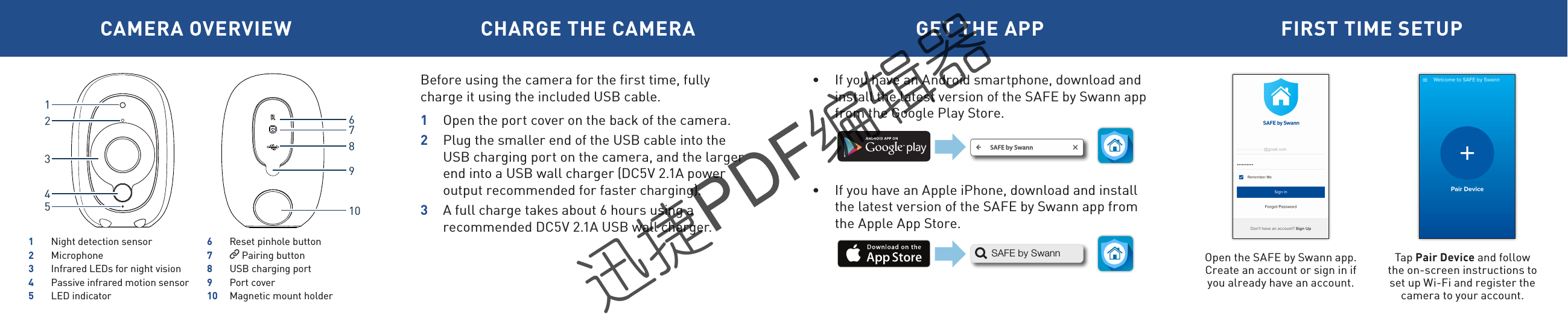 CAMERA OVERVIEW CHARGE THE CAMERA GET THE APP FIRST TIME SETUPBefore using the camera for the first time, fully charge it using the included USB cable. 1  Open the port cover on the back of the camera.2  Plug the smaller end of the USB cable into the USB charging port on the camera, and the larger end into a USB wall charger (DC5V 2.1A power output recommended for faster charging). 3  A full charge takes about 6 hours using a recommended DC5V 2.1A USB wall charger.Open the SAFE by Swann app.Create an account or sign in if you already have an account.Tap Pair Device and follow the on-screen instructions to set up Wi-Fi and register the camera to your account. &bull;  If you have an Android smartphone, download and install the latest version of the SAFE by Swann app from the Google Play Store.&bull;  If you have an Apple iPhone, download and install the latest version of the SAFE by Swann app from the Apple App Store. SAFE by SwannSAFE by Swann162789103451  Night detection sensor2 Microphone3  Infrared LEDs for night vision4  Passive infrared motion sensor5  LED indicator6  Reset pinhole button7   Pairing button8  USB charging port9  Port cover10  Magnetic mount holder迅捷PDF编辑器迅捷PDF编辑器迅捷PDF编辑器迅捷PDF编辑器