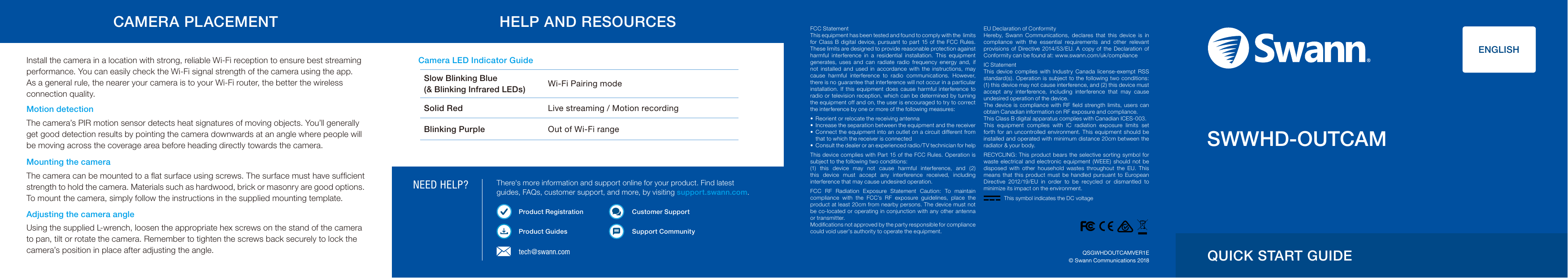 NEED HELP?FCC StatementThis equipment has been tested and found to comply with the  limits for  Class B digital device,  pursuant  to part  15 of the  FCC  Rules. These limits are designed to provide reasonable protection against harmful  interference  in  a  residential  installation.  This  equipment generates,  uses  and  can  radiate  radio  frequency  energy  and,  if not  installed  and  used  in  accordance  with  the  instructions,  may cause  harmful  interference  to  radio  communications.  However, there is no guarantee that interference will not occur in a particular installation.  If  this  equipment  does  cause  harmful  interference  to radio  or television reception, which can be determined by turning the equipment off and on, the user is encouraged to try to correct the interference by one or more of the following measures: &bull;  Reorient or relocate the receiving antenna&bull;  Increase the separation between the equipment and the receiver&bull;  Connect the equipment into an outlet on a circuit different from that to which the receiver is connected&bull;  Consult the dealer or an experienced radio/TV technician for helpThis device complies with Part 15 of the FCC Rules.  Operation  is subject to the following two conditions:(1)  this  device  may  not  cause  harmful  interference,  and  (2) this  device  must  accept  any  interference  received,  including interference that may cause undesired operation.FCC  RF  Radiation  Exposure  Statement  Caution:  To  maintain compliance  with  the  FCC&rsquo;s  RF  exposure  guidelines,  place  the product at least 20cm from nearby persons. The device must not be co-located or operating in conjunction with  any  other antenna or transmitter.Modiﬁcations not approved by the party responsible for compliance could void user&rsquo;s authority to operate the equipment.EU Declaration of Conformity Hereby,  Swann  Communications,  declares  that  this  device  is  in compliance  with  the  essential  requirements  and  other  relevant provisions  of  Directive  2014/53/EU.  A  copy  of  the  Declaration  of Conformity can be found at: www.swann.com/uk/complianceIC StatementThis  device  complies  with  Industry  Canada  license-exempt  RSS standard(s).  Operation is subject  to the following two conditions: (1) this device may not cause interference, and (2) this device must accept  any  interference,  including  interference  that  may  cause undesired operation of the device. The device  is  compliance with  RF ﬁeld strength limits, users  can obtain Canadian information on RF exposure and compliance.This Class B digital apparatus complies with Canadian ICES-003. This  equipment  complies  with  IC  radiation  exposure  limits  set forth  for  an  uncontrolled environment.  This  equipment  should  be installed and operated with minimum distance 20cm between the radiator &amp; your body.RECYCLING:  This product  bears the selective  sorting  symbol  for waste  electrical  and  electronic  equipment  (WEEE)  should  not  be disposed  with  other  household  wastes  throughout  the  EU.  This means  that  this  product  must  be  handled  pursuant  to European Directive  2012/19/EU  in  order  to  be  recycled  or  dismantled  to minimize its impact on the environment.&copy; Swann Communications 2018QSGWHDOUTCAMVER1Etech@swann.comInstall the camera in a location with strong, reliable Wi-Fi reception to ensure best streaming performance. You can easily check the Wi-Fi signal strength of the camera using the app.  As a general rule, the nearer your camera is to your Wi-Fi router, the better the wireless connection quality.Mounting the cameraThe camera can be mounted to a ﬂat surface using screws. The surface must have sufﬁcient strength to hold the camera. Materials such as hardwood, brick or masonry are good options. To mount the camera, simply follow the instructions in the supplied mounting template. Motion detectionThe camera&rsquo;s PIR motion sensor detects heat signatures of moving objects. You&rsquo;ll generally get good detection results by pointing the camera downwards at an angle where people will be moving across the coverage area before heading directly towards the camera.Adjusting the camera angleUsing the supplied L-wrench, loosen the appropriate hex screws on the stand of the camera to pan, tilt or rotate the camera. Remember to tighten the screws back securely to lock the camera&rsquo;s position in place after adjusting the angle. QUICK START GUIDECamera LED Indicator GuideSlow Blinking Blue (&amp; Blinking Infrared LEDs) Wi-Fi Pairing modeSolid Red Live streaming / Motion recordingBlinking Purple Out of Wi-Fi rangeThere's more information and support online for your product. Find latest guides, FAQs, customer support, and more, by visiting support.swann.com. Product RegistrationProduct GuidesCustomer SupportSupport Community               ENGLISHSWWHD-OUTCAMCAMERA PLACEMENT HELP AND RESOURCESThis symbol indicates the DC voltage