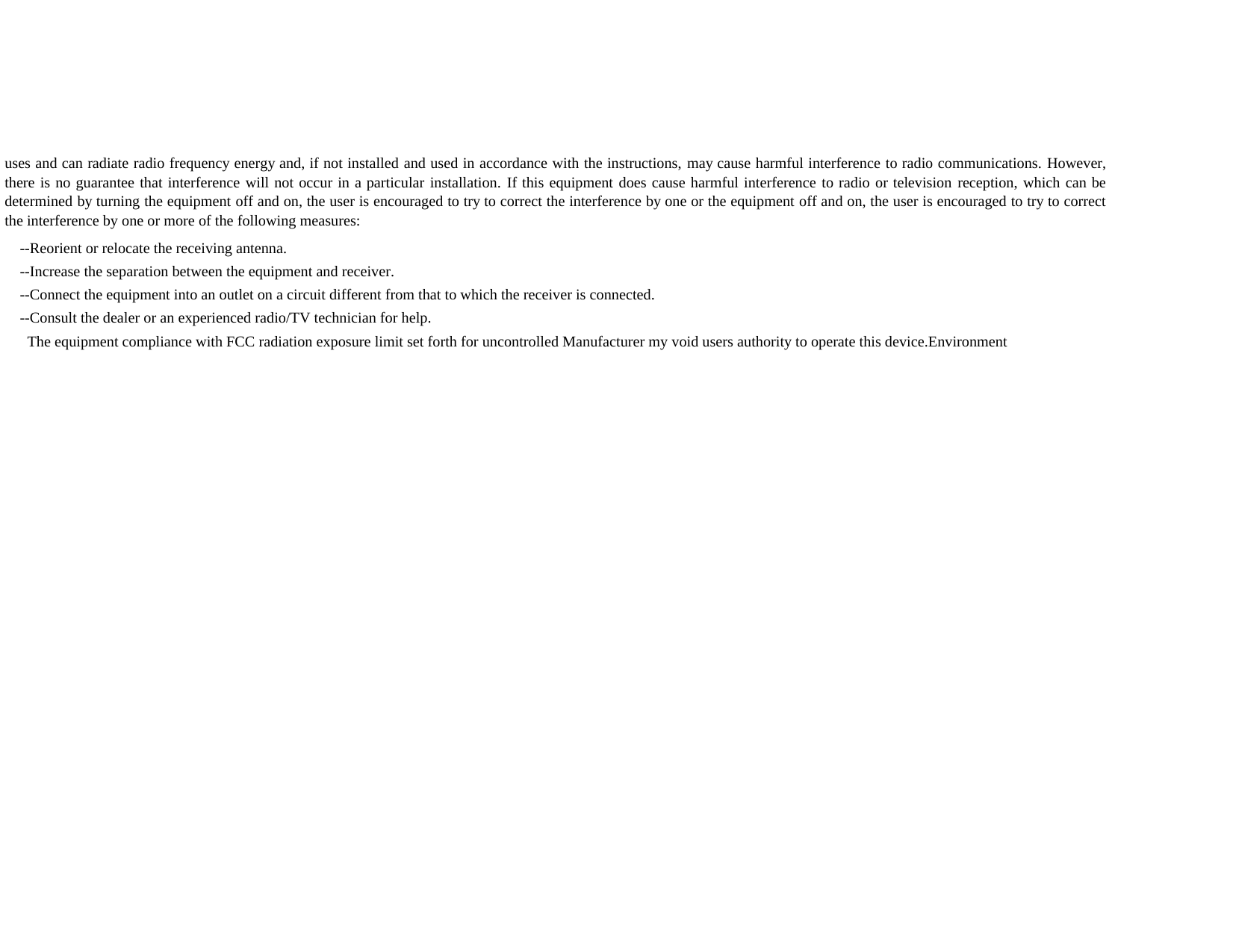       The equipment compliance with FCC radiation exposure limit set forth for uncontrolled Manufacturer my void users authority to operate this device.Environment    --Increase the separation between the equipment and receiver.    --Connect the equipment into an outlet on a circuit different from that to which the receiver is connected.    --Consult the dealer or an experienced radio/TV technician for help.    --Reorient or relocate the receiving antenna.uses and can radiate radio frequency energy and, if not installed and used in accordance with the instructions, may cause harmful interference to radio communications. However,there is no guarantee that interference will not occur in a particular installation. If this equipment does cause harmful interference to radio or television reception, which can bedetermined by turning the equipment off and on, the user is encouraged to try to correct the interference by one or the equipment off and on, the user is encouraged to try to correctthe interference by one or more of the following measures: