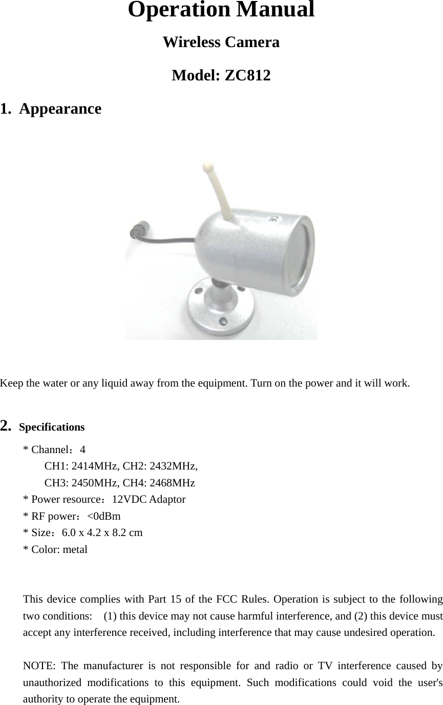 Operation Manual Wireless Camera Model: ZC812 1. Appearance                               Keep the water or any liquid away from the equipment. Turn on the power and it will work.  2. Specifications * Channel：4       CH1: 2414MHz, CH2: 2432MHz,     CH3: 2450MHz, CH4: 2468MHz * Power resource：12VDC Adaptor * RF power：<0dBm * Size：6.0 x 4.2 x 8.2 cm * Color: metal   This device complies with Part 15 of the FCC Rules. Operation is subject to the following two conditions:    (1) this device may not cause harmful interference, and (2) this device must accept any interference received, including interference that may cause undesired operation.  NOTE: The manufacturer is not responsible for and radio or TV interference caused by unauthorized modifications to this equipment. Such modifications could void the user's authority to operate the equipment. 