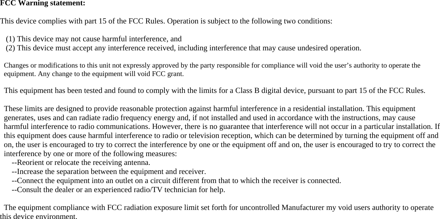 FCC Warning statement:   This device complies with part 15 of the FCC Rules. Operation is subject to the following two conditions:     (1) This device may not cause harmful interference, and  (2) This device must accept any interference received, including interference that may cause undesired operation.  Changes or modifications to this unit not expressly approved by the party responsible for compliance will void the user&rsquo;s authority to operate the   equipment. Any change to the equipment will void FCC grant.  This equipment has been tested and found to comply with the limits for a Class B digital device, pursuant to part 15 of the FCC Rules.  These limits are designed to provide reasonable protection against harmful interference in a residential installation. This equipment   generates, uses and can radiate radio frequency energy and, if not installed and used in accordance with the instructions, may cause   harmful interference to radio communications. However, there is no guarantee that interference will not occur in a particular installation. If  this equipment does cause harmful interference to radio or television reception, which can be determined by turning the equipment off and  on, the user is encouraged to try to correct the interference by one or the equipment off and on, the user is encouraged to try to correct the  interference by one or more of the following measures:     --Reorient or relocate the receiving antenna.     --Increase the separation between the equipment and receiver.     --Connect the equipment into an outlet on a circuit different from that to which the receiver is connected.     --Consult the dealer or an experienced radio/TV technician for help.  The equipment compliance with FCC radiation exposure limit set forth for uncontrolled Manufacturer my void users authority to operate this device environment. 