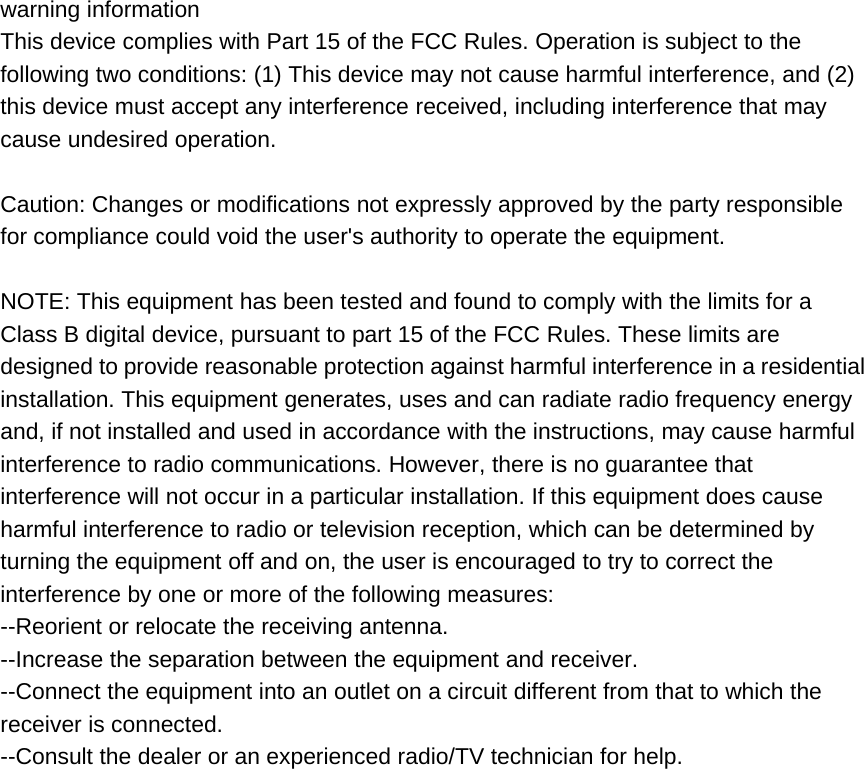 warning informationThis device complies with Part 15 of the FCC Rules. Operation is subject to thefollowing two conditions: (1) This device may not cause harmful interference, and (2)this device must accept any interference received, including interference that maycause undesired operation.Caution: Changes or modifications not expressly approved by the party responsiblefor compliance could void the user&apos;s authority to operate the equipment.NOTE: This equipment has been tested and found to comply with the limits for aClass B digital device, pursuant to part 15 of the FCC Rules. These limits aredesigned to provide reasonable protection against harmful interference in a residentialinstallation. This equipment generates, uses and can radiate radio frequency energyand, if not installed and used in accordance with the instructions, may cause harmfulinterference to radio communications. However, there is no guarantee thatinterference will not occur in a particular installation. If this equipment does causeharmful interference to radio or television reception, which can be determined byturning the equipment off and on, the user is encouraged to try to correct theinterference by one or more of the following measures:--Reorient or relocate the receiving antenna.--Increase the separation between the equipment and receiver.--Connect the equipment into an outlet on a circuit different from that to which thereceiver is connected.--Consult the dealer or an experienced radio/TV technician for help.