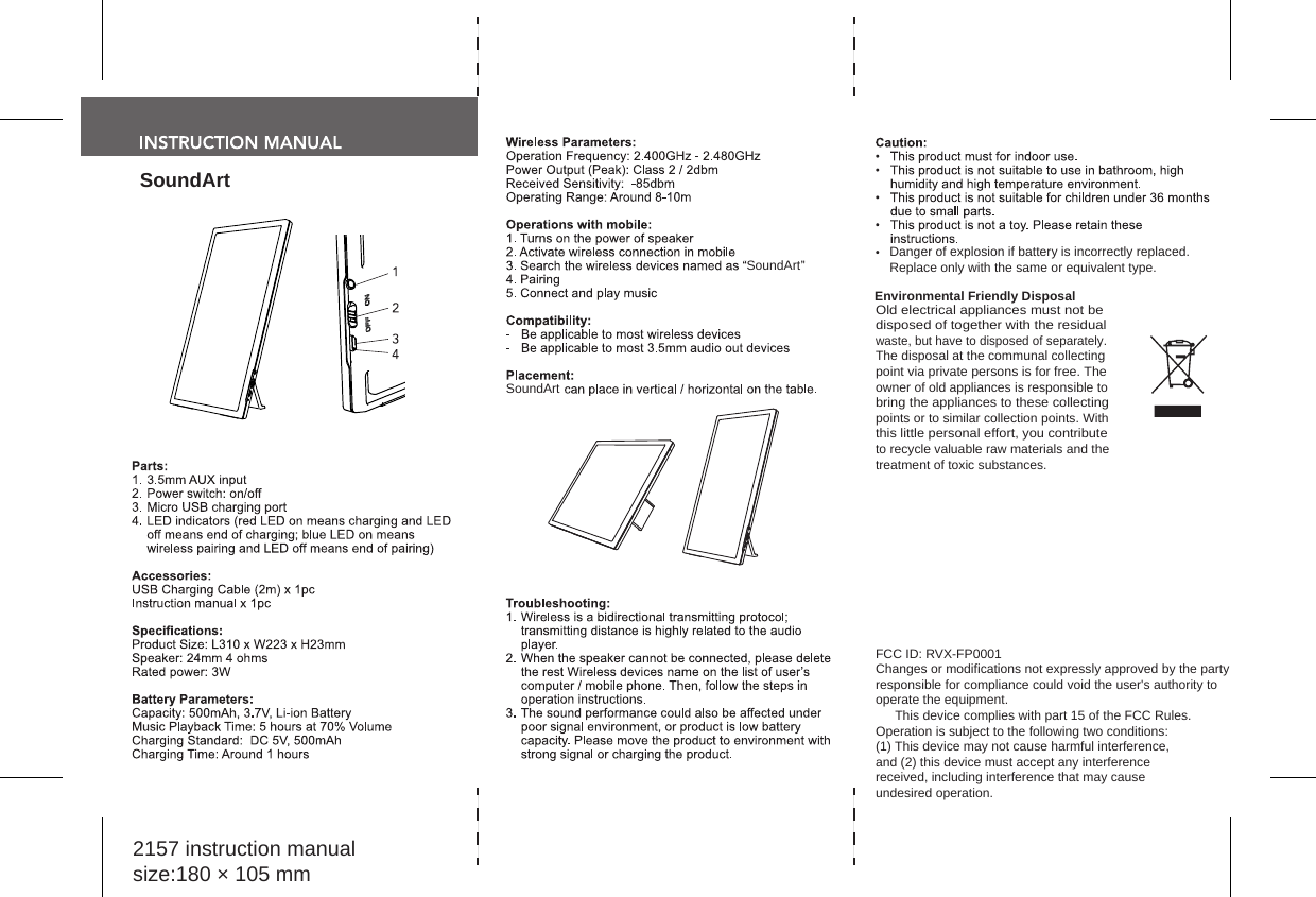 SoundArt2157 instruction manualsize:180 × 105 mmSoundArt Danger of explosion if battery is incorrectly replaced.Replace only with the same or equivalent type.Environmental Friendly DisposalOld electrical appliances must not be disposed of together with the residual waste, but have to disposed of separately. The disposal at the communal collectingpoint via private persons is for free. The owner of old appliances is responsible to bring the appliances to these collecting points or to similar collection points. With this little personal effort, you contribute to recycle valuable raw materials and the treatment of toxic substances.SoundArtFCC ID: RVX-FP0001Changes or modifications not expressly approved by the party responsible for compliance could void the user&apos;s authority to operate the equipment. This device complies with part 15 of the FCC Rules. Operation is subject to the following two conditions: (1) This device may not cause harmful interference, and (2) this device must accept any interference received, including interference that may cause undesired operation.