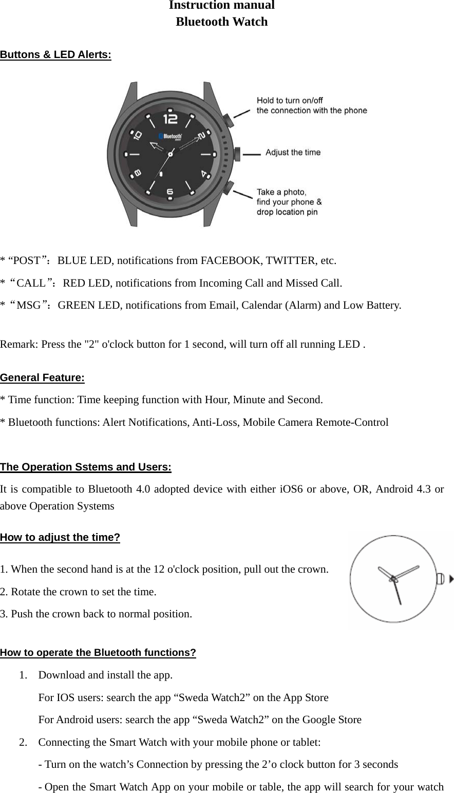 Instruction manual Bluetooth Watch  Buttons &amp; LED Alerts:  * “POST”：BLUE LED, notifications from FACEBOOK, TWITTER, etc. *“CALL”：RED LED, notifications from Incoming Call and Missed Call. *“MSG”：GREEN LED, notifications from Email, Calendar (Alarm) and Low Battery.  Remark: Press the &quot;2&quot; o&apos;clock button for 1 second, will turn off all running LED .  General Feature:* Time function: Time keeping function with Hour, Minute and Second. * Bluetooth functions: Alert Notifications, Anti-Loss, Mobile Camera Remote-Control  The Operation Sstems and Users: It is compatible to Bluetooth 4.0 adopted device with either iOS6 or above, OR, Android 4.3 or above Operation Systems   How to adjust the time? 1. When the second hand is at the 12 o&apos;clock position, pull out the crown. 2. Rotate the crown to set the time. 3. Push the crown back to normal position.  How to operate the Bluetooth functions? 1. Download and install the app. For IOS users: search the app “Sweda Watch2” on the App Store For Android users: search the app “Sweda Watch2” on the Google Store 2. Connecting the Smart Watch with your mobile phone or tablet:   - Turn on the watch’s Connection by pressing the 2’o clock button for 3 seconds - Open the Smart Watch App on your mobile or table, the app will search for your watch 