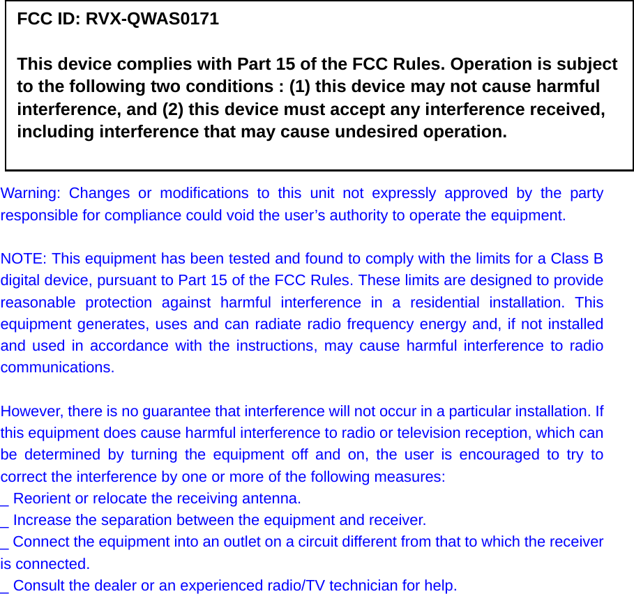            FCC ID: RVX-QWAS0171  This device complies with Part 15 of the FCC Rules. Operation is subject to the following two conditions : (1) this device may not cause harmful interference, and (2) this device must accept any interference received, including interference that may cause undesired operation.  Warning: Changes or modifications to this unit not expressly approved by the party responsible for compliance could void the user’s authority to operate the equipment.  NOTE: This equipment has been tested and found to comply with the limits for a Class B digital device, pursuant to Part 15 of the FCC Rules. These limits are designed to provide reasonable protection against harmful interference in a residential installation. This equipment generates, uses and can radiate radio frequency energy and, if not installed and used in accordance with the instructions, may cause harmful interference to radio communications.  However, there is no guarantee that interference will not occur in a particular installation. If this equipment does cause harmful interference to radio or television reception, which can be determined by turning the equipment off and on, the user is encouraged to try to correct the interference by one or more of the following measures: _ Reorient or relocate the receiving antenna. _ Increase the separation between the equipment and receiver. _ Connect the equipment into an outlet on a circuit different from that to which the receiver is connected. _ Consult the dealer or an experienced radio/TV technician for help.            