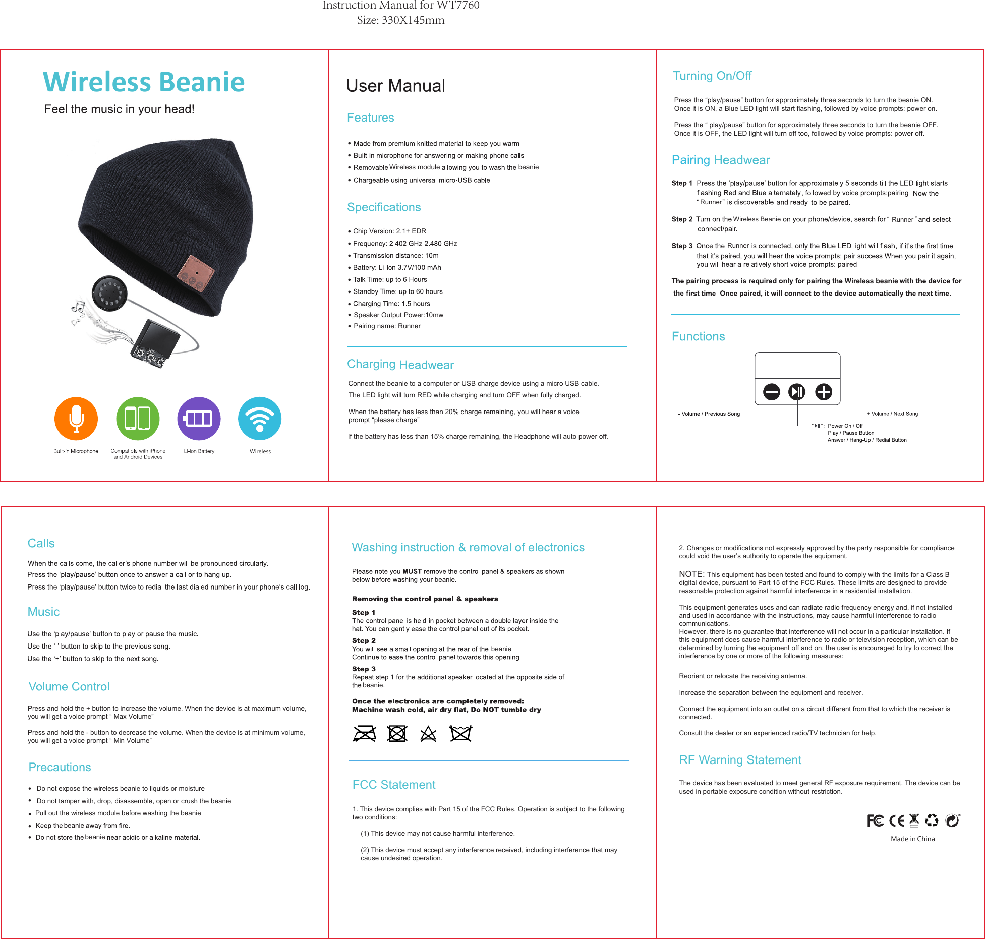 Instruction Manual for WT7760Size: 330X145mm1. This device complies with Part 15 of the FCC Rules. Operation is subject to the following two conditions: (1) This device may not cause harmful interference. (2) This device must accept any interference received, including interference that may cause undesired operation. 2. Changes or modifications not expressly approved by the party responsible for compliance could void the user’s authority to operate the equipment. NOTE: This equipment has been tested and found to comply with the limits for a Class B digital device, pursuant to Part 15 of the FCC Rules. These limits are designed to provide reasonable protection against harmful interference in a residential installation. This equipment generates uses and can radiate radio frequency energy and, if not installed and used in accordance with the instructions, may cause harmful interference to radio communications. However, there is no guarantee that interference will not occur in a particular installation. If this equipment does cause harmful interference to radio or television reception, which can be determined by turning the equipment off and on, the user is encouraged to try to correct the interference by one or more of the following measures: Reorient or relocate the receiving antenna. Increase the separation between the equipment and receiver. Connect the equipment into an outlet on a circuit different from that to which the receiver is connected. Consult the dealer or an experienced radio/TV technician for help. FCC StatementRF Warning StatementThe device has been evaluated to meet general RF exposure requirement. The device can be used in portable exposure condition without restriction. beanieMade in ChinaPress and hold the + button to increase the volume. When the device is at maximum volume,you will get a voice prompt “ Max Volume”Press and hold the - button to decrease the volume. When the device is at minimum volume, you will get a voice prompt “ Min Volume”Do not expose the wireless beanie to liquids or moistureDo not tamper with, drop, disassemble, open or crush the beaniebeaniebeaniebeaniebeanie.Pull out the wireless module before washing the beaniebeanieConnect the beanie to a computer or USB charge device using a micro USB cable.The LED light will turn RED while charging and turn OFF when fully charged.If the battery has less than 15% charge remaining, the Headphone will auto power off.When the battery has less than 20% charge remaining, you will hear a voice prompt “please charge”Press the “play/pause” button for approximately three seconds to turn the beanie ON. Once it is ON, a Blue LED light will start flashing, followed by voice prompts: power on. Press the “ play/pause” button for approximately three seconds to turn the beanie OFF.Once it is OFF, the LED light will turn off too, followed by voice prompts: power off. Speaker Output Power:10mwPairing name: RunnerWireless moduleChip Version: 2.1+ EDRWireless beanieRunnerRunnerRunnerWireless BeanieLi-ion batteryWireless BeanieWireless