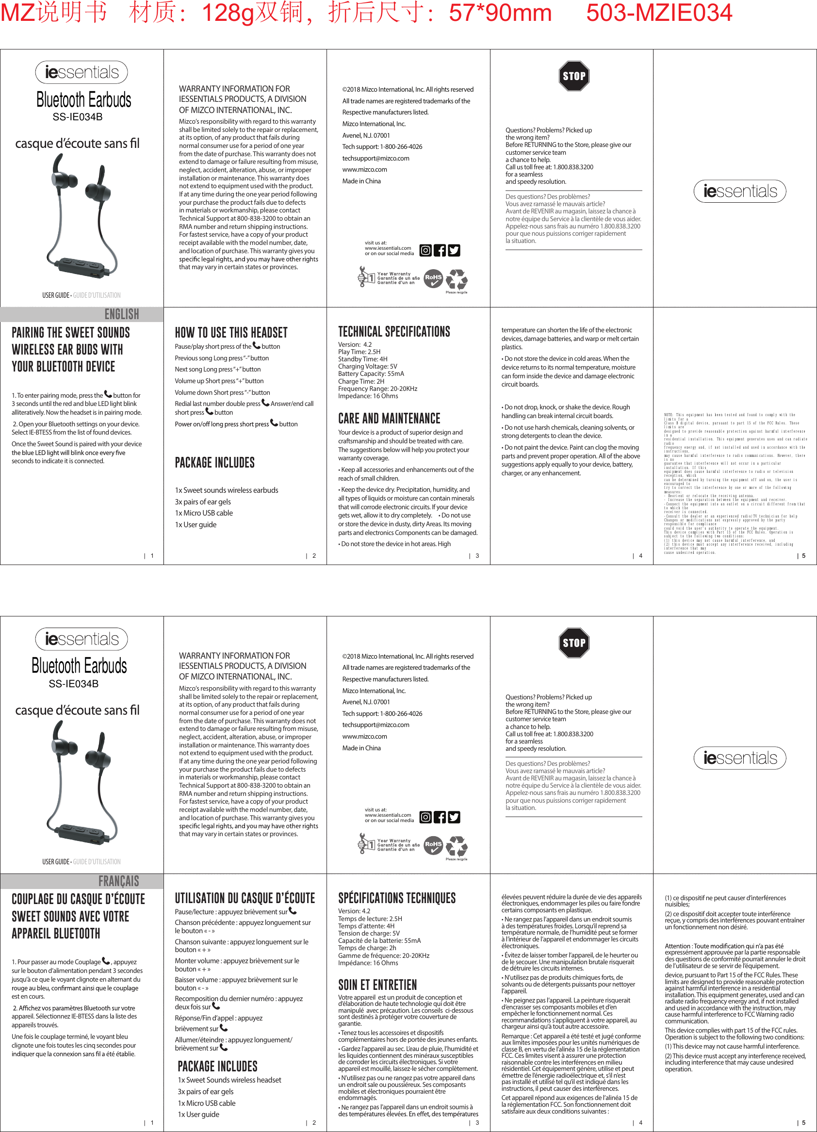 |   1 |   2 |   3 |   4 |  5|  5USER GUIDE &bull; GUIDE D&rsquo;UTILISATIONWARRANTY INFORMATION FOR IESSENTIALS PRODUCTS, A DIVISION OF MIZCO INTERNATIONAL, INC. Mizco&rsquo;s responsibility with regard to this warranty shall be limited solely to the repair or replacement, at its option, of any product that fails during normal consumer use for a period of one year from the date of purchase. This warranty does not extend to damage or failure resulting from misuse, neglect, accident, alteration, abuse, or improper installation or maintenance. This warranty does not extend to equipment used with the product. If at any time during the one year period following your purchase the product fails due to defects in materials or workmanship, please contact Technical Support at 800-838-3200 to obtain an RMA number and return shipping instructions. For fastest service, have a copy of your product receipt available with the model number, date, and location of purchase. This warranty gives you that may vary in certain states or provinces.Questions? Problems? Picked up  the wrong item?Before RETURNING to the Store, please give our  customer service team  a chance to help.  Call us toll free at: 1.800.838.3200 for a seamless  and speedy resolution.Des questions? Des probl&egrave;mes?Vous avez ramass&eacute; le mauvais article?Avant de REVENIR au magasin, laissez la chance  &agrave; notre &eacute;quipe du Service &agrave; la client&egrave;le de vous aider.Appelez-nous sans frais au num&eacute;ro 1.800.838.3200 pour  que nous puissions corriger rapidement  la situation.&copy;2018 Mizco International, Inc. All rights reservedAll trade names are registered trademarks of theRespective manufacturers listed.Mizco International, Inc.Avenel, N.J. 07001Tech support: 1-800-266-4026techsupport@mizco.comwww.mizco.comMade in Chinavisit us at:www.iessentials.com or on our social media COUPLAGE DU CASQUE D&rsquo;&Eacute;COUTE SWEET SOUNDS AVEC VOTRE APPAREIL BLUETOOTH 1. Pour passer au mode Couplage  , appuyez sur le bouton d&rsquo;alimentation pendant 3 secondes jusqu&rsquo;&agrave; ce que le voyant clignote en alternant du est en cours.appareil. S&eacute;lectionnez IE-BTESS dans la liste des appareils trouv&eacute;s.Une fois le couplage termin&eacute;, le voyant bleu clignote une fois toutes les cinq secondes pour SOIN ET ENTRETIENVotre appareil  est un produit de conception et d&rsquo;&eacute;laboration de haute technologie qui doit &ecirc;tre manipul&eacute;  avec pr&eacute;caution. Les conseils  ci-dessous sont destin&eacute;s &agrave; prot&eacute;ger votre couverture de garantie.&bull; Tenez tous les accessoires et dispositifs compl&eacute;mentaires hors de port&eacute;e des jeunes enfants.&bull; Gardez l&rsquo;appareil au sec. L&rsquo;eau de pluie, l&rsquo;humidit&eacute; et les liquides contiennent des min&eacute;raux susceptibles de corroder les circuits &eacute;lectroniques. Si votre appareil est mouill&eacute;, laissez-le s&eacute;cher compl&egrave;tement. &bull; N&rsquo;utilisez pas ou ne rangez pas votre appareil dans un endroit sale ou poussi&eacute;reux. Ses composants mobiles et &eacute;lectroniques pourraient &ecirc;tre endommag&eacute;s.&bull; Ne rangez pas l&rsquo;appareil dans un endroit soumis &agrave; (1) ce dispositif ne peut causer d&rsquo;interf&eacute;rences nuisibles;(2) ce dispositif doit accepter toute interf&eacute;rence re&ccedil;ue, y compris des interf&eacute;rences pouvant entra&icirc;ner un fonctionnement non d&eacute;sir&eacute;.express&eacute;ment approuv&eacute;e par la partie responsable des questions de conformit&eacute; pourrait annuler le droit de l&rsquo;utilisateur de se servir de l&rsquo;&eacute;quipement.device, pursuant to Part 15 of the FCC Rules. These limits are designed to provide reasonable protection against harmful interference in a residential installation. This equipment generates, used and can radiate radio frequency energy and, if not installed and used in accordance with the instruction, may cause harmful interference to FCC Warning radio communication.This device complies with part 15 of the FCC rules. Operation is subject to the following two conditions:(1) This device may not cause harmful interference.(2) This device must accept any interference received, including interference that may cause undesired operation.FRAN&Ccedil;AISUTILISATION DU CASQUE D&rsquo;&Eacute;COUTEPause/lecture : appuyez bri&egrave;vement sur Chanson pr&eacute;c&eacute;dente : appuyez longuement sur le bouton &laquo; - &raquo;Chanson suivante : appuyez longuement sur le bouton &laquo; + &raquo;Monter volume : appuyez bri&egrave;vement sur le bouton &laquo; + &raquo;Baisser volume : appuyez bri&egrave;vement sur le bouton &laquo; - &raquo;Recomposition du dernier num&eacute;ro : appuyez deux fois sur R&eacute;ponse/Fin d&rsquo;appel : appuyez bri&egrave;vement sur Allumer/&eacute;teindre : appuyez longuement/bri&egrave;vement sur   PACKAGE INCLUDES1x Sweet Sounds wireless headset3x pairs of ear gels 1x Micro USB cable1x User guideSP&Eacute;CIFICATIONS TECHNIQUESVersion: 4.2Temps de lecture: 2.5HTemps d&rsquo;attente: 4HTension de charge: 5VCapacit&eacute; de la batterie: 55mATemps de charge: 2hGamme de fr&eacute;quence: 20-20KHzImp&eacute;dance: 16 Ohms&eacute;lev&eacute;es peuvent r&eacute;duire la dur&eacute;e de vie des appareils &eacute;lectroniques, endommager les piles ou faire fondre certains composants en plastique.&bull; Ne rangez pas l&rsquo;appareil dans un endroit soumis &agrave; des temp&eacute;ratures froides. Lorsqu&rsquo;il reprend sa temp&eacute;rature normale, de l&rsquo;humidit&eacute; peut se former &agrave; l&rsquo;int&eacute;rieur de l&rsquo;appareil et endommager les circuits &eacute;lectroniques.&bull; &Eacute;vitez de laisser tomber l&rsquo;appareil, de le heurter ou de le secouer. Une manipulation brutale risquerait de d&eacute;truire les circuits internes.&bull; N&rsquo;utilisez pas de produits chimiques forts, de solvants ou de d&eacute;tergents puissants pour nettoyer l&rsquo;appareil.&bull; Ne peignez pas l&rsquo;appareil. La peinture risquerait d&rsquo;encrasser ses composants mobiles et d&rsquo;en emp&ecirc;cher le fonctionnement normal. Ces recommandations s&rsquo;appliquent &agrave; votre appareil, au chargeur ainsi qu&rsquo;&agrave; tout autre accessoire.Remarque : Cet appareil a &eacute;t&eacute; test&eacute; et jug&eacute; conforme aux limites impos&eacute;es pour les unit&eacute;s num&eacute;riques de classe B, en vertu de l&rsquo;alin&eacute;a 15 de la r&eacute;glementation FCC. Ces limites visent &agrave; assurer une protection raisonnable contre les interf&eacute;rences en milieu r&eacute;sidentiel. Cet &eacute;quipement g&eacute;n&egrave;re, utilise et peut &eacute;mettre de l&rsquo;&eacute;nergie radio&eacute;lectrique et, s&rsquo;il n&rsquo;est pas install&eacute; et utilis&eacute; tel qu&rsquo;il est indiqu&eacute; dans les instructions, il peut causer des interf&eacute;rences.Cet appareil r&eacute;pond aux exigences de l&rsquo;alin&eacute;a 15 de la r&eacute;glementation FCC. Son fonctionnement doit satisfaire aux deux conditions suivantes :|   1 |   2 |   3 |   4 |  5|  5USER GUIDE &bull; GUIDE D&rsquo;UTILISATIONWARRANTY INFORMATION FOR IESSENTIALS PRODUCTS, A DIVISION OF MIZCO INTERNATIONAL, INC. Mizco&rsquo;s responsibility with regard to this warranty shall be limited solely to the repair or replacement, at its option, of any product that fails during normal consumer use for a period of one year from the date of purchase. This warranty does not extend to damage or failure resulting from misuse, neglect, accident, alteration, abuse, or improper installation or maintenance. This warranty does not extend to equipment used with the product. If at any time during the one year period following your purchase the product fails due to defects in materials or workmanship, please contact Technical Support at 800-838-3200 to obtain an RMA number and return shipping instructions. For fastest service, have a copy of your product receipt available with the model number, date, and location of purchase. This warranty gives you that may vary in certain states or provinces.Questions? Problems? Picked up  the wrong item?Before RETURNING to the Store, please give our  customer service team  a chance to help.  Call us toll free at: 1.800.838.3200 for a seamless  and speedy resolution.Des questions? Des probl&egrave;mes?Vous avez ramass&eacute; le mauvais article?Avant de REVENIR au magasin, laissez la chance  &agrave; notre &eacute;quipe du Service &agrave; la client&egrave;le de vous aider.Appelez-nous sans frais au num&eacute;ro 1.800.838.3200 pour  que nous puissions corriger rapidement  la situation.&copy;2018 Mizco International, Inc. All rights reservedAll trade names are registered trademarks of theRespective manufacturers listed.Mizco International, Inc.Avenel, N.J. 07001Tech support: 1-800-266-4026techsupport@mizco.comwww.mizco.comMade in Chinavisit us at:www.iessentials.com or on our social media PAIRING THE SWEET SOUNDS WIRELESS EAR BUDS WITH YOUR BLUETOOTH DEVICE1. To enter pairing mode, press the  button for 3 seconds until the red and blue LED light blink alliteratively. Now the headset is in pairing mode.2. Open your Bluetooth settings on your device. Select IE-BTESS from the list of found devices.Once the Sweet Sound is paired with your device seconds to indicate it is connected. CARE AND MAINTENANCEYour device is a product of superior design and craftsmanship and should be treated with care. The suggestions below will help you protect your warranty coverage.&bull; Keep all accessories and enhancements out of the reach of small children.&bull; Keep the device dry. Precipitation, humidity, and all types of liquids or moisture can contain minerals that will corrode electronic circuits. If your device gets wet, allow it to dry completely.     &bull; Do not use or store the device in dusty, dirty Areas. Its moving parts and electronics Components can be damaged.&bull; Do not store the device in hot areas. High ENGLISHHOW TO USE THIS HEADSETPause/play short press of the  buttonPrevious song Long press &ldquo;-&rdquo; buttonNext song Long press &ldquo;+&rdquo; buttonVolume up Short press &ldquo;+&rdquo; buttonVolume down Short press &ldquo;-&rdquo; buttonRedial last number double press  Answer/end call short press  button  buttonPACKAGE INCLUDES1x Sweet sounds wireless earbuds 3x pairs of ear gels 1x Micro USB cable1x User guideTECHNICAL SPECIFICATIONSVersion:  4.2Play Time: 2.5HStandby Time: 4HCharging Voltage: 5VBattery Capacity: 55mACharge Time: 2HFrequency Range: 20-20KHzImpedance: 16 Ohmstemperature can shorten the life of the electronic devices, damage batteries, and warp or melt certain plastics.&bull; Do not store the device in cold areas. When the device returns to its normal temperature, moisture can form inside the device and damage electronic circuit boards.&bull; Do not drop, knock, or shake the device. Rough handling can break internal circuit boards.&bull; Do not use harsh chemicals, cleaning solvents, or strong detergents to clean the device.&bull; Do not paint the device. Paint can clog the moving parts and prevent proper operation. All of the above suggestions apply equally to your device, battery, charger, or any enhancement.MZ说明书   材质：128g双铜，折后尺寸：57*90mm     503-MZIE034Bluetooth EarbudsSS-IE034BBluetooth EarbudsSS-IE034BNOTE: This equipment has been tested and found to comply with the limits for a Class B digital device, pursuant to part 15 of the FCC Rules. These limits are designed to provide reasonable protection against harmful interference in a residential installation. This equipment generates uses and can radiate radio frequency energy and, if not installed and used in accordance with the instructions, may cause harmful interference to radio communications. However, there is no guarantee that interference will not occur in a particular installation. If this equipment does cause harmful interference to radio or television reception, which can be determined by turning the equipment off and on, the user is encouraged to try to correct the interference by one or more of the following measures: - Reorient or relocate the receiving antenna. - Increase the separation between the equipment and receiver. -Connect the equipment into an outlet on a circuit different from that to which the receiver is connected. -Consult the dealer or an experienced radio/TV technician for help Changes or modifications not expressly approved by the party responsible for compliance could void the user's authority to operate the equipment. This device complies with Part 15 of the FCC Rules. Operation is subject to the following two conditions: (1) this device may not cause harmful interference, and (2) this device must accept any interference received, including interference that may cause undesired operation.