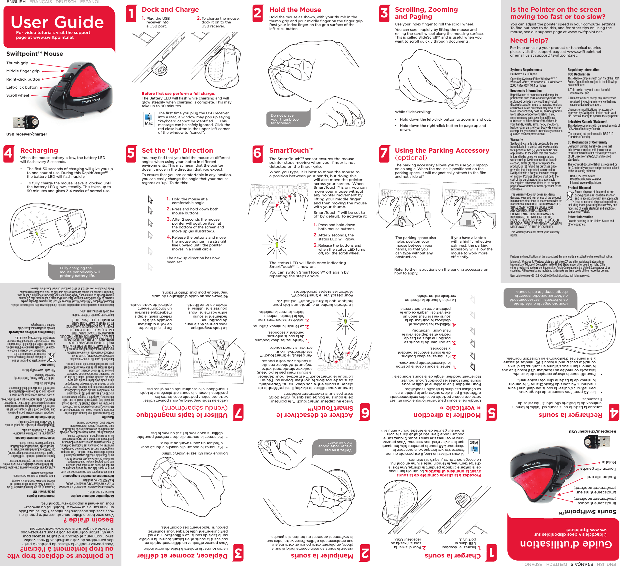   1.  Hold the mouse at a comfortable angle.2. Press and hold down both mouse buttons.3. After 2 seconds the mouse pointer will position itself at the bottom of the screen and move up (as illustrated). 4. Release the buttons and move the mouse pointer in a straight line upward until the pointer moves in a small circle.The new up direction has now been set.1.  Tenez la souris dans la position la plusconfortable pour vous.2. Maintenez les deux boutons de la souris enfoncés pendant 2 secondes.3. Le pointeur de la souris se positionne alors en bas de l&apos;écran et se déplace vers le haut (voir illustration). 4. Relâchez les boutons et déplacez le pointeur de la souris vers la haut selon un axe vertical jusqu&apos;à ce que le pointeur crée un petit cercle.La mise à jour de la direction verticale est terminée.User GuideENGLISH   FRANÇAIS   DEUTSCH   ESPAÑOL  4 5 7236Hold the MouseHold the mouse as shown, with your thumb in the thumb grip and your middle ﬁ nger on the ﬁ nger grip. Rest your index ﬁ nger on the grip surface of the left-click button. Scrolling, Zooming and PagingUse your index ﬁ nger to roll the scroll wheel.You can scroll rapidly by lifting the mouse and rolling the scroll wheel along the mousing surface. This is called SlideScrollTM and is useful when you want to scroll quickly through documents.Using the Parking Accessory (optional)The parking accessory allows you to use your laptop on an angle. When the mouse is positioned on the parking space, it will magnetically attach to the ﬁ lm and not slide off.SmartTouch™Systems RequirementsHardware: 1 x USB portOperating Systems: Either Windows® 7 / Windows Vista® / Windows® XP / Windows® 2000 / Mac OS® 10.4 or higherErgonomic InformationRepetitive use of computers and computer peripherals such as mice and keyboards over prolonged periods may result in physical discomfort and/or injury to muscles, tendons and nerves. Such outcomes may also be due to an incorrect body posture, an unergonomic work set-up, or poor work habits. If you experience any pain, swelling, stiffness, numbness or other discomfort of these in your hands, wrists, arms, neck, shoulders, back or other parts of your body while using a computer, you should immediately contact a qualiﬁ ed medical professional.WarrantySwiftpoint warrants this product to be free from defects in material and workmanship for a period of two (2) years from the date of purchase. In the event that this product is found to be defective in material and workmanship, Swiftpoint shall, at its sole election, either (1) repair or replace the product, or (2) refund the purchase price, provided that the product is returned to Swiftpoint with a copy of the sales receipt or invoice. Postage charges shall be to the cost of the purchaser, unless applicable law requires otherwise. Refer to the support page at www.swiftpoint.net for product return addresses.This warranty does not cover accidental damage, wear and tear, or use of the product in a manner other than in accordance with the instructions. UNDER NO CIRCUMSTANCES SHALL SWIFTPOINT BE LIABLE FOR ANY CONSEQUENTIAL, INDIRECT OR INCIDENTAL LOSS OR DAMAGES INCLUDING, BUT NOT LIMITED TO, LOSS OF REVENUES, PROFITS, DATA, OR RECORDS, EVEN IF SWIFTPOINT HAS BEEN MADE AWARE OF THIS POSSIBILITY.This warranty does not affect your statutory rights.Regulatory InformationFCC DeclarationThis device complies with part 15 of the FCC Rules. Operation is subject to the following two conditions:1. This device may not cause harmful interference, and2.This device must accept any interference received, including interference that may cause undesired operation.Changes or modiﬁ cations not expressly approved by Swiftpoint Limited could void the user&apos;s authority to operate the equipment.Industries Canada StatementThis device complies with the requirements of RSS 210 of Industry Canada.(Cet appareil est conforme á la RSS 210 d’Industrie Canada).CE Declaration of ConformitySwiftpoint Limited hereby declares that this device complies with the essential requirements and other relevant provisions of EU Directive 1999/5/EC and related standards.The technical documentation as required by the Conformity assessment procedure is kept at the following address:Unit 5, 27 Tyne Street, Christchurch, New ZealandInternet: www.swiftpoint.netProduct DisposalPlease dispose of this product and packaging in a responsible manner and in accordance with any applicable local or national disposal regulations, including those governing the recovery and recycling of waste electrical and electronic equipment (WEEE).Patent InformationPatents pending in the United States and other countries.Swiftpoint™ MouseUSB receiver/chargerScroll wheelRight-click buttonThumb gripMiddle ﬁ nger gripLeft-click buttonDock and ChargeRechargingWhen the mouse battery is low, the battery LED will ﬂ ash every 5 seconds. •  The ﬁ rst 30 seconds of charging will give you up to one hour of use. During this RapidChargeTM the battery LED will ﬂ ash rapidly. •  To fully charge the mouse, leave it  docked until the battery LED glows steadily. This takes up to 90 minutes and gives 2-4 weeks of normal use.Set the ‘Up’ DirectionYou may ﬁ nd that you hold the mouse at different angles when using your laptop in different environments. This may mean that the pointer doesn’t move in the direction that you expect.To ensure that you are comfortable in any location, you can easily change the angle that your mouse regards as ‘up’. To do this:The SmartTouchTM sensor ensures the mouse pointer stops moving when your ﬁ nger is not detected on the ﬁ nger grip.When you type, it is best to move the mouse to a position between your hands, but doing this will also move the pointer across your screen.  When SmartTouchTM is on, you can move your mouse without any pointer movement by lifting your middle ﬁ nger and then moving the mouse with your thumb.SmartTouchTM will be set to off by default. To activate it:1. Press and hold down both mouse buttons.2. After 2 seconds, the status LED will glow. 3. Release the buttons and when the status LED turns off, roll the scroll wheel. 1The parking space also helps position your mouse between your hands, so that you can type without any obstruction.If you have a laptop with a highly reﬂ ective palmrest, the parking accessory will allow the mouse to work more efﬁ ciently.Refer to the instructions on the parking accessory on how to apply.For video tutorials visit the support page at www.swiftpoint.netFeatures and speciﬁ cations of the product and this user guide are subject to change without notice.Microsoft, Windows 7, Windows Vista and Windows XP are either registered trademarks or trademarks of Microsoft Corporation in the United States and/or other countries.  Mac OS is either a registered trademark or trademark of Apple Corporation in the United States and/or other countries.  All trademarks and registered trademarks are the property of their respective owners.User guide version v2010.1  © 2010 Swiftpoint Limited.  All rights reserved.Need Help?For help on using your product or technical queries please visit the support page at www.swiftpoint.net or email us at support@swiftpoint.net.Is the Pointer on the screen moving too fast or too slow?You can adjust the pointer speed in your computer settings. To ﬁ nd out how to do this, and for other tips on using the mouse, see our support page at www.swiftpoint.net.1. Plug the USB receiver into a USB port.2. To charge the mouse, dock it on to the USB receiver.Before ﬁ rst use perform a full charge.The Battery LED will ﬂ ash while charging and will glow steadily when charging is complete. This may take up to 90 minutes.While SlideScrolling:•  Hold down the left-click button to zoom in and out.•  Hold down the right-click button to page up and down.The ﬁ rst time you plug the USB receiver into a Mac, a window may pop up saying “keyboard cannot be identiﬁ ed…’.  This message can be safely ignored. Click the red close button in the upper-left corner of the window to &quot;cancel&quot;.Do not place your thumb too far forwardFully charging the mouse periodically will prolong battery life.The status LED will ﬂ ash once indicating SmartTouchTM is now on.You can switch SmartTouchTM off again by repeating the steps above.Guide d&apos;utilisationENGLISH   FRANÇAIS   DEUTSCH   ESPAÑOL  4 5 7236Manipuler la sourisPrenez la souris en main comme indiqué sur la photo, en plaçant votre pouce et votre majeur aux emplacements dédiés. Posez votre index sur le revêtement adhérent du bouton clic gauche.Déplacer, zoomer et déﬁ lerFaites tourner la molette à l&apos;aide de votre index.Vous pouvez effectuer un déﬁ lement rapide en soulevant la souris et en faisant tourner la molette sur le tapis de souris. Le « SlideScrolling » est particulièrement utile lorsque vous souhaitez parcourir rapidement des documents.Utiliser le tapis magnétique (vendu séparément)Grâce au tapis magnétique, vous pouvez utiliser votre ordinateur portable dans toutes les positions. Lorsque la souris est placée sur le tapis magnétique, elle est aimantée et ne glisse pas.Activer et désactiver le SmartTouchTMConﬁ guration minimale requiseMatériel : 1 port USB 2 Système d&apos;exploitation : Windows® 7 / Windows Vista® / Windows® XP / Windows® 2000 / Mac® OS 10.4 ou supérieurInformations en matière d&apos;ergonomieL&apos;utilisation répétée des ordinateurs et de leurs périphériques, tels que les souris et claviers, sur des périodes prolongées peut entraîner une gêne physique et/ou des dommages au niveau des muscles, des tendons et des nerfs. Ces effets négatifs peuvent également résulter d&apos;une mauvaise posture, d&apos;un manque d&apos;ergonomie dans la conﬁ guration de l&apos;espace de travail ou de mauvaises habitudes de travail. Si vous ressentez ou constatez une douleur, un gonﬂ ement, une raideur, un engourdissement ou toute autre gêne au niveau des mains, poignets, bras, nuque, épaules, dos ou de toute autre partie de votre corps lors de l&apos;utilisation d&apos;un ordinateur, prenez immédiatement contact avec un médecin qualiﬁ é.GarantieSwiftpoint garantit le présent produit contre tout défaut, tant au niveau du matériel que de la fabrication, pour une période de deux (2) ans à compter de la date d&apos;achat. En cas de défaut constaté, tant au niveau du matériel que de la fabrication, Swiftpoint s&apos;engage, à son entière discrétion, à assurer soit (1) la réparation ou le remplacement du produit, soit (2) son remboursement au prix d&apos;achat, sous réserve que le produit lui soit renvoyé accompagné d&apos;une copie de la facture ou de la preuve d&apos;achat. Les frais de port restent à la charge de l&apos;acheteur, sauf dispositions contraires prévues par la loi en vigueur. Consultez l&apos;aide en ligne sur le site www.swiftpoint.net pour connaître l&apos;adresse de retour produit.La présente garantie ne couvre pas les dommages accidentels, l&apos;usure et les dysfonctionnements liés à une utilisation non conforme aux instructions fournies. LA SOCIÉTÉ SWIFTPOINT NE PEUT EN AUCUN CAS ÊTRE TENUE RESPONSABLE DES DOMMAGES OU PERTES INDIRECTEMENT LIÉS À L&apos;UTILISATION DU PRÉSENT PRODUIT, NOTAMMENT ET SANS CARACTÈRE LIMITATIF, LA PERTE DE REVENUS, DE PROFITS, DE DONNÉES OU D&apos;ARCHIVES, ET CE MÊME SI SWIFTPOINT A ÉTÉ INFORMÉE DE CETTE ÉVENTUALITÉ.La présente garantie n&apos;affecte en rien vos droits reconnus par la loi.Informations légalesDéclaration FCCCet appareil est conforme à la partie 15 du règlement FCC. Son fonctionnement est soumis aux deux conditions suivantes.1. Cet appareil ne doit causer aucune interférence néfaste.2.Cet appareil doit être à même d’accepter toutes les interférences générées, y compris celles pouvant causer un dysfonctionnement.Tout changement ou toute modiﬁ cation n&apos;ayant pas été expressément approuvé(e) par Swiftpoint Limited peut entraîner la révocation de l&apos;autorisation d&apos;utilisation de l&apos;appareil accordée au client.Déclaration Industrie CanadaCet appareil est conforme à la norme RSS-210 d&apos;Industrie Canada.(This device complies with the requirements of RSS 210 of Industry Canada.)Déclaration de conformité CESwiftpoint Limited déclare par la présente que l&apos;appareil dont il est ici question est en conformité avec les exigences essentielles et autres stipulations de la directive européenne 1999/5/CE et des normes qui y sont rattachées.Les documents techniques ayant servi à la rédaction de la présente déclaration de conformité sont disponibles à l&apos;adresse :Swiftpoint Limited,Unit 5, 27 Tyne Street, Christchurch, Nouvelle-ZélandeSite Web : www.swiftpoint.netÉliminationVeuillez jeter ce produit et son emballage de manière responsable et conformément à toutes les dispositions en vigueur à l&apos;échelle locale et nationale en matière d&apos;élimination, y compris celles relatives à la récupération et au recyclage des déchets d&apos;équipements électriques et électroniques (DEEE).Informations relatives aux brevetsBrevets en attente aux États-Unis et dans d&apos;autres pays.Souris SwiftpointTMRécepteur/chargeur USBEmplacement majeur (revêtement adhérent)MoletteBouton clic droitBouton clic gaucheEmplacement pouce (revêtement adhérent)Charger la sourisRecharger la sourisLorsque la batterie de la souris est faible, le témoin lumineux de la batterie clignote, à intervalles de 5 secondes. •  Les 30 premières secondes de charge vous permettront d&apos;utiliser la souris pendant une heure maximum. Au cours du RapidChargeTM, le témoin lumineux de la batterie clignote rapidement. •  Pour effectuer la charge complète de la souris, laissez-la connectée au récepteur USB jusqu&apos;à ce que le témoin lumineux s&apos;allume en continu. La charge complète peut prendre jusqu&apos;à 90 minutes et assure 2 à 4 semaines d&apos;autonomie en utilisation normale.Modiﬁ er la direction « verticale »L&apos;angle de la souris peut varier lorsque vous utilisez votre ordinateur portable dans des environnements différents. Il peut alors arriver que le pointeur ne se déplace pas dans la direction souhaitée. Pour remédier à ce problème et utiliser votre souris dans toutes les positions, vous pouvez facilement modiﬁ er l&apos;angle de la souris. Pour cela :Grâce au capteur SmartTouchTM, le pointeur de la souris ne bouge pas quand votre doigt n&apos;est pas sur le revêtement adhérent.Lorsque vous utilisez le clavier, il est préférable de placer la souris entre vos deux mains. Cependant, dans cette position, le pointeur bouge sur l&apos;écran.  Lorsque le SmartTouchTM est activé, pour déplacer la souris mais pas le pointeur, soulevez simplement votre majeur et déplacez ensuite la souris avec votre pouce.Par défaut, le SmartTouchTM est désactivé. Pour activer le SmartTouch:1. Maintenez les deux boutons de la souris enfoncés pendant 2 secondes.2. Le témoin lumineux s&apos;allume. 3. Relâchez les boutons. Une fois le témoin lumineux éteint, tournez la molette. 1Le tapis magnétique vous permet également de positionner facilement la souris entre vos mains. Vous pourrez ainsi utiliser le clavier en toute liberté.De plus, si le cadre de votre ordinateur portable est très réﬂ échissant, le tapis magnétique assurera un fonctionnement optimal de votre souris.Référez-vous au guide d&apos;utilisation du tapis magnétique pour plus d&apos;informations.Didacticiels vidéos disponibles sur www.swiftpoint.netLes fonctions et caractéristiques du produit et le mode d&apos;emploi peuvent être modiﬁ és sans préavis.Microsoft, Windows 7, Windows Vista et Windows XP sont des marques déposées ou des marques de Microsoft Corporation aux États-Unis et/ou dans d&apos;autres pays. Mac OS est une marque déposée ou une marque d&apos;Apple Corporation aux États-Unis et/ou dans d&apos;autres pays. Toutes les marques et marques déposées sont la propriété de leurs propriétaires respectifs.Mode d&apos;emploi version v2010.1 © 2010 Swiftpoint Limited. Tous droits réservés.Besoin d&apos;aide ?Vous avez besoin d&apos;aide pour utiliser votre produit ou vous avez des questions techniques ? Consultez l&apos;aide en ligne sur le site www.swiftpoint.net ou envoyez-nous un e-mail à support@swiftpoint.net.Le pointeur se déplace trop vite ou trop lentement à l&apos;écran?Vous pouvez modiﬁ er la vitesse du pointeur à partir des paramètres de votre ordinateur. Si vous voulez savoir comment, et découvrir d&apos;autres astuces pour une utilisation optimale de votre souris, rendez-vous sur l&apos;aide en ligne sur le site www.swiftpoint.net.1. Insérez le récepteur USB dans un port USB.2. Pour charger la souris, ﬁ xez-la au récepteur USB.Procédez à la charge complète de la souris avant la première utilisation. Le témoin lumineux de la batterie clignote pendant la charge. Une fois la charge terminée, le témoin reste allumé en continu. La charge peut durer jusqu&apos;à 90 minutes.Lorsque vous utilisez le SlideScrolling :•  Maintenez le bouton clic gauche enfoncé pour effectuer un zoom avant ou arrière.•  Maintenez le bouton clic droit enfoncé pour faire déﬁ ler la page vers le haut ou vers le bas.Si vous utilisez un Mac, il est possible qu&apos;une fenêtre s&apos;ouvre lorsque vous branchez le récepteur USB pour la première fois, indiquant que le clavier n&apos;est pas reconnu.  Vous pouvez ignorer ce message sans risque. Cliquez sur le bouton rouge (fermeture) situé dans le coin supérieur gauche de la fenêtre pour « annuler ».Veillez à ne pas placer votre pouce trop en avant.Pour prolonger la durée de vie de la batterie, il est recommandé d&apos;effectuer périodiquement la charge complète de la souris.Le témoin lumineux clignote une fois pour indiquer que le SmartTouchTM est activé.Pour désactiver le SmartTouchTM, répétez les étapes précédentes.