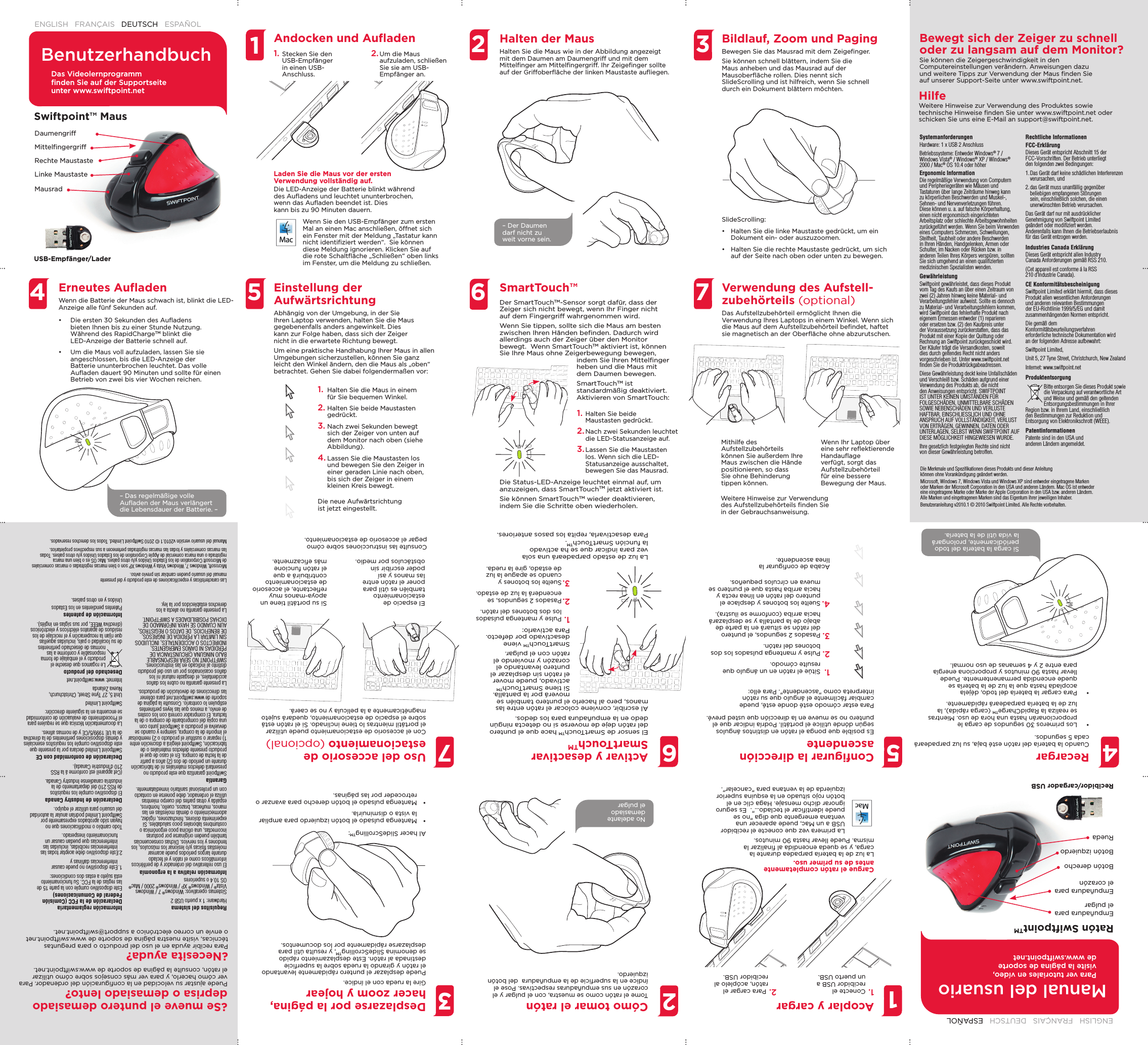   1.  Halten Sie die Maus in einem für Sie bequemen Winkel.2. Halten Sie beide Maustasten gedrückt.3. Nach zwei Sekunden bewegt sich der Zeiger von unten auf dem Monitor nach oben (siehe Abbildung). 4. Lassen Sie die Maustasten los und bewegen Sie den Zeiger in einer geraden Linie nach oben, bis sich der Zeiger in einem kleinen Kreis bewegt.Die neue Aufwärtsrichtung ist jetzt eingestellt.1.  Sitúe el ratón en un ángulo que resulte cómodo.2. Pulse y mantenga pulsados los dos botones del ratón.3. Pasados 2 segundos, el puntero del ratón se situará en la parte de abajo de la pantalla y se desplazará hacia arriba (conforme se ilustra). 4. Suelte los botones y desplace el puntero del ratón en línea recta y hacia arriba hasta que el puntero se mueva en círculos pequeños.Acaba de conﬁ gurar la línea ascendente.BenutzerhandbuchManual del usuarioENGLISH   FRANÇAIS   DEUTSCH   ESPAÑOL  ENGLISH   FRANÇAIS   DEUTSCH   ESPAÑOL  445577223366Halten der MausHalten Sie die Maus wie in der Abbildung angezeigt mit dem Daumen am Daumengriff und mit dem Mittelﬁ nger am Mittelﬁ ngergriff. Ihr Zeigeﬁ nger sollte auf der Griffoberﬂ äche der linken Maustaste auﬂ iegen.   Cómo tomar el ratónTome el ratón como se muestra, con el pulgar y el corazón en sus empuñaduras respectivas. Pose el índice en la superﬁ cie de la empuñadura  del botón izquierdo. Bildlauf, Zoom und PagingBewegen Sie das Mausrad mit dem Zeigeﬁ nger.Sie können schnell blättern, indem Sie die Maus anheben und das Mausrad auf der Mausoberﬂ äche rollen. Dies nennt sich SlideScrolling und ist hilfreich, wenn Sie schnell durch ein Dokument blättern möchten.Desplazarse por la página, hacer zoom y hojearGire la rueda con el índice.Puede desplazar el puntero rápidamente levantando el ratón y girando la rueda sobre la superﬁ cie destinada al ratón. Este desplazamiento rápido se denomina SlideScrollingTM, y resulta útil para desplazarse rápidamente por los documentos.Verwendung des Aufstell-zubehörteils (optional)Das Aufstellzubehörteil ermöglicht Ihnen die Verwendung Ihres Laptops in einem Winkel. Wenn sich die Maus auf dem Aufstellzubehörteil beﬁ ndet, haftet sie magnetisch an der Oberﬂ äche ohne abzurutschen. Uso del accesorio de estacionamiento (opcional)Con el accesorio de estacionamiento puede utilizar el portátil mientras lo tiene inclinado. Si el ratón está sobre el espacio de estacionamiento, quedará sujeto magnéticamente a la película y no se caerá.SmartTouch™Activar y desactivar SmartTouchTMSystemanforderungenHardware: 1 x USB 2 AnschlussBetriebssysteme: Entweder Windows® 7 / Windows Vista® / Windows® XP / Windows® 2000 / Mac® OS 10.4 oder höherErgonomic InformationDie regelmäßige Verwendung von Computern und Peripheriegeräten wie Mäusen und Tastaturen über lange Zeiträume hinweg kann zu körperlichen Beschwerden und Muskel-, Sehnen- und Nervenverletzungen führen. Diese können u. a. auf falsche Körperhaltung, einen nicht ergonomisch eingerichteten Arbeitsplatz oder schlechte Arbeitsgewohnheiten zurückgeführt werden. Wenn Sie beim Verwenden eines Computers Schmerzen, Schwellungen, Steifheit, Taubheit oder andere Beschwerden in Ihren Händen, Handgelenken, Armen oder Schulter, im Nacken oder Rücken bzw. in anderen Teilen Ihres Körpers verspüren, sollten Sie sich umgehend an einen qualiﬁ zierten medizinischen Spezialisten wenden.GewährleistungSwiftpoint gewährleistet, dass dieses Produkt vom Tag des Kaufs an über einen Zeitraum von zwei (2) Jahren hinweg keine Material- und Verarbeitungsfehler aufweist. Sollte es dennoch zu Material- und Verarbeitungsfehlern kommen, wird Swiftpoint das fehlerhafte Produkt nach eigenem Ermessen entweder (1) reparieren oder ersetzen bzw. (2) den Kaufpreis unter der Voraussetzung zurückerstatten, dass das Produkt mit einer Kopie der Quittung oder Rechnung an Swiftpoint zurückgeschickt wird. Der Käufer trägt die Versandkosten, soweit dies durch geltendes Recht nicht anders vorgeschrieben ist. Unter www.swiftpoint.net ﬁ nden Sie die Produktrückgabeadressen.Diese Gewährleistung deckt keine Unfallschäden und Verschleiß bzw. Schäden aufgrund einer Verwendung des Produkts ab, die nicht den Anweisungen entspricht. SWIFTPOINT IST UNTER KEINEN UMSTÄNDEN FÜR FOLGESCHÄDEN, UNMITTELBARE SCHÄDEN SOWIE NEBENSCHÄDEN UND VERLUSTE HAFTBAR, EINSCHLIESSLICH UND OHNE ANSPRUCH AUF VOLLSTÄNDIGKEIT, VERLUST VON ERTRÄGEN, GEWINNEN, DATEN ODER UNTERLAGEN, SELBST WENN SWIFTPOINT AUF DIESE MÖGLICHKEIT HINGEWIESEN WURDE.Ihre gesetzlich festgelegten Rechte sind nicht von dieser Gewährleistung betroffen.Rechtliche InformationenFCC-ErklärungDieses Gerät entspricht Abschnitt 15 der FCC-Vorschriften. Der Betrieb unterliegt den folgenden zwei Bedingungen:1. Das Gerät darf keine schädlichen Interferenzen verursachen, und2. das Gerät muss unanfällig gegenüber beliebigen empfangenen Störungen sein, einschließlich solchen, die einen unerwünschten Betrieb verursachen.Das Gerät darf nur mit ausdrücklicher Genehmigung von Swiftpoint Limited geändert oder modiﬁ ziert werden. Anderenfalls kann Ihnen die Betriebserlaubnis für das Gerät entzogen werden.Industries Canada ErklärungDieses Gerät entspricht allen Industry Canada Anforderungen gemäß RSS 210.(Cet appareil est conforme á la RSS 210 d’Industrie Canada).CE KonformitätsbescheinigungSwiftpoint Limited erklärt hiermit, dass dieses Produkt allen wesentlichen Anforderungen und anderen relevanten Bestimmungen der EU-Richtlinie 1999/5/EG und damit zusammenhängenden Normen entspricht.Die gemäß dem Konformitätsbeurteilungsverfahren erforderliche technische Dokumentation wird an der folgenden Adresse aufbewahrt:Swiftpoint Limited,Unit 5, 27 Tyne Street, Christchurch, New ZealandInternet: www.swiftpoint.netProduktentsorgungBitte entsorgen Sie dieses Produkt sowie die Verpackung auf verantwortliche Art und Weise und gemäß den geltenden Entsorgungsbestimmungen in Ihrer Region bzw. in Ihrem Land, einschließlich den Bestimmungen zur Reduktion und Entsorgung von Elektronikschrott (WEEE).PatentinformationenPatente sind in den USA und anderen Ländern angemeldet.Requisitos del sistemaHardware: 1 x puerto USB 2Sistemas operativos: Windows® 7 / Windows Vista® / Windows® XP / Windows® 2000 / Mac® OS 10.4 o superioresInformación relativa a la ergonomíaEl uso reiterativo del ordenador y de periféricos informáticos como el ratón y el teclado durante largos períodos puede acarrear molestias físicas y/o lesionar los músculos, los tendones y los nervios. Dichas consecuencias también pueden originarse por posturas incorrectas, una oﬁ cina poco ergonómica o costumbres laborales poco saludables. Si experimenta dolores, hinchazones, rigidez, adormecimiento o demás molestias en las manos, muñecas, brazos, cuello, hombros, espalda y otras partes del cuerpo mientras utiliza el ordenador, debe ponerse en contacto con un profesional sanitario inmediatamente.GarantíaSwiftpoint garantiza que este producto no presentará defectos materiales ni de fabricación durante un período de dos (2) años a partir de la fecha de compra. En el caso de que el producto presente defectos materiales o de fabricación, Swiftpoint elegirá a discreción entre 1) reparar o sustituir el producto o 2) reembolsar el importe de la compra, siempre y cuando se devuelva el producto a Swiftpoint junto con una copia del comprobante de compra o de la factura. El comprador correrá con los costes de envío, a menos que las leyes pertinentes estipulen lo contrario. Consulte la página de soporte de www.swiftpoint.net para obtener las direcciones de devolución de productos.La presente garantía no cubre los daños accidentales, el desgaste natural ni los daños ocasionados por un uso del producto distinto al indicado en las instrucciones. SWIFTPOINT NO SERÁ RESPONSABLE BAJO NINGUNA CIRCUNSTANCIA DE PÉRDIDAS NI DAÑOS EMERGENTES, INDIRECTOS O ACCIDENTALES, INCLUIDOS SIN LIMITAR LA PÉRDIDA DE INGRESOS, DE BENEFICIOS, DE DATOS O REGISTROS, AUN CUANDO SE HAYA INFORMADO DE DICHAS POSIBILIDADES A SWIFTPOINT.La presente garantía no afecta a los derechos establecidos por la ley.Información reglamentaria Declaración de la FCC (Comisión Federal de Comunicaciones)Este dispositivo cumple con la parte 15 de las reglas de la FCC. Su funcionamiento está sujeto a estas dos condiciones:1. Este dispositivo no puede causar interferencias dañinas y2.Este dispositivo debe aceptar todas las interferencias recibidas, incluidas las interferencias que puedan causar un funcionamiento inesperado.Todo cambio o modiﬁ caciones que no hayan sido aprobados expresamente por Swiftpoint Limited podrían anular la autoridad del usuario para utilizar el equipo.Declaración de Industry CanadaEl dispositivo cumple los requisitos de RSS 210 del departamento de la industria canadiense Industry Canada.(Cet appareil est conforme á la RSS 210 d’Industrie Canada).Declaración de conformidad con CESwiftpoint Limited declara por la presente que este dispositivo cumple los requisitos esenciales y demás disposiciones pertinentes de la directiva de la UE 1999/5/CE y de normas aﬁ nes.La documentación técnica que se requiere para el Procedimiento de evaluación de conformidad se encuentra en la siguiente dirección:Swiftpoint LimitedUnit 5, 27 Tyne Street, Christchurch, Nueva ZelandaInternet: www.swiftpoint.netDesechado del productoLe rogamos que deseche el producto y el embalaje de forma responsable y conforme a las normas de desechado pertinentes de su localidad o país, incluidas aquellas que rijan la recuperación y el reciclaje de los residuos de aparatos eléctricos y electrónicos (directiva WEEE, por sus siglas en inglés).Información de patentesPatentes pendientes en los Estados Unidos y en otros países.Swiftpoint™ MausRatón SwiftpointTMUSB-Empfänger/LaderRecibidor/cargador USBMittelﬁ ngergriffEmpuñadura para el corazónMausradRuedaRechte MaustasteBotón derechoLinke MaustasteBotón izquierdoDaumengriffEmpuñadura para el pulgarAndocken und Auﬂ adenAcoplar y cargarErneutes Auﬂ adenWenn die Batterie der Maus schwach ist, blinkt die LED-Anzeige alle fünf Sekunden auf.  •  Die ersten 30 Sekunden des Auﬂ adens bieten Ihnen bis zu einer Stunde Nutzung. Während des RapidChargeTM blinkt die LED-Anzeige der Batterie schnell auf.•  Um die Maus voll aufzuladen, lassen Sie sie angeschlossen, bis die LED-Anzeige der Batterie ununterbrochen leuchtet. Das volle Auﬂ aden dauert 90 Minuten und sollte für einen Betrieb von zwei bis vier Wochen reichen.RecargarCuando la batería del ratón esté baja, su luz parpadeará cada 5 segundos. •  Los primeros 30 segundos de carga le proporcionarán hasta una hora de uso. Mientras se realiza la RapidChargeTM (carga rápida), la luz de la batería parpadeará rápidamente. •  Para cargar la batería del todo, déjela acoplada hasta que la luz de la batería se quede encendida permanentemente. Puede llevar hasta 90 minutos y proporciona energía para entre 2 y 4 semanas de uso normal.Einstellung der AufwärtsrichtungAbhängig von der Umgebung, in der Sie Ihren Laptop verwenden, halten Sie die Maus gegebenenfalls anders angewinkelt. Dies kann zur Folge haben, dass sich der Zeiger nicht in die erwartete Richtung bewegt. Um eine praktische Handhabung Ihrer Maus in allen Umgebungen sicherzustellen, können Sie ganz leicht den Winkel ändern, den die Maus als „oben“ betrachtet. Gehen Sie dabei folgendermaßen vor:Conﬁ gurar la dirección ascendenteEs posible que ponga el ratón en distintos ángulos según dónde utilice el portátil. Podría indicar que el puntero no se mueve en la dirección que usted prevé. Para estar cómodo esté donde esté, puede cambiar fácilmente el ángulo que su ratón interpreta como &quot;ascendente&quot;. Para ello:Der SmartTouchTM-Sensor sorgt dafür, dass der Zeiger sich nicht bewegt, wenn Ihr Finger nicht auf dem Fingergriff wahrgenommen wird.Wenn Sie tippen, sollte sich die Maus am besten zwischen Ihren Händen beﬁ nden. Dadurch wird allerdings auch der Zeiger über den Monitor bewegt.  Wenn SmartTouchTM aktiviert ist, können Sie Ihre Maus ohne Zeigerbewegung bewegen, indem Sie Ihren Mittelﬁ nger heben und die Maus mit dem Daumen bewegen.SmartTouchTM ist standardmäßig deaktiviert. Aktivieren von SmartTouch:El sensor de SmartTouchTM hace que el puntero del ratón deje de moverse si no detecta ningún dedo en la empuñadura para los dedos. Al escribir, conviene colocar el ratón entre las manos, pero al hacerlo el puntero también se moverá por la pantalla.  Si tiene SmartTouchTM activado, puede mover el ratón sin desplazar el puntero levantando el corazón y moviendo el ratón con el pulgar.SmartTouchTM viene desactivado por defecto. Para activarlo:1. Halten Sie beide Maustasten gedrückt.2. Nach zwei Sekunden leuchtet die LED-Statusanzeige auf. 3. Lassen Sie die Maustasten los. Wenn sich die LED-Statusanzeige ausschaltet, bewegen Sie das Mausrad. 1. Pulse y mantenga pulsados los dos botones del ratón.2. Pasados 2 segundos, se encenderá la luz de estado.3. Suelte los botones y cuando se apague la luz de estado, gire la rueda.11Mithilfe des Aufstellzubehörteils können Sie außerdem Ihre Maus zwischen die Hände positionieren, so dass Sie ohne Behinderung tippen können. El espacio de estacionamiento también es útil para poner el ratón entre las manos y así poder escribir sin obstáculos por medio.Wenn Ihr Laptop über eine sehr reﬂ ektierende Handauﬂ age verfügt, sorgt das Aufstellzubehörteil für eine bessere Bewegung der Maus. Si su portátil tiene un apoya-manos muy reﬂ ectante, el accesorio de estacionamiento contribuirá a que el ratón funcione más eﬁ cazmente.Weitere Hinweise zur Verwendung des Aufstellzubehörteils ﬁ nden Sie in der Gebrauchsanweisung.Consulte las instrucciones sobre cómo pegar el accesorio de estacionamiento.Das Videolernprogramm ﬁ nden Sie auf der Supportseite unter www.swiftpoint.netPara ver tutoriales en vídeo, visite la página de soporte de www.swiftpoint.netDie Merkmale und Speziﬁ kationen dieses Produkts und dieser Anleitung können ohne Vorankündigung geändert werden.Microsoft, Windows 7, Windows Vista und Windows XP sind entweder eingetragene Marken oder Marken der Microsoft Corporation in den USA und anderen Ländern. Mac OS ist entweder eine eingetragene Marke oder Marke der Apple Corporation in den USA bzw. anderen Ländern. Alle Marken und eingetragenen Marken sind das Eigentum ihrer jeweiligen Inhaber.Benutzeranleitung v2010.1 © 2010 Swiftpoint Limited. Alle Rechte vorbehalten.Las características y especiﬁ caciones de este producto y del presente manual del usuario pueden cambiar sin previo aviso.Microsoft, Windows 7, Windows Vista y Windows XP son o bien marcas registradas o marcas comerciales de Microsoft Corporation de los Estados Unidos y/u otros países. Mac OS es o bien una marca registrada o una marca comercial de Apple Corporation de los Estados Unidos y/u otros países. Todas las marcas comerciales y todas las marcas registradas pertenecen a sus respectivos propietarios.Manual del usuario versión v2010.1 © 2010 Swiftpoint Limited. Todos los derechos reservados.HilfeWeitere Hinweise zur Verwendung des Produktes sowie technische Hinweise ﬁ nden Sie unter www.swiftpoint.net oder schicken Sie uns eine E-Mail an support@swiftpoint.net.¿Necesita ayuda?Para recibir ayuda en el uso del producto o para preguntas técnicas, visite nuestra página de soporte de www.swiftpoint.net o envíe un correo electrónico a support@swiftpoint.net.Bewegt sich der Zeiger zu schnell oder zu langsam auf dem Monitor?Sie können die Zeigergeschwindigkeit in den Computereinstellungen verändern. Anweisungen dazu und weitere Tipps zur Verwendung der Maus ﬁ nden Sie auf unserer Support-Seite unter www.swiftpoint.net.¿Se mueve el puntero demasiado deprisa o demasiado lento?Puede ajustar su velocidad en la conﬁ guración del ordenador. Para ver cómo hacerlo, y para ver más consejos sobre cómo utilizar el ratón, consulte la página de soporte de www.swiftpoint.net.1. Stecken Sie den USB-Empfänger in einen USB-Anschluss.1. Conecte el recibidor USB a un puerto USB.2. Um die Maus aufzuladen, schließen Sie sie am USB-Empfänger an.2.  Para cargar el ratón, acóplelo al recibidor USB.Laden Sie die Maus vor der ersten Verwendung vollständig auf. Die LED-Anzeige der Batterie blinkt während des Auﬂ adens und leuchtet ununterbrochen, wenn das Auﬂ aden beendet ist. Dies kann bis zu 90 Minuten dauern.Cargue el ratón completamente antes de su primer uso.La luz de la batería parpadea durante la carga, y se queda encendida al ﬁ nalizar la misma. Puede llevar hasta 90 minutos.SlideScrolling:•  Halten Sie die linke Maustaste gedrückt, um ein Dokument ein- oder auszuzoomen.•  Halten Sie die rechte Maustaste gedrückt, um sich auf der Seite nach oben oder unten zu bewegen.Al hacer SlideScrollingTM:•  Mantenga pulsado el botón izquierdo para ampliar la vista o disminuirla.•  Mantenga pulsado el botón derecho para avanzar o retroceder por las páginas.Wenn Sie den USB-Empfänger zum ersten Mal an einen Mac anschließen, öffnet sich ein Fenster mit der Meldung „Tastatur kann nicht identiﬁ ziert werden“.  Sie können diese Meldung ignorieren. Klicken Sie auf die rote Schaltﬂ äche „Schließen“ oben links im Fenster, um die Meldung zu schließen.La primera vez que conecte el recibidor USB a un Mac, puede aparecer una ventana emergente que diga &quot;no se puede identiﬁ car el teclado…&quot;.  Es seguro ignorar dicho mensaje. Haga clic en el botón rojo situado en la esquina superior izquierda de la ventana para &quot;cancelar&quot;.– Der Daumen darf nicht zu weit vorne sein.No adelante demasiado el pulgar– Das regelmäßige volle Auﬂ aden der Maus verlängert die Lebensdauer der Batterie. –Si carga la batería del todo periódicamente, prolongará la vida útil de la batería.Die Status-LED-Anzeige leuchtet einmal auf, um anzuzeigen, dass SmartTouchTM jetzt aktiviert ist.Sie können SmartTouchTM wieder deaktivieren, indem Sie die Schritte oben wiederholen.La luz de estado parpadeará una sola vez para indicar que se ha activado la función SmartTouchTM.Para desactivarla, repita los pasos anteriores.