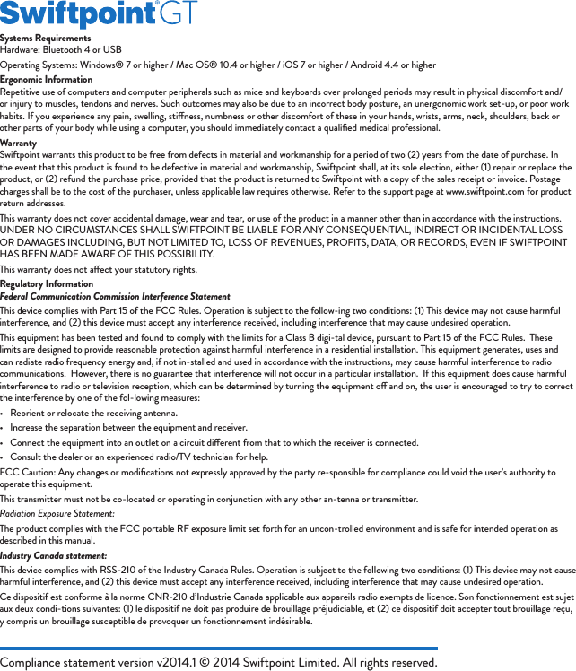 Compliance statement version v2014.1 © 2014 Swiftpoint Limited. All rights reserved.Systems RequirementsHardware: Bluetooth 4 or USBOperating Systems: Windows® 7 or higher / Mac OS® 10.4 or higher / iOS 7 or higher / Android 4.4 or higherErgonomic InformationRepetitive use of computers and computer peripherals such as mice and keyboards over prolonged periods may result in physical discomfort and/or injury to muscles, tendons and nerves. Such outcomes may also be due to an incorrect body posture, an unergonomic work set-up, or poor work habits. If you experience any pain, swelling, stiness, numbness or other discomfort of these in your hands, wrists, arms, neck, shoulders, back or other parts of your body while using a computer, you should immediately contact a qualiﬁed medical professional.WarrantySwiftpoint warrants this product to be free from defects in material and workmanship for a period of two (2) years from the date of purchase. In the event that this product is found to be defective in material and workmanship, Swiftpoint shall, at its sole election, either (1) repair or replace the product, or (2) refund the purchase price, provided that the product is returned to Swiftpoint with a copy of the sales receipt or invoice. Postage charges shall be to the cost of the purchaser, unless applicable law requires otherwise. Refer to the support page at www.swiftpoint.com for product return addresses.This warranty does not cover accidental damage, wear and tear, or use of the product in a manner other than in accordance with the instructions. UNDER NO CIRCUMSTANCES SHALL SWIFTPOINT BE LIABLE FOR ANY CONSEQUENTIAL, INDIRECT OR INCIDENTAL LOSS OR DAMAGES INCLUDING, BUT NOT LIMITED TO, LOSS OF REVENUES, PROFITS, DATA, OR RECORDS, EVEN IF SWIFTPOINT HAS BEEN MADE AWARE OF THIS POSSIBILITY.This warranty does not aect your statutory rights.Regulatory InformationFederal Communication Commission Interference StatementThis device complies with Part 15 of the FCC Rules. Operation is subject to the follow-ing two conditions: (1) This device may not cause harmful interference, and (2) this device must accept any interference received, including interference that may cause undesired operation.This equipment has been tested and found to comply with the limits for a Class B digi-tal device, pursuant to Part 15 of the FCC Rules.  These limits are designed to provide reasonable protection against harmful interference in a residential installation. This equipment generates, uses and can radiate radio frequency energy and, if not in-stalled and used in accordance with the instructions, may cause harmful interference to radio communications.  However, there is no guarantee that interference will not occur in a particular installation.  If this equipment does cause harmful interference to radio or television reception, which can be determined by turning the equipment o and on, the user is encouraged to try to correct the interference by one of the fol-lowing measures:•  Reorient or relocate the receiving antenna.•  Increase the separation between the equipment and receiver.•  Connect the equipment into an outlet on a circuit dierent from that to which the receiver is connected.•  Consult the dealer or an experienced radio/TV technician for help.FCC Caution: Any changes or modiﬁcations not expressly approved by the party re-sponsible for compliance could void the user’s authority to operate this equipment.This transmitter must not be co-located or operating in conjunction with any other an-tenna or transmitter.Radiation Exposure Statement:The product complies with the FCC portable RF exposure limit set forth for an uncon-trolled environment and is safe for intended operation as described in this manual.Industry Canada statement:This device complies with RSS-210 of the Industry Canada Rules. Operation is subject to the following two conditions: (1) This device may not cause harmful interference, and (2) this device must accept any interference received, including interference that may cause undesired operation.Ce dispositif est conforme à la norme CNR-210 d’Industrie Canada applicable aux appareils radio exempts de licence. Son fonctionnement est sujet aux deux condi-tions suivantes: (1) le dispositif ne doit pas produire de brouillage préjudiciable, et (2) ce dispositif doit accepter tout brouillage reçu, y compris un brouillage susceptible de provoquer un fonctionnement indésirable. 