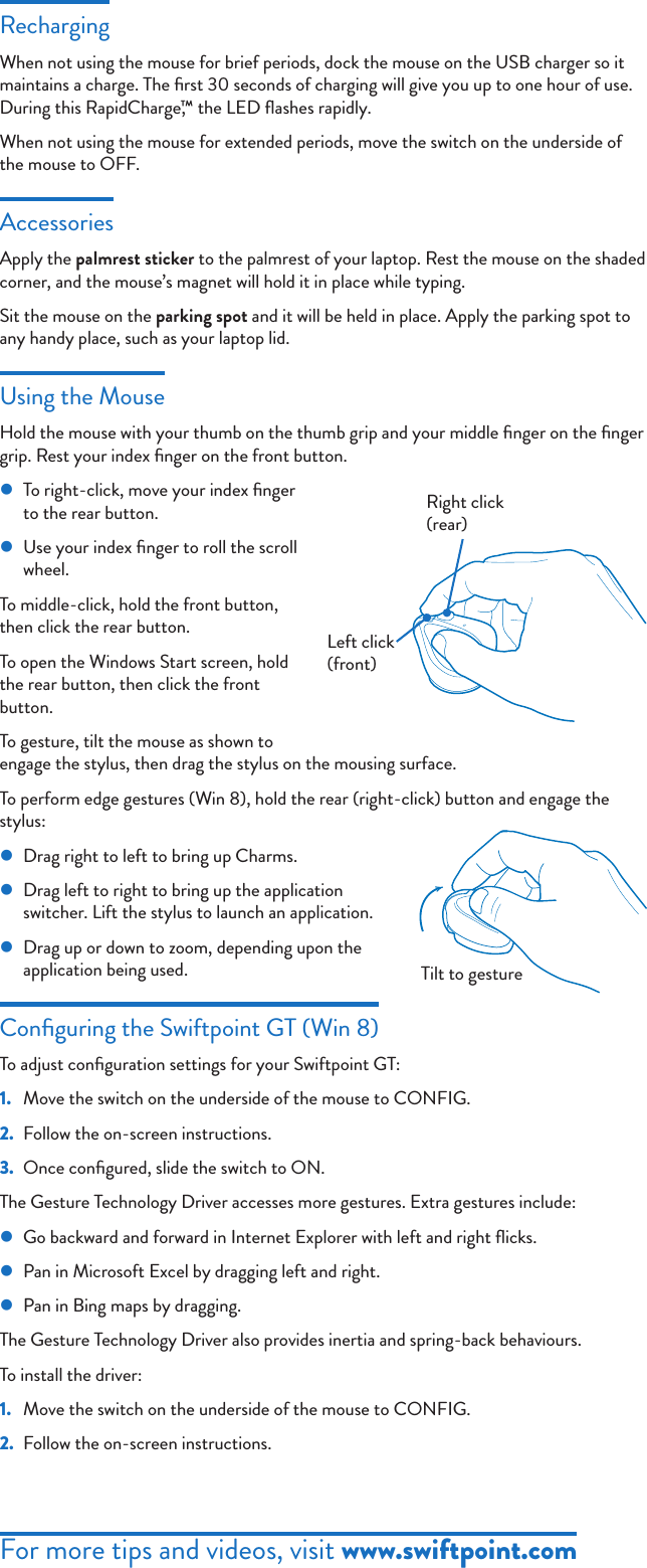 For more tips and videos, visit www.swiftpoint.comRechargingWhen not using the mouse for brief periods, dock the mouse on the USB charger so it maintains a charge. The ﬁrst 30 seconds of charging will give you up to one hour of use. During this RapidCharge,™ the LED ﬂashes rapidly.When not using the mouse for extended periods, move the switch on the underside of the mouse to OFF. AccessoriesApply the palmrest sticker to the palmrest of your laptop. Rest the mouse on the shaded corner, and the mouse’s magnet will hold it in place while typing.Sit the mouse on the parking spot and it will be held in place. Apply the parking spot to any handy place, such as your laptop lid.Using the MouseHold the mouse with your thumb on the thumb grip and your middle ﬁnger on the ﬁnger grip. Rest your index ﬁnger on the front button. zTo right-click, move your index ﬁnger to the rear button. zUse your index ﬁnger to roll the scroll wheel.To middle-click, hold the front button, then click the rear button.To open the Windows Start screen, hold the rear button, then click the front button.To gesture, tilt the mouse as shown to engage the stylus, then drag the stylus on the mousing surface. To perform edge gestures (Win 8), hold the rear (right-click) button and engage the stylus: zDrag right to left to bring up Charms. zDrag left to right to bring up the application switcher. Lift the stylus to launch an application. zDrag up or down to zoom, depending upon the application being used.Conﬁguring the Swiftpoint GT (Win 8)To adjust conﬁguration settings for your Swiftpoint GT:1.  Move the switch on the underside of the mouse to CONFIG.2.  Follow the on-screen instructions.3.  Once conﬁgured, slide the switch to ON.The Gesture Technology Driver accesses more gestures. Extra gestures include: zGo backward and forward in Internet Explorer with left and right ﬂicks. zPan in Microsoft Excel by dragging left and right. zPan in Bing maps by dragging.The Gesture Technology Driver also provides inertia and spring-back behaviours.To install the driver:1.  Move the switch on the underside of the mouse to CONFIG.2.  Follow the on-screen instructions.Left click (front)Right click (rear)Tilt to gesture