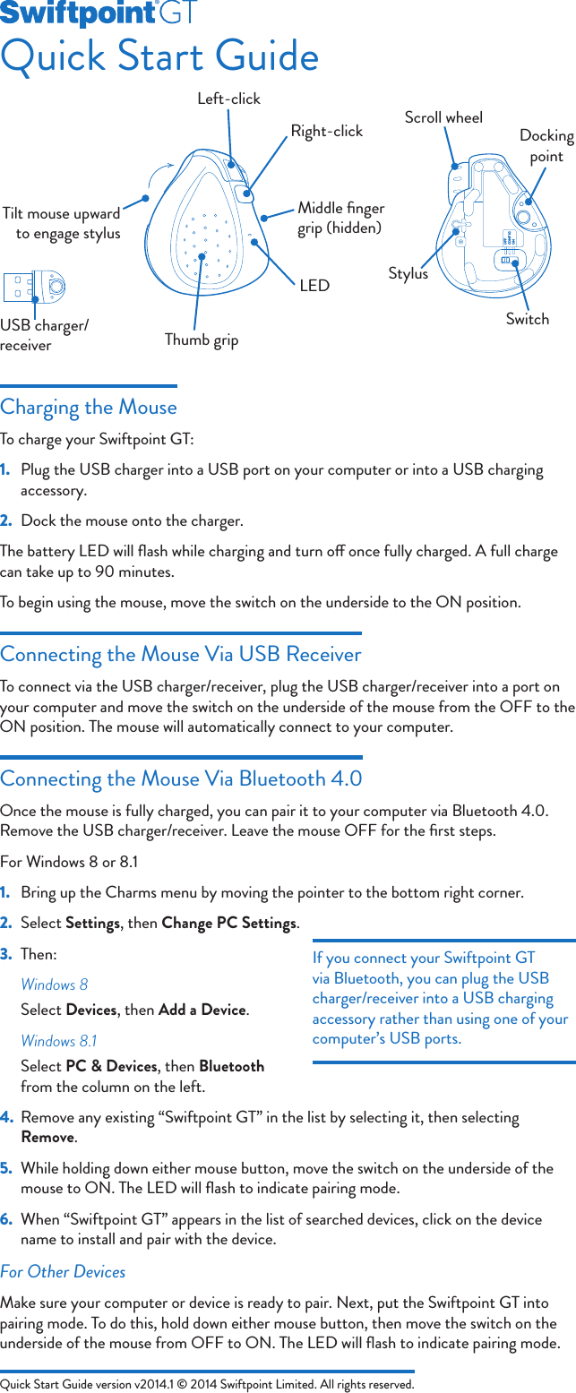 Quick Start Guide version v2014.1 © 2014 Swiftpoint Limited. All rights reserved.Quick Start GuideCharging the MouseTo charge your Swiftpoint GT:1.  Plug the USB charger into a USB port on your computer or into a USB charging accessory.2.  Dock the mouse onto the charger.The battery LED will ﬂash while charging and turn o once fully charged. A full charge can take up to 90 minutes.To begin using the mouse, move the switch on the underside to the ON position.Connecting the Mouse Via USB ReceiverTo connect via the USB charger/receiver, plug the USB charger/receiver into a port on your computer and move the switch on the underside of the mouse from the OFF to the ON position. The mouse will automatically connect to your computer.Connecting the Mouse Via Bluetooth 4.0Once the mouse is fully charged, you can pair it to your computer via Bluetooth 4.0. Remove the USB charger/receiver. Leave the mouse OFF for the ﬁrst steps.For Windows 8 or 8.11.  Bring up the Charms menu by moving the pointer to the bottom right corner.2.  Select Settings, then Change PC Settings.3.  Then:Windows 8Select Devices, then Add a Device.Windows 8.1Select PC &amp; Devices, then Bluetooth from the column on the left.4.  Remove any existing “Swiftpoint GT” in the list by selecting it, then selecting Remove.5.  While holding down either mouse button, move the switch on the underside of the mouse to ON. The LED will ﬂash to indicate pairing mode.6.  When “Swiftpoint GT” appears in the list of searched devices, click on the device name to install and pair with the device.For Other DevicesMake sure your computer or device is ready to pair. Next, put the Swiftpoint GT into pairing mode. To do this, hold down either mouse button, then move the switch on the underside of the mouse from OFF to ON. The LED will ﬂash to indicate pairing mode.USB charger/receiverOFFCONFIGONStylusScroll wheelDocking pointSwitchLeft-clickRight-clickTilt mouse upward to engage stylusThumb gripLEDMiddle ﬁnger grip (hidden)If you connect your Swiftpoint GT via Bluetooth, you can plug the USB charger/receiver into a USB charging accessory rather than using one of your computer’s USB ports.