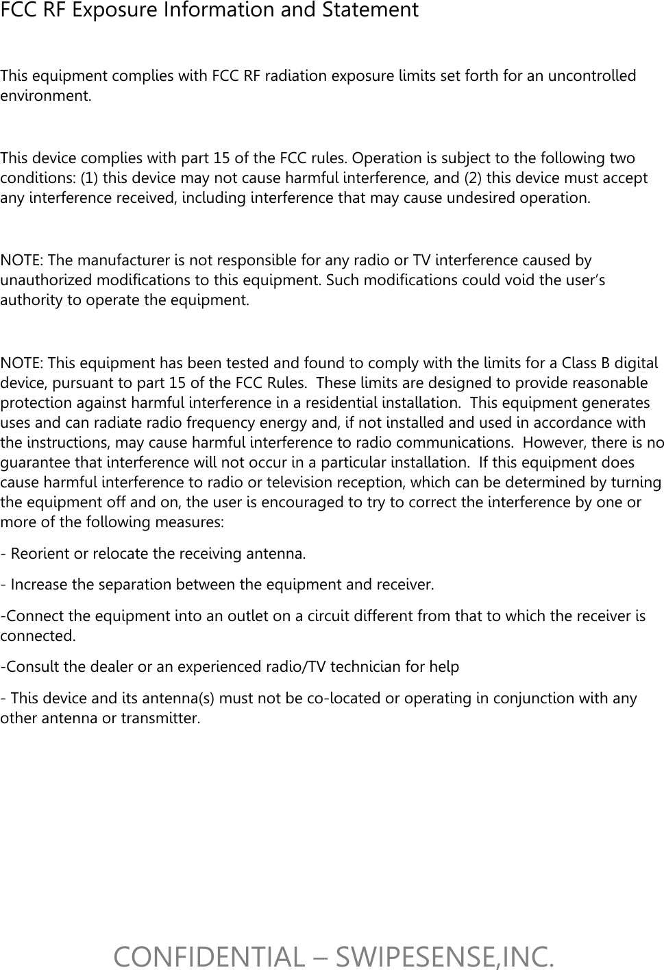 CONFIDENTIAL &ndash; SWIPESENSE,INC. FCC RF Exposure Information and Statement   This equipment complies with FCC RF radiation exposure limits set forth for an uncontrolled environment.  This device complies with part 15 of the FCC rules. Operation is subject to the following two conditions: (1) this device may not cause harmful interference, and (2) this device must accept any interference received, including interference that may cause undesired operation.  NOTE: The manufacturer is not responsible for any radio or TV interference caused by unauthorized modifications to this equipment. Such modifications could void the user&rsquo;s authority to operate the equipment.  NOTE: This equipment has been tested and found to comply with the limits for a Class B digital device, pursuant to part 15 of the FCC Rules.  These limits are designed to provide reasonable protection against harmful interference in a residential installation.  This equipment generates uses and can radiate radio frequency energy and, if not installed and used in accordance with the instructions, may cause harmful interference to radio communications.  However, there is no guarantee that interference will not occur in a particular installation.  If this equipment does cause harmful interference to radio or television reception, which can be determined by turning the equipment off and on, the user is encouraged to try to correct the interference by one or more of the following measures: - Reorient or relocate the receiving antenna. - Increase the separation between the equipment and receiver. -Connect the equipment into an outlet on a circuit different from that to which the receiver is connected. -Consult the dealer or an experienced radio/TV technician for help - This device and its antenna(s) must not be co-located or operating in conjunction with any other antenna or transmitter.  
