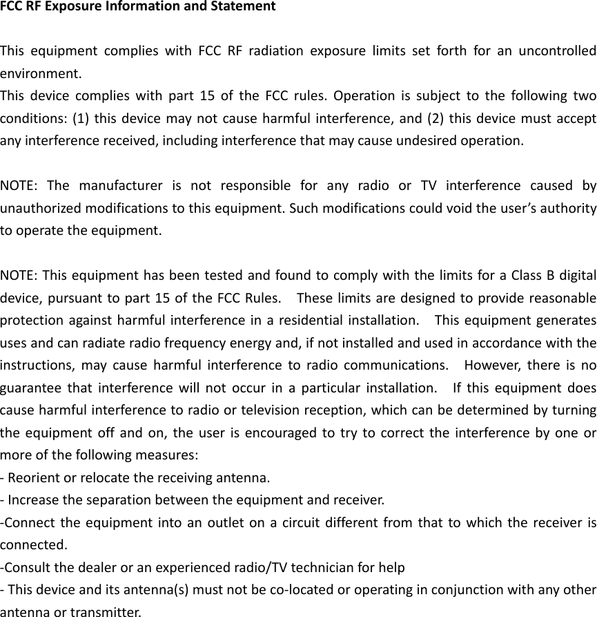 FCC RF Exposure Information and Statement    This equipment complies with FCC RF radiation exposure limits set forth for an uncontrolled environment. This device complies with part 15 of the FCC rules. Operation is subject to the following two conditions: (1) this device may not cause harmful interference, and (2) this device must accept any interference received, including interference that may cause undesired operation.  NOTE: The manufacturer is not responsible for any radio or TV interference caused by unauthorized modifications to this equipment. Such modifications could void the user&rsquo;s authority to operate the equipment.  NOTE: This equipment has been tested and found to comply with the limits for a Class B digital device, pursuant to part 15 of the FCC Rules.    These limits are designed to provide reasonable protection against harmful interference in a residential installation.    This equipment generates uses and can radiate radio frequency energy and, if not installed and used in accordance with the instructions, may cause harmful interference to radio communications.    However, there is no guarantee that interference will not occur in a particular installation.    If this equipment does cause harmful interference to radio or television reception, which can be determined by turning the equipment off and on, the user is encouraged to try to correct the interference by one or more of the following measures: - Reorient or relocate the receiving antenna. - Increase the separation between the equipment and receiver. -Connect the equipment into an outlet on a circuit different from that to which the receiver is connected. -Consult the dealer or an experienced radio/TV technician for help - This device and its antenna(s) must not be co-located or operating in conjunction with any other antenna or transmitter.  