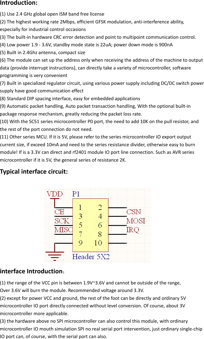 Introduction:   (1) Use 2.4 GHz global open ISM band free license   (2) The highest working rate 2Mbps, efficient GFSK modulation, anti-interference ability, especially for industrial control occasions (3) The built-in hardware CRC error detection and point to multipoint communication control.  (4) Low power 1.9 - 3.6V, standby mode state is 22uA; power down mode is 900nA  (5) Built in 2.4Ghz antenna, compact size  (6) The module can set up the address only when receiving the address of the machine to output data (provide interrupt instructions), can directly take a variety of microcontroller, software programming is very convenient (7) Built in specialized regulator circuit, using various power supply including DC/DC switch power supply have good communication effect   (8) Standard DIP spacing interface, easy for embedded applications  (9) Automatic packet handling, Auto packet transaction handling, With the optional built-in package response mechanism, greatly reducing the packet loss rate.  (10) With the SC51 series microcontroller P0 port, the need to add 10K on the pull resistor, and the rest of the port connection do not need.  (11) Other series MCU. If it is 5V, please refer to the series microcontroller IO export output current size, if exceed 10mA and need to the series resistance divider, otherwise easy to burn module! If is a 3.3V can direct and rf2401 module IO port line connection. Such as AVR series microcontroller if it is 5V, the general series of resistance 2K. Typical interface circuit:   interface Introduction：  (1) the range of the VCC pin is between 1.9V~3.6V and cannot be outside of the range, Over 3.6V will burn the module. Recommended voltage around 3.3V. (2) except for power VCC and ground, the rest of the foot can be directly and ordinary 5V microcontroller IO port directly connected without level conversion. Of course, about 3V microcontroller more applicable. (3) the hardware above no SPI microcontroller can also control this module, with ordinary microcontroller IO mouth simulation SPI no real serial port intervention, just ordinary single-chip IO port can, of course, with the serial port can also.   