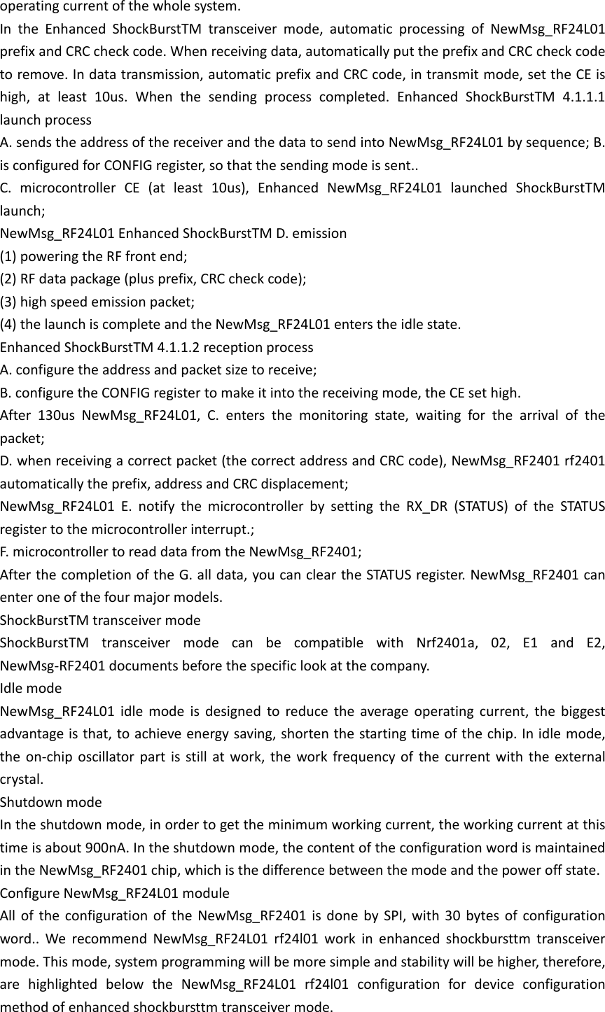 operating current of the whole system. In the Enhanced ShockBurstTM transceiver mode, automatic processing of NewMsg_RF24L01 prefix and CRC check code. When receiving data, automatically put the prefix and CRC check code to remove. In data transmission, automatic prefix and CRC code, in transmit mode, set the CE is high, at least 10us. When the sending process completed. Enhanced ShockBurstTM 4.1.1.1 launch process A. sends the address of the receiver and the data to send into NewMsg_RF24L01 by sequence; B. is configured for CONFIG register, so that the sending mode is sent.. C. microcontroller CE (at least 10us), Enhanced NewMsg_RF24L01 launched ShockBurstTM launch; NewMsg_RF24L01 Enhanced ShockBurstTM D. emission (1) powering the RF front end; (2) RF data package (plus prefix, CRC check code); (3) high speed emission packet; (4) the launch is complete and the NewMsg_RF24L01 enters the idle state. Enhanced ShockBurstTM 4.1.1.2 reception process A. configure the address and packet size to receive; B. configure the CONFIG register to make it into the receiving mode, the CE set high. After 130us NewMsg_RF24L01, C. enters the monitoring state, waiting for the arrival of the packet; D. when receiving a correct packet (the correct address and CRC code), NewMsg_RF2401 rf2401 automatically the prefix, address and CRC displacement; NewMsg_RF24L01 E. notify the microcontroller by setting the RX_DR (STATUS) of the STATUS register to the microcontroller interrupt.; F. microcontroller to read data from the NewMsg_RF2401; After the completion of the G. all data, you can clear the STATUS register. NewMsg_RF2401 can enter one of the four major models. ShockBurstTM transceiver mode ShockBurstTM transceiver mode can be compatible with Nrf2401a, 02, E1 and E2, NewMsg-RF2401 documents before the specific look at the company. Idle mode NewMsg_RF24L01 idle mode is designed to reduce the average operating current, the biggest advantage is that, to achieve energy saving, shorten the starting time of the chip. In idle mode, the on-chip oscillator part is still at work, the work frequency of the current with the external crystal. Shutdown mode In the shutdown mode, in order to get the minimum working current, the working current at this time is about 900nA. In the shutdown mode, the content of the configuration word is maintained in the NewMsg_RF2401 chip, which is the difference between the mode and the power off state. Configure NewMsg_RF24L01 module All of the configuration of the NewMsg_RF2401 is done by SPI, with 30 bytes of configuration word.. We recommend NewMsg_RF24L01 rf24l01 work in enhanced shockbursttm transceiver mode. This mode, system programming will be more simple and stability will be higher, therefore, are highlighted below the NewMsg_RF24L01 rf24l01 configuration for device configuration method of enhanced shockbursttm transceiver mode. 
