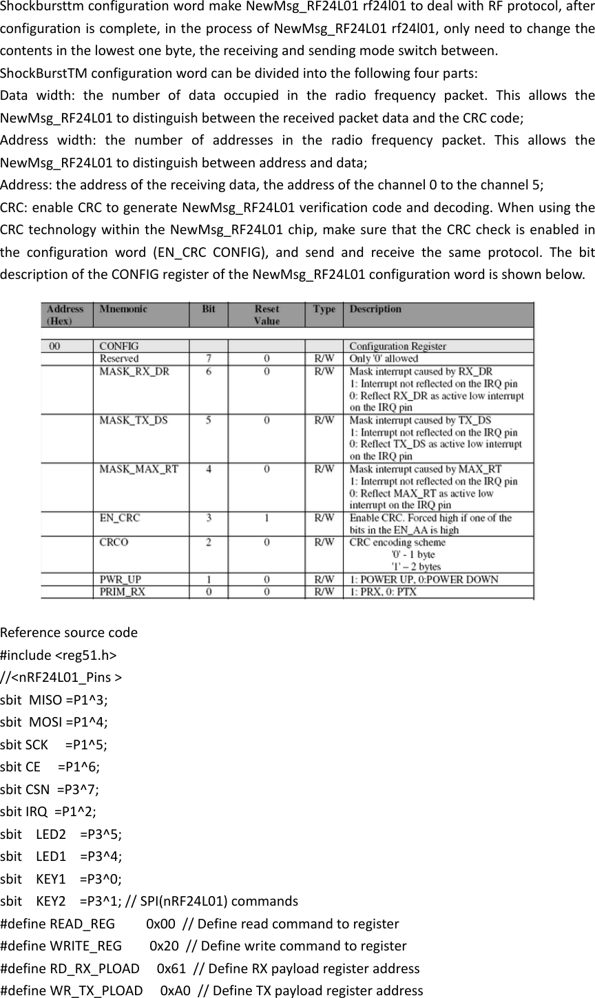 Shockbursttm configuration word make NewMsg_RF24L01 rf24l01 to deal with RF protocol, after configuration is complete, in the process of NewMsg_RF24L01 rf24l01, only need to change the contents in the lowest one byte, the receiving and sending mode switch between. ShockBurstTM configuration word can be divided into the following four parts: Data width: the number of data occupied in the radio frequency packet. This allows the NewMsg_RF24L01 to distinguish between the received packet data and the CRC code; Address width: the number of addresses in the radio frequency packet. This allows the NewMsg_RF24L01 to distinguish between address and data; Address: the address of the receiving data, the address of the channel 0 to the channel 5; CRC: enable CRC to generate NewMsg_RF24L01 verification code and decoding. When using the CRC technology within the NewMsg_RF24L01 chip, make sure that the CRC check is enabled in the configuration word (EN_CRC CONFIG), and send and receive the same protocol. The bit description of the CONFIG register of the NewMsg_RF24L01 configuration word is shown below.  Reference source code #include <reg51.h>  //<nRF24L01_Pins >  sbit  MISO =P1^3;  sbit  MOSI =P1^4;  sbit SCK     =P1^5;  sbit CE     =P1^6;  sbit CSN  =P3^7;  sbit IRQ  =P1^2;  sbit    LED2    =P3^5;  sbit    LED1    =P3^4; sbit    KEY1    =P3^0;  sbit    KEY2    =P3^1; // SPI(nRF24L01) commands  #define READ_REG         0x00  // Define read command to register  #define WRITE_REG        0x20  // Define write command to register  #define RD_RX_PLOAD     0x61  // Define RX payload register address  #define WR_TX_PLOAD     0xA0  // Define TX payload register address  