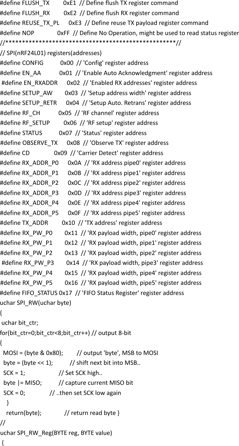 #define FLUSH_TX         0xE1  // Define flush TX register command  #define FLUSH_RX         0xE2  // Define flush RX register command  #define REUSE_TX_PL      0xE3  // Define reuse TX payload register command  #define NOP               0xFF  // Define No Operation, might be used to read status register //***************************************************//  // SPI(nRF24L01) registers(addresses)  #define CONFIG           0x00  // 'Config' register address  #define EN_AA            0x01  // 'Enable Auto Acknowledgment' register address  #define EN_RXADDR      0x02  // 'Enabled RX addresses' register address  #define SETUP_AW        0x03  // 'Setup address width' register address  #define SETUP_RETR      0x04  // 'Setup Auto. Retrans' register address  #define RF_CH            0x05  // 'RF channel' register address  #define RF_SETUP         0x06  // 'RF setup' register address  #define STATUS           0x07  // 'Status' register address  #define OBSERVE_TX      0x08  // 'Observe TX' register address  #define CD                0x09  // 'Carrier Detect' register address  #define RX_ADDR_P0      0x0A  // 'RX address pipe0' register address  #define RX_ADDR_P1      0x0B  // 'RX address pipe1' register address  #define RX_ADDR_P2      0x0C  // 'RX address pipe2' register address  #define RX_ADDR_P3      0x0D  // 'RX address pipe3' register address  #define RX_ADDR_P4      0x0E  // 'RX address pipe4' register address  #define RX_ADDR_P5      0x0F  // 'RX address pipe5' register address  #define TX_ADDR         0x10  // 'TX address' register address  #define RX_PW_P0        0x11  // 'RX payload width, pipe0' register address  #define RX_PW_P1        0x12  // 'RX payload width, pipe1' register address  #define RX_PW_P2        0x13  // 'RX payload width, pipe2' register address  #define RX_PW_P3        0x14  // 'RX payload width, pipe3' register address  #define RX_PW_P4        0x15  // 'RX payload width, pipe4' register address  #define RX_PW_P5        0x16  // 'RX payload width, pipe5' register address  #define FIFO_STATUS 0x17  // 'FIFO Status Register' register address uchar SPI_RW(uchar byte)  {   uchar bit_ctr;      for(bit_ctr=0;bit_ctr<8;bit_ctr++) // output 8-bit      {    MOSI = (byte &amp; 0x80);         // output 'byte', MSB to MOSI    byte = (byte << 1);           // shift next bit into MSB..    SCK = 1;                      // Set SCK high..    byte |= MISO;           // capture current MISO bit    SCK = 0;                // ..then set SCK low again      }      return(byte);               // return read byte }   //   uchar SPI_RW_Reg(BYTE reg, BYTE value)  {  