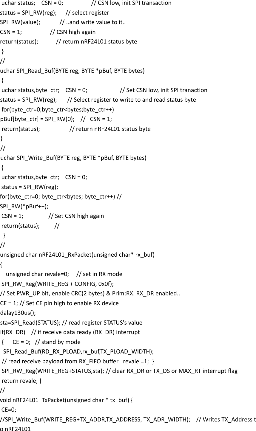  uchar status;    CSN = 0;                   // CSN low, init SPI transaction   status = SPI_RW(reg);      // select register   SPI_RW(value);             // ..and write value to it..   CSN = 1;                   // CSN high again     return(status);            // return nRF24L01 status byte  }   //   uchar SPI_Read_Buf(BYTE reg, BYTE *pBuf, BYTE bytes)  {   uchar status,byte_ctr;    CSN = 0;                      // Set CSN low, init SPI tranaction   status = SPI_RW(reg);       // Select register to write to and read status byte     for(byte_ctr=0;byte_ctr<bytes;byte_ctr++)    pBuf[byte_ctr] = SPI_RW(0);    //   CSN = 1;                                return(status);                    // return nRF24L01 status byte }   //  uchar SPI_Write_Buf(BYTE reg, BYTE *pBuf, BYTE bytes)  {   uchar status,byte_ctr;    CSN = 0;                      status = SPI_RW(reg);      for(byte_ctr=0; byte_ctr<bytes; byte_ctr++) //    SPI_RW(*pBuf++);   CSN = 1;                 // Set CSN high again   return(status);          //   }   //   unsigned char nRF24L01_RxPacket(unsigned char* rx_buf)  {      unsigned char revale=0;     // set in RX mode   SPI_RW_Reg(WRITE_REG + CONFIG, 0x0f);       // Set PWR_UP bit, enable CRC(2 bytes) &amp; Prim:RX. RX_DR enabled..      CE = 1; // Set CE pin high to enable RX device      dalay130us();   sta=SPI_Read(STATUS); // read register STATUS's value   if(RX_DR)    // if receive data ready (RX_DR) interrupt   {      CE = 0;   // stand by mode    SPI_Read_Buf(RD_RX_PLOAD,rx_buf,TX_PLOAD_WIDTH);  // read receive payload from RX_FIFO buffer   revale =1;  }   SPI_RW_Reg(WRITE_REG+STATUS,sta); // clear RX_DR or TX_DS or MAX_RT interrupt flag     return revale; }   //   void nRF24L01_TxPacket(unsigned char * tx_buf) {   CE=0;  //SPI_Write_Buf(WRITE_REG+TX_ADDR,TX_ADDRESS, TX_ADR_WIDTH);    // Writes TX_Address to nRF24L01  