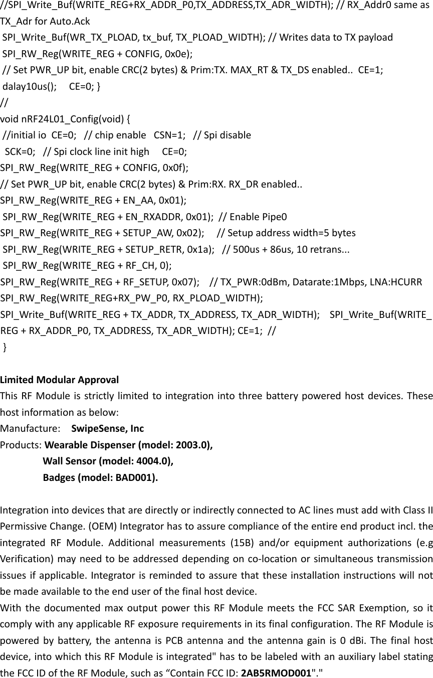 //SPI_Write_Buf(WRITE_REG+RX_ADDR_P0,TX_ADDRESS,TX_ADR_WIDTH); // RX_Addr0 same as TX_Adr for Auto.Ack   SPI_Write_Buf(WR_TX_PLOAD, tx_buf, TX_PLOAD_WIDTH); // Writes data to TX payload   SPI_RW_Reg(WRITE_REG + CONFIG, 0x0e);       // Set PWR_UP bit, enable CRC(2 bytes) &amp; Prim:TX. MAX_RT &amp; TX_DS enabled..  CE=1;   dalay10us();     CE=0; }  //   void nRF24L01_Config(void) {   //initial io  CE=0;   // chip enable   CSN=1;   // Spi disable     SCK=0;   // Spi clock line init high     CE=0;  SPI_RW_Reg(WRITE_REG + CONFIG, 0x0f);       // Set PWR_UP bit, enable CRC(2 bytes) &amp; Prim:RX. RX_DR enabled..   SPI_RW_Reg(WRITE_REG + EN_AA, 0x01);        SPI_RW_Reg(WRITE_REG + EN_RXADDR, 0x01);  // Enable Pipe0   SPI_RW_Reg(WRITE_REG + SETUP_AW, 0x02);     // Setup address width=5 bytes   SPI_RW_Reg(WRITE_REG + SETUP_RETR, 0x1a);   // 500us + 86us, 10 retrans...   SPI_RW_Reg(WRITE_REG + RF_CH, 0);           SPI_RW_Reg(WRITE_REG + RF_SETUP, 0x07);    // TX_PWR:0dBm, Datarate:1Mbps, LNA:HCURR  SPI_RW_Reg(WRITE_REG+RX_PW_P0, RX_PLOAD_WIDTH);  SPI_Write_Buf(WRITE_REG + TX_ADDR, TX_ADDRESS, TX_ADR_WIDTH);    SPI_Write_Buf(WRITE_REG + RX_ADDR_P0, TX_ADDRESS, TX_ADR_WIDTH); CE=1;  //   }   Limited Modular Approval     This RF Module is strictly limited to integration into three battery powered host devices. These host information as below: Manufacture:  SwipeSense, Inc Products: Wearable Dispenser (model: 2003.0),   Wall Sensor (model: 4004.0),   Badges (model: BAD001).  Integration into devices that are directly or indirectly connected to AC lines must add with Class II Permissive Change. (OEM) Integrator has to assure compliance of the entire end product incl. the integrated RF Module. Additional measurements (15B) and/or equipment authorizations  (e.g Verification) may need to be addressed depending on co-location or simultaneous transmission issues if applicable. Integrator is reminded to assure that these installation instructions will not be made available to the end user of the final host device.       With the documented max output power this RF Module meets the FCC SAR Exemption, so it comply with any applicable RF exposure requirements in its final configuration. The RF Module is powered by battery, the antenna is PCB antenna and the antenna gain is 0 dBi.  The final host device, into which this RF Module is integrated" has to be labeled with an auxiliary label stating the FCC ID of the RF Module, such as &ldquo;Contain FCC ID: 2AB5RMOD001"."       