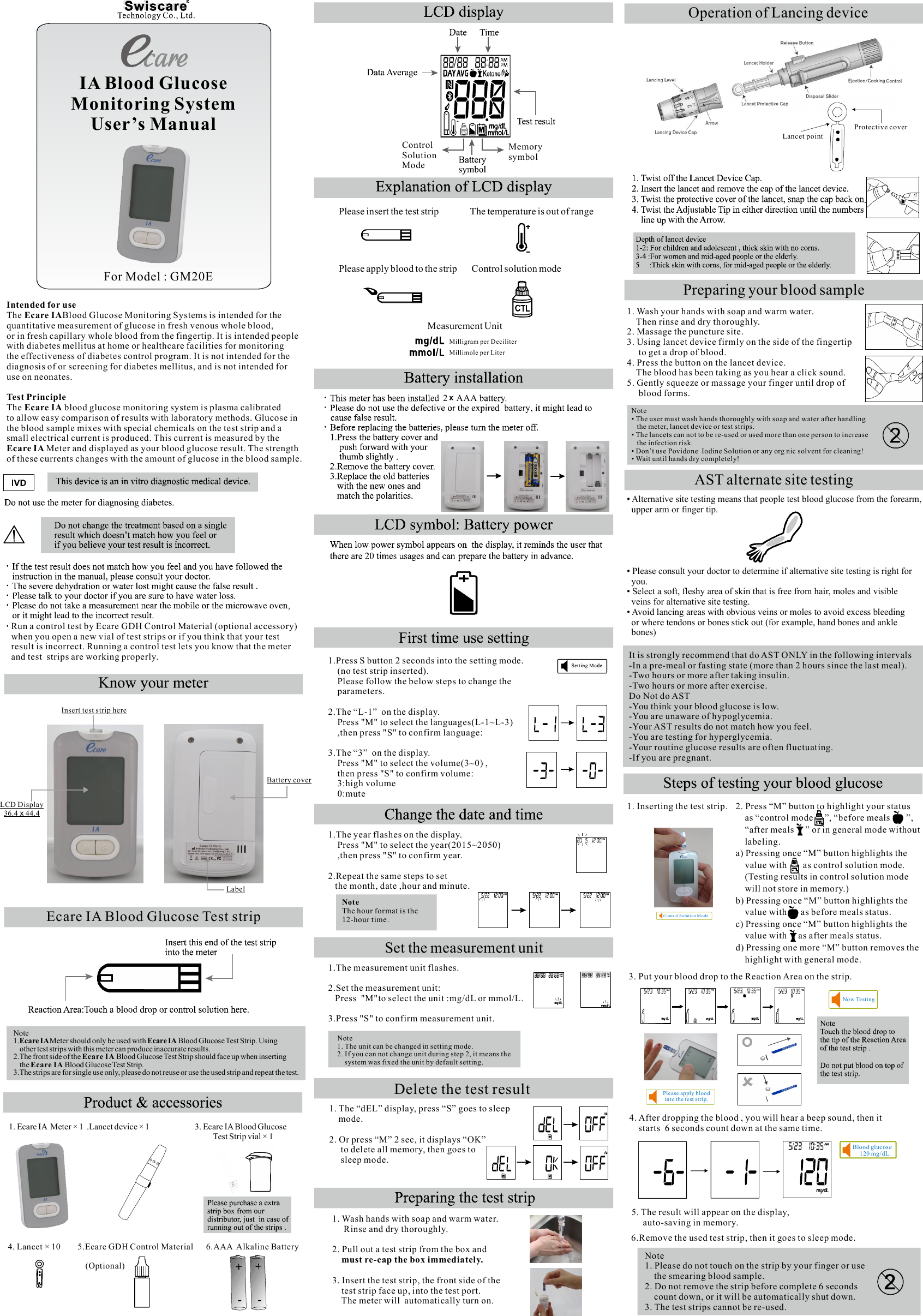 Intended for useEcare IAThe  Blood Glucose Monitoring Systems is intended for the quantitative measurement of glucose in fresh venous whole blood, or in fresh capillary whole blood from the fingertip. It is intended people with diabetes mellitus at home or healthcare facilities for monitoring the effectiveness of diabetes control program. It is not intended for the diagnosis of or screening for diabetes mellitus, and is not intended for use on neonates.Test PrincipleThe   blood glucose monitoring system is plasma calibrated Ecare IAto allow easy comparison of results with laboratory methods. Glucose in the blood sample mixes with special chemicals on the test strip and a small electrical current is produced. This current is measured by the Meter and displayed as your blood glucose result. The strength Ecare IA of these currents changes with the amount of glucose in the blood sample.Ecare IA Blood Glucose Test stripNote1. Meter should only be used with   Blood Glucose Test Strip. Using Ecare IA  Ecare IA    other test strips with this meter can produce inaccurate results.2.The front side of the  Blood Glucose Test Strip should face up when inserting Ecare IA     the   Blood Glucose Test Strip.Ecare IA3.The strips are for single use only, please do not reuse or use the used strip and repeat the test.Please insert the test strip               The temperature is out of rangePlease apply blood to the strip       Control solution mode                                          Measurement Unit                                                                                   Milligram per Deciliter Millimole per Liter1. Ecare IA  Meter × 1  .Lancet device × 1                         3. Ecare IA Blood Glucose                                                                                                                Test Strip vial × 14. Lancet × 10        5.Ecare GDH Control Material      6.AAA  Alkaline Battery                                                                       (Optional)Protective coverLancet pointOperation of Lancing device• Alternative site testing means that people test blood glucose from the forearm,  upper arm or finger tip.• Please consult your doctor to determine if alternative site testing is right for  you.Select a soft, fleshy area of skin that is free from hair, moles and visible •   veins for alternative site testing.Avoid lancing areas with obvious veins or moles to avoid excess bleeding •   or where tendons or bones stick out (for example, hand bones and ankle   bones)AST alternate site testingIt is strongly recommend that do AST ONLY in the following intervals-In a pre-meal or fasting state (more than 2 hours since the last meal).-Two hours or more after taking insulin.-Two hours or more after exercise.Do Not do AST-You think your blood glucose is low.-You are unaware of hypoglycemia.-Your AST results do not match how you feel.-You are testing for hyperglycemia.-Your routine glucose results are often fluctuating.-If you are pregnant.  Run a control test by Ecare GDH Control Material (optional accessory)  when you open a new vial of test strips or if you think that your test   result is incorrect. Running a control test lets you know that the meter  and test  strips are working properly.IA Blood GlucoseMonitoring SystemUser’s Manual2    AAA            1.Press S button 2 seconds into the setting mode.    (no test strip inserted).       Please follow the below steps to change the     parameters.2.The “L-1”  on the display.    Press &quot;M&quot; to select the languages(L-1~L-3)     ,then press &quot;S&quot; to confirm language:3.The “3”  on the display.     Press &quot;M&quot; to select the volume(3~0) ,    then press &quot;S&quot; to confirm volume:        3:high volume    0:mute1.The year flashes on the display.    Press &quot;M&quot; to select the year(2015~2050)     ,then press &quot;S&quot; to confirm year.2.Repeat the same steps to set   the month, date ,hour and minute.NoteThe hour format is the 12-hour time.MemorysymbolControlSolutionModeSet the measurement unit                    1.The measurement unit flashes.2.Set the measurement unit:   Press  &quot;M&quot;to select the unit :mg/dL or mmol/L.3.Press &quot;S&quot; to confirm measurement unit.        Note     1. The unit can be changed in setting mode.     2. If you can not change unit during step 2, it means the         system was fixed the unit by default setting.                        1. Wash hands with soap and warm water.      Rinse and dry thoroughly.2. Pull out a test strip from the box and     must re-cap the box immediately.3. Insert the test strip, the front side of the     test strip face up, into the test port.     The meter will  automatically turn on.  1. The “dEL” display, press “S” goes to sleep        mode.   2. Or press “M” 2 sec, it displays “OK”      to delete all memory, then goes to     sleep mode. Delete the test resultPreparing your blood sample1. Wash your hands with soap and warm water.    Then rinse and dry thoroughly.2. Massage the puncture site.3. Using lancet device firmly on the side of the fingertip     to get a drop of blood.4. Press the button on the lancet device.    The blood has been taking as you hear a click sound.5. Gently squeeze or massage your finger until drop of     blood forms.Note• The user must wash hands thoroughly with soap and water after handling   the meter, lancet device or test strips.• The lancets can not to be re-used or used more than one person to increase   the infection risk.• Don’t use Povidone  Iodine Solution or any org nic solvent for cleaning!• Wait until hands dry completely! Note1. Please do not touch on the strip by your finger or use     the smearing blood sample.2. Do not remove the strip before complete 6 seconds     count down, or it will be automatically shut down. 3. The test strips cannot be re-used.Blood glucos e     120 mg/dL.Now Te sting.Contr ol Solut ion M ode.Please apply blood into the te st strip.1. Inserting the test strip.3. Put your blood drop to the Reaction Area on the strip.4. After dropping the blood , you will hear a beep sound, then it     starts  6 seconds count down at the same time.5. The result will appear on the display,      auto-saving in memory.6.Remove the used test strip, then it goes to sleep mode.2. Press “M” button to highlight your status     as “control mode     ”, “before meals       ”,    “after meals     ” or in general mode without     labeling.a) Pressing once “M” button highlights the     value with       as control solution mode.     (Testing results in control solution mode     will not store in memory.)b) Pressing once “M” button highlights the     value with      as before meals status.c) Pressing once “M” button highlights the     value with     as after meals status.d) Pressing one more “M” button removes the     highlight with general mode.LCD Display36.4   44.4xInsert test strip hereBattery coverLabelFor Model : GM20E