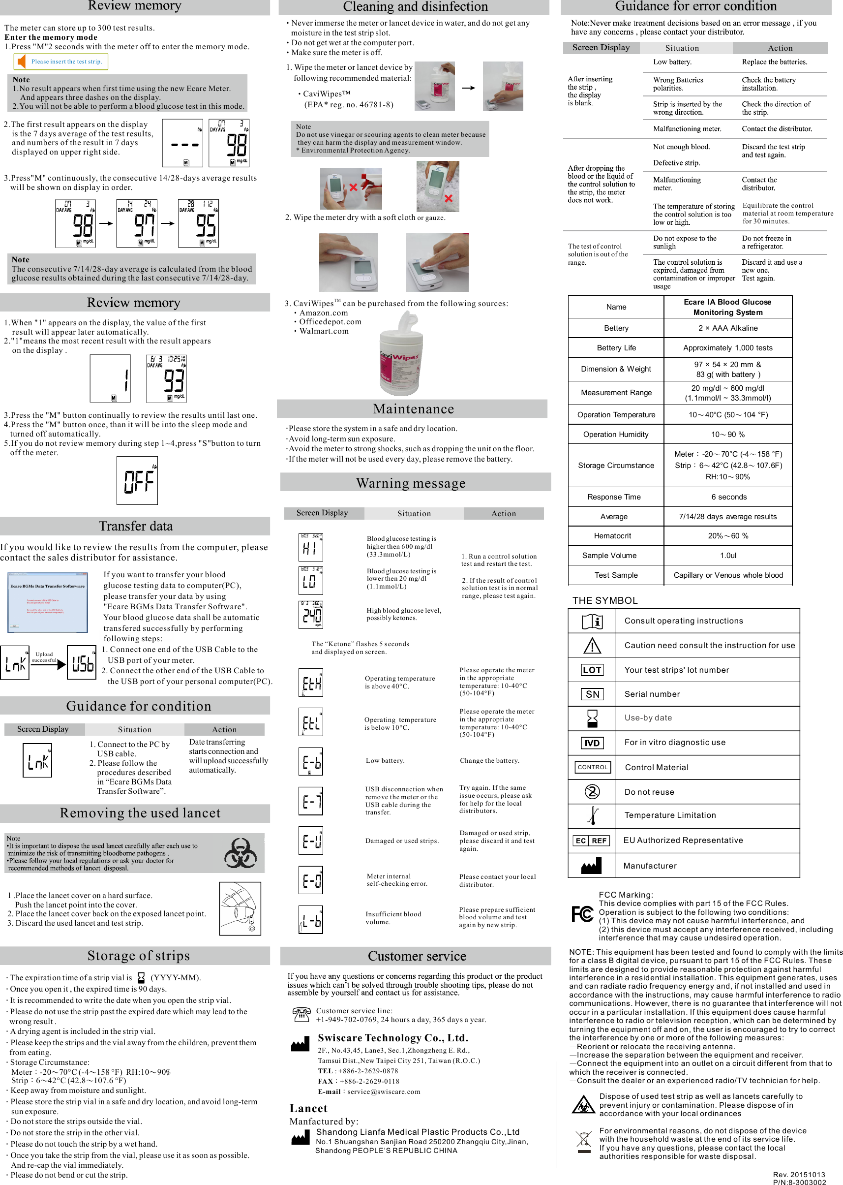 1. Connect to the PC by     USB cable.2. Please follow the     procedures described     in “Ecare BGMs Data    Transfer Software”. 1 .Place the lancet cover on a hard surface.    Push the lancet point into the cover.2. Place the lancet cover back on the exposed lancet point.3. Discard the used lancet and test strip. ‧Never immerse the meter or lancet device in water, and do not get any     moisture in the test strip slot.Do not get wet at the computer port.‧Make sure the meter is off.‧1. Wipe the meter or lancet device by     following recommended material:       CaviWipes™‧        (EPA* reg. no. 46781-8)2. Wipe the meter dry with a soft cloth  .or gauze‧Please store the system in a safe and dry location.Avoid long-term sun exposure.‧Avoid the meter to strong shocks, such as dropping the unit on the floor.‧If the meter will not be used every day, please remove the battery.‧The test of control solution is out of the range.Customer service line:+1-949-702-0769, 24 hours a day, 365 days a year.Swiscare Technology Co., Ltd.2F., No.43,45, Lan e3, Sec.1,Zhongzheng E. Rd.,Tamsui Dist.,New Taipei City 251, Taiwan (R.O.C.) : +886-2-2629-0878TEL+886-2-2629-0118FAX：service@swiscare.comE-mail：LancetManfactured by:         Shandong Lianfa Medical Plastic Products Co.,Ltd          No.1 Shuangshan Sanjian Road 250200 Zhangqiu City,Jinan,              Shandong PEOPLE’S REPUBLIC CHINADate transferring starts connection and will upload successfullyautomatically.Rev. 20151013P/N:8-3003002  If you want to transfer your blood   glucose testing data to computer(PC),  please transfer your data by using   &quot;Ecare BGMs Data Transfer Software&quot;.   Your blood glucose data shall be automatic  transfered successfully by performing   following steps: 1. Connect one end of the USB Cable to the     USB port of your meter. 2. Connect the other end of the USB Cable to     the USB port of your personal computer(PC).Situation ActionSituation ActionPlease insert the test strip.1.When &quot;1&quot; appears on the display, the value of the first    result will appear later automatically.2.&quot;1&quot;means the most recent result with the result appears     on the display .3.Press the &quot;M&quot; button continually to review the results until last one.4.Press the &quot;M&quot; button once, than it will be into the sleep mode and    turned off automatically.5.If you do not review memory during step 1~4,press &quot;S&quot;button to turn   off the meter.Name Ecare IA Blood GlucoseMonitoring SystemBettery 2 × AAA AlkalineBettery Life Approximately 1,000 testsDimension &amp; Weight 97 × 54 × 20 mm &amp;83 g( with battery )Measurement Range 20 mg/dl ~ 600 mg/dl(1.1mmol/l ~ 33.3mmol/l)Operation Temperature 10～40°C (50～104 °F)Operation Humidity 10～90 %Storage CircumstanceMeter：-20～70°C (-4～158 °F)Strip：6～42°C (42.8～107.6F)RH:10～90%Response Time 6 secondsAverage 7/14/28 days average resultsHematocrit 20%～60 %Sample Volume 1.0ulTest Sample Capillary or Venous whole bloodUpload successfulNote Do not use vinegar or scouring agents to clean meter because they can harm the display and measurement window.* Environmental Protection Agency. 3. CaviWipes  can be purchased from the following sources:TM    Amazon.com‧     Officedepot.com‧     Walmart.com‧Damaged or used strips.Insufficient bloodvolume.Please prep are sufficientblood v olume and testagain by new str ip.Blood glucose testing is higher then 600 mg/dl(33.3mmol/L)Blood glucose testing is lower then 20 mg/dl(1.1mmol/L)High blood glucose level,possibly ketones. The “Ketone” flashes 5 secon ds and displayed on screen.1. Run a control solution test and restart the test.2. If the result of contro l solution test is in normal range , please t est again.Please operate the meterin the appropriate te mperature: 10-40°C(50-104°F)Please operate the meterin the appropriate te mperature: 10-40°C(50-104°F)Cha nge the battery.Try again. If the same is sue occurs, please ask for help for the local distributors.Damaged or used str ip, ple ase discard it and testagain.Please contact your lo cal distribu tor. Operating temperatu reis above 40°C.Operating  temperatureis below 10°C.Low battery.USB disconnection wh en remove the meter or the USB cable during the transfer.Met er internal self-checking error.MaintenanceWarning message              The meter can store up to 300 test results.Enter the memory mode1.Press &quot;M&quot;2 seconds with the meter off to enter the memory mode.Note1.No result appears when first time using the new Ecare Meter.     And appears three dashes on the display. 2.You will not be able to perform a blood glucose test in this mode.2.The first result appears on the display     is the 7 days average of the test results,     and numbers of the result in 7 days     displayed on upper right side.3.Press&quot;M&quot; continuously, the consecutive 14/28-days average results    will be shown on display in order.NoteThe consecutive 7/14/28-day average is calculated from the blood glucose results obtained during the last consecutive 7/14/28-day.    The expiration time of a strip vial is          (YYYY-MM).‧   Once you open it , the expired time is 90 days.‧   It is recommended to write the date when you open the strip vial.‧   Please do not use the strip past the expired date which may lead to the ‧   wrong result .   A drying agent is included in the strip vial.‧   Please keep the strips and the vial away from the children, prevent them ‧   from eating.   Storage Circumstance:‧    Meter -20 70°C (-4 158 °F)  RH:10 90： ～ ～ ～ %    Strip 6 42°C (42.8 107.6 °F)： ～ ～   Keep away from moisture and sunlight.   ‧   Please store the strip vial in a safe and dry location, and avoid long-term ‧    sun exposure.   Do not store the strips outside the vial.‧   Do not store the strip in the other vial.‧   Please do not touch the strip by a wet hand.‧   Once you take the strip from the vial, please use it as soon as possible. ‧    And re-cap the vial immediately.   Please do not bend or cut the strip.‧Storage of stripsGuidance for conditionRemoving the used lancetIf you would like to review the results from the computer, please contact the sales distributor for assistance.Situation ActionEquilibrate the control material at room temperature for 30 minutes.THE SYMBOLConsult operating instructionsCaution need consult the instruction for useYour test strips&apos; lot numberSerial numberUse-by dateFor in vitro diagnostic useControl MaterialDo not reuseTemperature LimitationEU Authorized RepresentativeManufacturerCONTROLDispose of used test strip as well as lancets carefully to prevent injury or contamination. Please dispose of in accordance with your local ordinancesFor environmental reasons, do not dispose of the devicewith the household waste at the end of its service life.If you have any questions, please contact the local authorities responsible for waste disposal.FCC Marking:This device complies with part 15 of the FCC Rules. Operation is subject to the following two conditio ns: (1) This device may not cause harmful interference, and (2) this device must accept any interference received, including interference that may cause undesired operation.NOTE: This equipment has been tested and found to comply with the limits for a class B digital device, pursuant to part 15 of the FCC Rules. These limits are designed to provide reasonable protection against harmful interference in a residential installation. This equipment generates, uses and can radiate radio frequency energy and, if not installed and used in accordance with the instructions, may cause harmful interference to radio communications. However, there is no guarantee that interference will not occur in a particular installation. If this equipment does cause harmful interference to radio or television reception, which can be determined by turning the equipment off and on, the user is encouraged to try to correct the interference by one or more of the following measures:Reorient or relocate the receiving antenna.—Increase the separation between the equipment and receiver.—Connect the equipment into an outlet on a circuit different from that to —which the receiver is connected.Consult the dealer or an experienced radio/TV technician for help.—