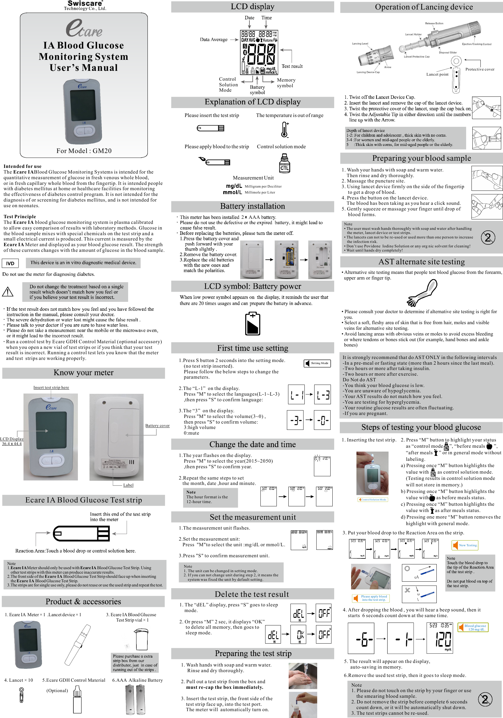 Intended for useEcare IAThe  Blood Glucose Monitoring Systems is intended for the quantitative measurement of glucose in fresh venous whole blood, or in fresh capillary whole blood from the fingertip. It is intended people with diabetes mellitus at home or healthcare facilities for monitoring the effectiveness of diabetes control program. It is not intended for the diagnosis of or screening for diabetes mellitus, and is not intended for use on neonates.Test PrincipleThe   blood glucose monitoring system is plasma calibrated Ecare IAto allow easy comparison of results with laboratory methods. Glucose in the blood sample mixes with special chemicals on the test strip and a small electrical current is produced. This current is measured by the Meter and displayed as your blood glucose result. The strength Ecare IA of these currents changes with the amount of glucose in the blood sample.Ecare IA Blood Glucose Test stripNote1. Meter should only be used with   Blood Glucose Test Strip. Using Ecare IA  Ecare IA    other test strips with this meter can produce inaccurate results.2.The front side of the  Blood Glucose Test Strip should face up when inserting Ecare IA     the   Blood Glucose Test Strip.Ecare IA3.The strips are for single use only, please do not reuse or use the used strip and repeat the test.Please insert the test strip               The temperature is out of rangePlease apply blood to the strip       Control solution mode                                          Measurement Unit                                                                                   Milligram per Deciliter Millimole per Liter1. Ecare IA  Meter × 1  .Lancet device × 1                         3. Ecare IA Blood Glucose                                                                                                                Test Strip vial × 14. Lancet × 10        5.Ecare GDH Control Material      6.AAA  Alkaline Battery                                                                       (Optional)Protective coverLancet pointOperation of Lancing device• Alternative site testing means that people test blood glucose from the forearm,  upper arm or finger tip.• Please consult your doctor to determine if alternative site testing is right for  you.Select a soft, fleshy area of skin that is free from hair, moles and visible •   veins for alternative site testing.Avoid lancing areas with obvious veins or moles to avoid excess bleeding •   or where tendons or bones stick out (for example, hand bones and ankle   bones)AST alternate site testingIt is strongly recommend that do AST ONLY in the following intervals-In a pre-meal or fasting state (more than 2 hours since the last meal).-Two hours or more after taking insulin.-Two hours or more after exercise.Do Not do AST-You think your blood glucose is low.-You are unaware of hypoglycemia.-Your AST results do not match how you feel.-You are testing for hyperglycemia.-Your routine glucose results are often fluctuating.-If you are pregnant.  Run a control test by Ecare GDH Control Material (optional accessory)  when you open a new vial of test strips or if you think that your test   result is incorrect. Running a control test lets you know that the meter  and test  strips are working properly.IA Blood GlucoseMonitoring SystemUser’s Manual2    AAA            1.Press S button 2 seconds into the setting mode.    (no test strip inserted).       Please follow the below steps to change the     parameters.2.The “L-1”  on the display.    Press &quot;M&quot; to select the languages(L-1~L-3)     ,then press &quot;S&quot; to confirm language:3.The “3”  on the display.     Press &quot;M&quot; to select the volume(3~0) ,    then press &quot;S&quot; to confirm volume:        3:high volume    0:mute1.The year flashes on the display.    Press &quot;M&quot; to select the year(2015~2050)     ,then press &quot;S&quot; to confirm year.2.Repeat the same steps to set   the month, date ,hour and minute.NoteThe hour format is the 12-hour time.MemorysymbolControlSolutionModeSet the measurement unit                    1.The measurement unit flashes.2.Set the measurement unit:   Press  &quot;M&quot;to select the unit :mg/dL or mmol/L.3.Press &quot;S&quot; to confirm measurement unit.        Note     1. The unit can be changed in setting mode.     2. If you can not change unit during step 2, it means the         system was fixed the unit by default setting.                        1. Wash hands with soap and warm water.      Rinse and dry thoroughly.2. Pull out a test strip from the box and     must re-cap the box immediately.3. Insert the test strip, the front side of the     test strip face up, into the test port.     The meter will  automatically turn on.  1. The “dEL” display, press “S” goes to sleep        mode.   2. Or press “M” 2 sec, it displays “OK”      to delete all memory, then goes to     sleep mode. Delete the test resultPreparing your blood sample1. Wash your hands with soap and warm water.    Then rinse and dry thoroughly.2. Massage the puncture site.3. Using lancet device firmly on the side of the fingertip     to get a drop of blood.4. Press the button on the lancet device.    The blood has been taking as you hear a click sound.5. Gently squeeze or massage your finger until drop of     blood forms.Note• The user must wash hands thoroughly with soap and water after handling   the meter, lancet device or test strips.• The lancets can not to be re-used or used more than one person to increase   the infection risk.• Don’t use Povidone  Iodine Solution or any org nic solvent for cleaning!• Wait until hands dry completely! Note1. Please do not touch on the strip by your finger or use     the smearing blood sample.2. Do not remove the strip before complete 6 seconds     count down, or it will be automatically shut down. 3. The test strips cannot be re-used.Blood glucos e     120 mg/dL.Now Te sting.Contr ol Solut ion M ode.Please apply blood into the te st strip.1. Inserting the test strip.3. Put your blood drop to the Reaction Area on the strip.4. After dropping the blood , you will hear a beep sound, then it     starts  6 seconds count down at the same time.5. The result will appear on the display,      auto-saving in memory.6.Remove the used test strip, then it goes to sleep mode.2. Press “M” button to highlight your status     as “control mode     ”, “before meals       ”,    “after meals     ” or in general mode without     labeling.a) Pressing once “M” button highlights the     value with       as control solution mode.     (Testing results in control solution mode     will not store in memory.)b) Pressing once “M” button highlights the     value with      as before meals status.c) Pressing once “M” button highlights the     value with     as after meals status.d) Pressing one more “M” button removes the     highlight with general mode.LCD Display36.4   44.4xInsert test strip hereBattery coverLabelFor Model : GM20