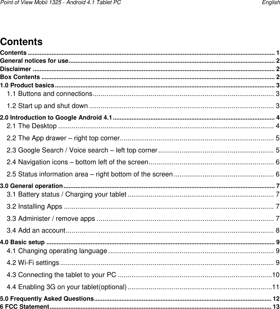 Point of View Mobii 1325 - Android 4.1 Tablet PC    English Contents Contents ................................................................................................................................................. 1 General notices for use ......................................................................................................................... 2 Disclaimer .............................................................................................................................................. 2 Box Contents ......................................................................................................................................... 2 1.0 Product basics ................................................................................................................................. 3 1.1 Buttons and connections .............................................................................................. 3 1.2 Start up and shut down ................................................................................................ 3 2.0 Introduction to Google Android 4.1 ............................................................................................... 4 2.1 The Desktop ................................................................................................................ 4 2.2 The App drawer – right top corner ................................................................................ 5 2.3 Google Search / Voice search – left top corner ............................................................ 5 2.4 Navigation icons – bottom left of the screen ................................................................. 6 2.5 Status information area – right bottom of the screen .................................................... 6 3.0 General operation ............................................................................................................................ 7 3.1 Battery status / Charging your tablet ............................................................................ 7 3.2 Installing Apps ............................................................................................................. 7 3.3 Administer / remove apps ............................................................................................ 7 3.4 Add an account ............................................................................................................ 8 4.0 Basic setup ...................................................................................................................................... 9 4.1 Changing operating language ...................................................................................... 9 4.2 Wi-Fi settings ............................................................................................................... 9 4.3 Connecting the tablet to your PC ................................................................................10 4.4 Enabling 3G on your tablet(optional) ...........................................................................11 5.0 Frequently Asked Questions ........................................................................................................ 12 6 FCC Statement .................................................................................................................................. 13  