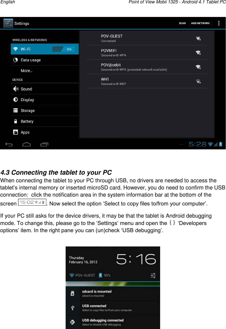 English    Point of View Mobii 1325 - Android 4.1 Tablet PC    4.3 Connecting the tablet to your PC When connecting the tablet to your PC through USB, no drivers are needed to access the tablet‟s internal memory or inserted microSD card. However, you do need to confirm the USB connection:  click the notification area in the system information bar at the bottom of the screen  . Now select the option „Select to copy files to/from your computer‟. If your PC still asks for the device drivers, it may be that the tablet is Android debugging mode. To change this, please go to the „Settings‟ menu and open the   „Developers options‟ item. In the right pane you can (un)check „USB debugging‟.   