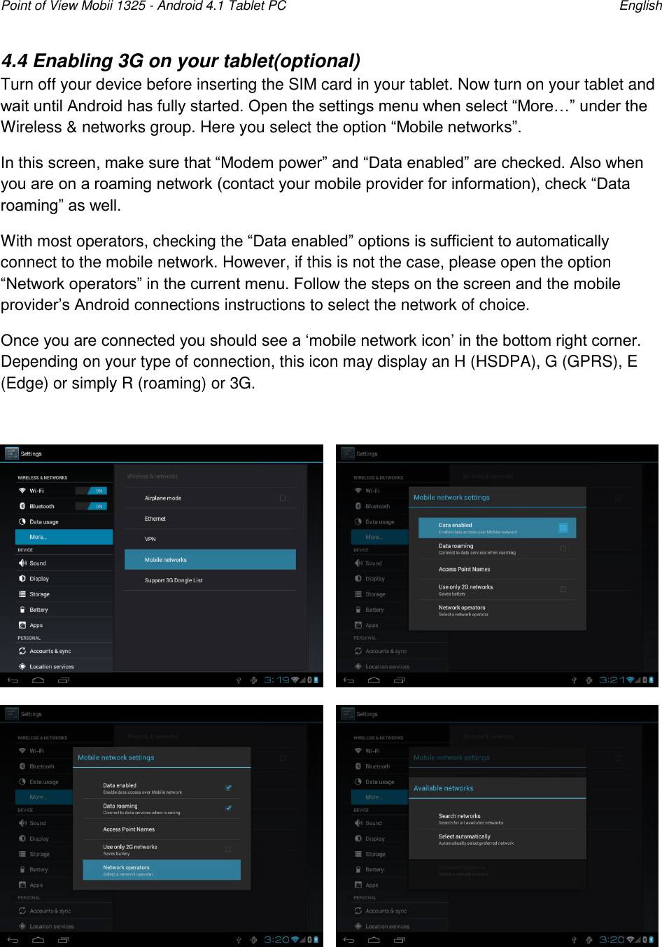 Point of View Mobii 1325 - Android 4.1 Tablet PC    English 4.4 Enabling 3G on your tablet(optional) Turn off your device before inserting the SIM card in your tablet. Now turn on your tablet and wait until Android has fully started. Open the settings menu when select “More…” under the Wireless &amp; networks group. Here you select the option “Mobile networks”. In this screen, make sure that “Modem power” and “Data enabled” are checked. Also when you are on a roaming network (contact your mobile provider for information), check “Data roaming” as well. With most operators, checking the “Data enabled” options is sufficient to automatically connect to the mobile network. However, if this is not the case, please open the option “Network operators” in the current menu. Follow the steps on the screen and the mobile provider‟s Android connections instructions to select the network of choice.  Once you are connected you should see a „mobile network icon‟ in the bottom right corner. Depending on your type of connection, this icon may display an H (HSDPA), G (GPRS), E (Edge) or simply R (roaming) or 3G.             