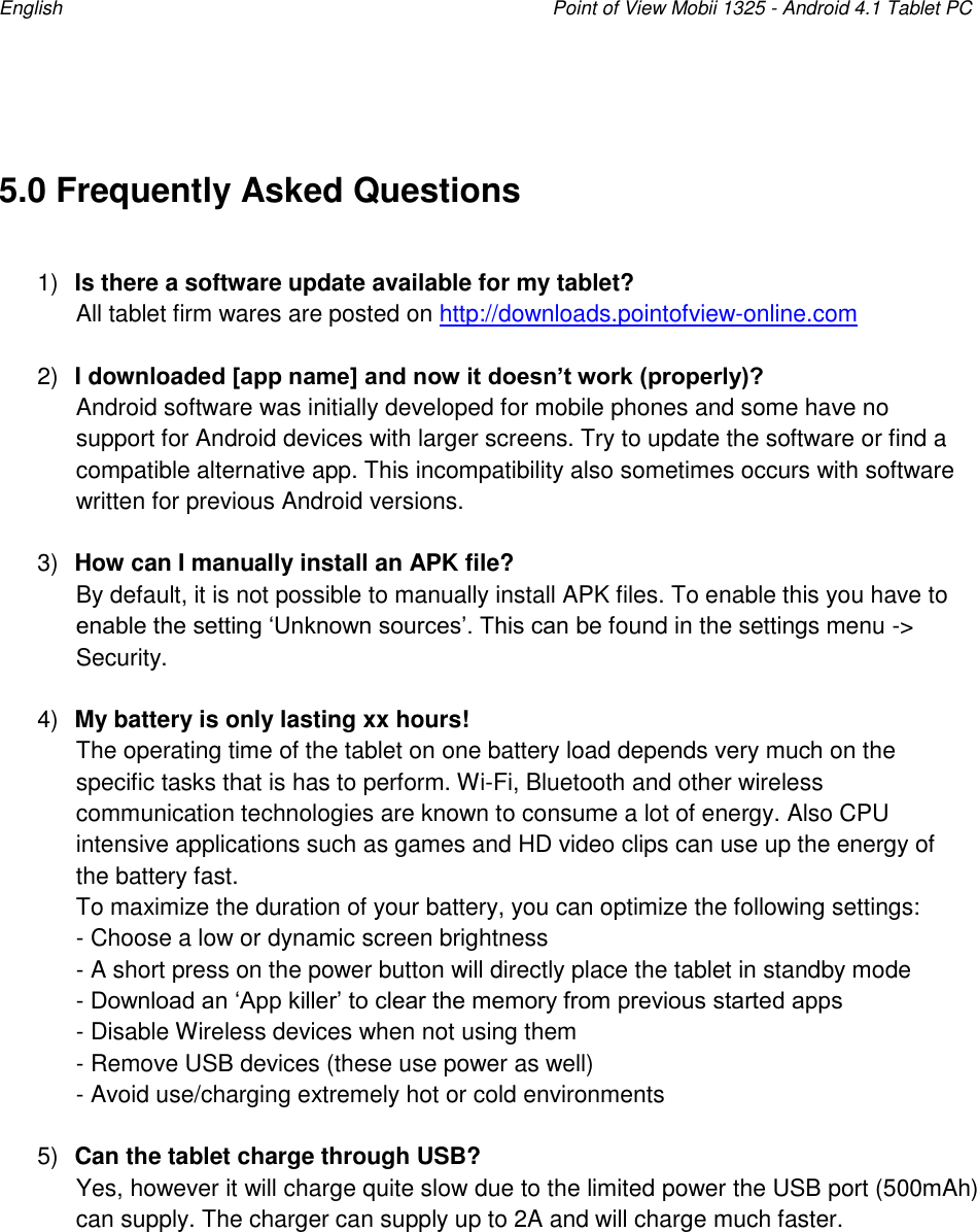 English    Point of View Mobii 1325 - Android 4.1 Tablet PC   5.0 Frequently Asked Questions  1) Is there a software update available for my tablet?  All tablet firm wares are posted on http://downloads.pointofview-online.com   2) I downloaded [app name] and now it doesn’t work (properly)? Android software was initially developed for mobile phones and some have no support for Android devices with larger screens. Try to update the software or find a compatible alternative app. This incompatibility also sometimes occurs with software written for previous Android versions.   3) How can I manually install an APK file? By default, it is not possible to manually install APK files. To enable this you have to enable the setting „Unknown sources‟. This can be found in the settings menu -&gt; Security.  4) My battery is only lasting xx hours! The operating time of the tablet on one battery load depends very much on the specific tasks that is has to perform. Wi-Fi, Bluetooth and other wireless communication technologies are known to consume a lot of energy. Also CPU intensive applications such as games and HD video clips can use up the energy of the battery fast. To maximize the duration of your battery, you can optimize the following settings: - Choose a low or dynamic screen brightness - A short press on the power button will directly place the tablet in standby mode - Download an „App killer‟ to clear the memory from previous started apps - Disable Wireless devices when not using them - Remove USB devices (these use power as well) - Avoid use/charging extremely hot or cold environments  5) Can the tablet charge through USB? Yes, however it will charge quite slow due to the limited power the USB port (500mAh) can supply. The charger can supply up to 2A and will charge much faster.       