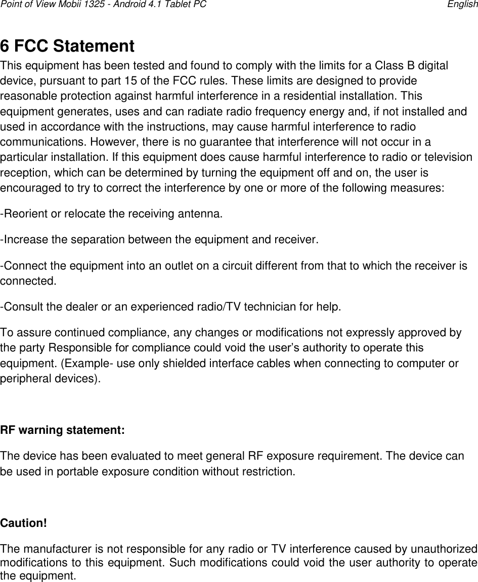 Point of View Mobii 1325 - Android 4.1 Tablet PC    English 6 FCC Statement This equipment has been tested and found to comply with the limits for a Class B digital device, pursuant to part 15 of the FCC rules. These limits are designed to provide reasonable protection against harmful interference in a residential installation. This equipment generates, uses and can radiate radio frequency energy and, if not installed and used in accordance with the instructions, may cause harmful interference to radio communications. However, there is no guarantee that interference will not occur in a particular installation. If this equipment does cause harmful interference to radio or television reception, which can be determined by turning the equipment off and on, the user is encouraged to try to correct the interference by one or more of the following measures: -Reorient or relocate the receiving antenna. -Increase the separation between the equipment and receiver. -Connect the equipment into an outlet on a circuit different from that to which the receiver is connected. -Consult the dealer or an experienced radio/TV technician for help. To assure continued compliance, any changes or modifications not expressly approved by the party Responsible for compliance could void the user‟s authority to operate this equipment. (Example- use only shielded interface cables when connecting to computer or peripheral devices).  RF warning statement: The device has been evaluated to meet general RF exposure requirement. The device can be used in portable exposure condition without restriction.  Caution!  The manufacturer is not responsible for any radio or TV interference caused by unauthorized modifications to this equipment. Such modifications could void the user authority to operate the equipment.        