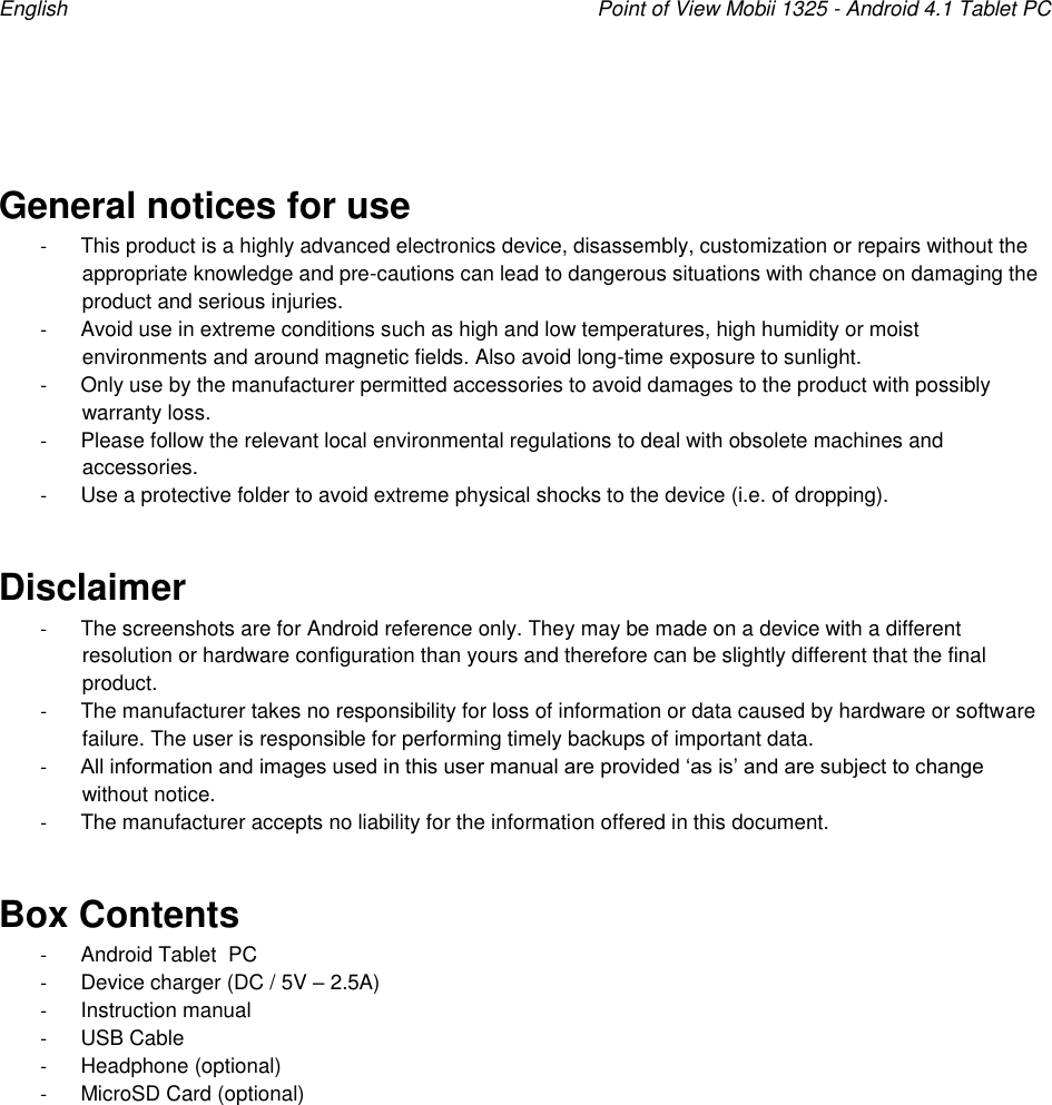 English    Point of View Mobii 1325 - Android 4.1 Tablet PC   General notices for use -  This product is a highly advanced electronics device, disassembly, customization or repairs without the appropriate knowledge and pre-cautions can lead to dangerous situations with chance on damaging the product and serious injuries.  -  Avoid use in extreme conditions such as high and low temperatures, high humidity or moist environments and around magnetic fields. Also avoid long-time exposure to sunlight. -  Only use by the manufacturer permitted accessories to avoid damages to the product with possibly warranty loss. -  Please follow the relevant local environmental regulations to deal with obsolete machines and accessories.  -  Use a protective folder to avoid extreme physical shocks to the device (i.e. of dropping). Disclaimer -  The screenshots are for Android reference only. They may be made on a device with a different resolution or hardware configuration than yours and therefore can be slightly different that the final product.  -  The manufacturer takes no responsibility for loss of information or data caused by hardware or software failure. The user is responsible for performing timely backups of important data. - All information and images used in this user manual are provided „as is‟ and are subject to change without notice. -  The manufacturer accepts no liability for the information offered in this document. Box Contents -  Android Tablet  PC -  Device charger (DC / 5V – 2.5A) -  Instruction manual -  USB Cable -  Headphone (optional) -  MicroSD Card (optional)  