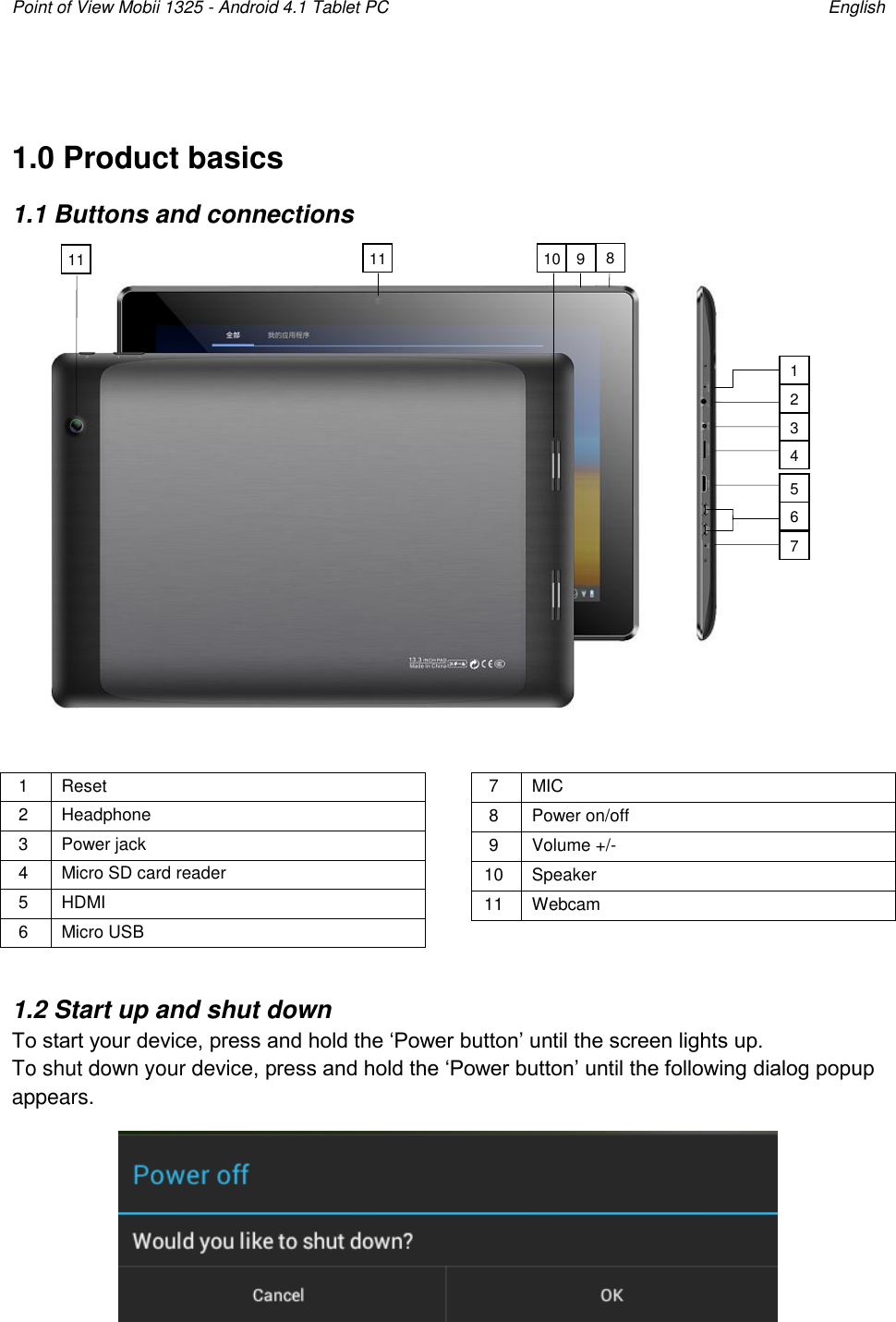 Point of View Mobii 1325 - Android 4.1 Tablet PC    English  1.0 Product basics 1.1 Buttons and connections             1 Reset 2 Headphone 3 Power jack 4 Micro SD card reader 5 HDMI 6 Micro USB 7 MIC 8 Power on/off   9 Volume +/-   10 Speaker 11 Webcam  1.2 Start up and shut down To start your device, press and hold the „Power button‟ until the screen lights up.  To shut down your device, press and hold the „Power button‟ until the following dialog popup appears.  11 2 10 3 5 4 6 7 11 9 8 1 