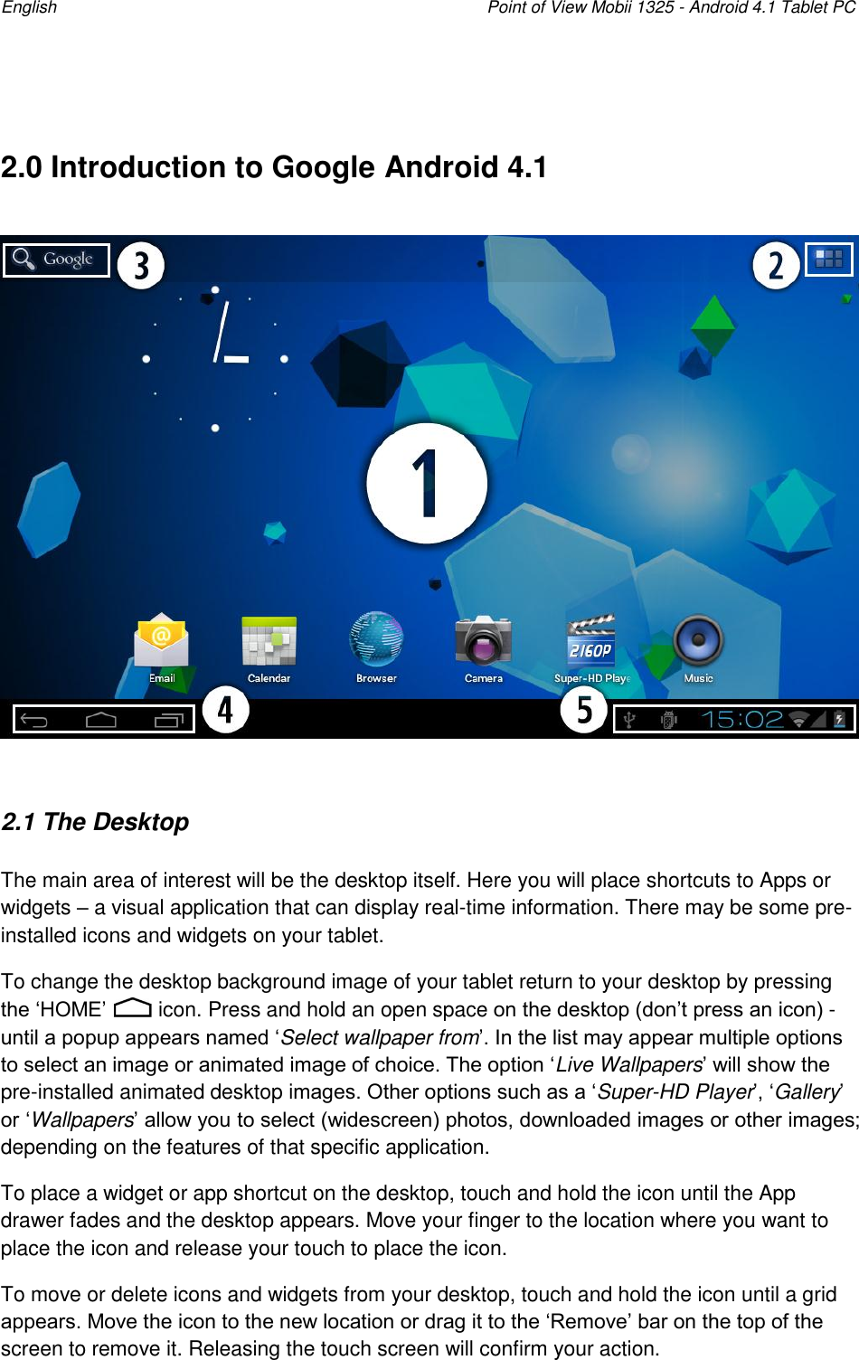 English    Point of View Mobii 1325 - Android 4.1 Tablet PC   2.0 Introduction to Google Android 4.1    2.1 The Desktop The main area of interest will be the desktop itself. Here you will place shortcuts to Apps or widgets – a visual application that can display real-time information. There may be some pre-installed icons and widgets on your tablet.  To change the desktop background image of your tablet return to your desktop by pressing the „HOME‟   icon. Press and hold an open space on the desktop (don‟t press an icon) - until a popup appears named „Select wallpaper from‟. In the list may appear multiple options to select an image or animated image of choice. The option „Live Wallpapers‟ will show the pre-installed animated desktop images. Other options such as a „Super-HD Player‟, „Gallery‟ or „Wallpapers‟ allow you to select (widescreen) photos, downloaded images or other images; depending on the features of that specific application.  To place a widget or app shortcut on the desktop, touch and hold the icon until the App drawer fades and the desktop appears. Move your finger to the location where you want to place the icon and release your touch to place the icon. To move or delete icons and widgets from your desktop, touch and hold the icon until a grid appears. Move the icon to the new location or drag it to the „Remove‟ bar on the top of the screen to remove it. Releasing the touch screen will confirm your action. 