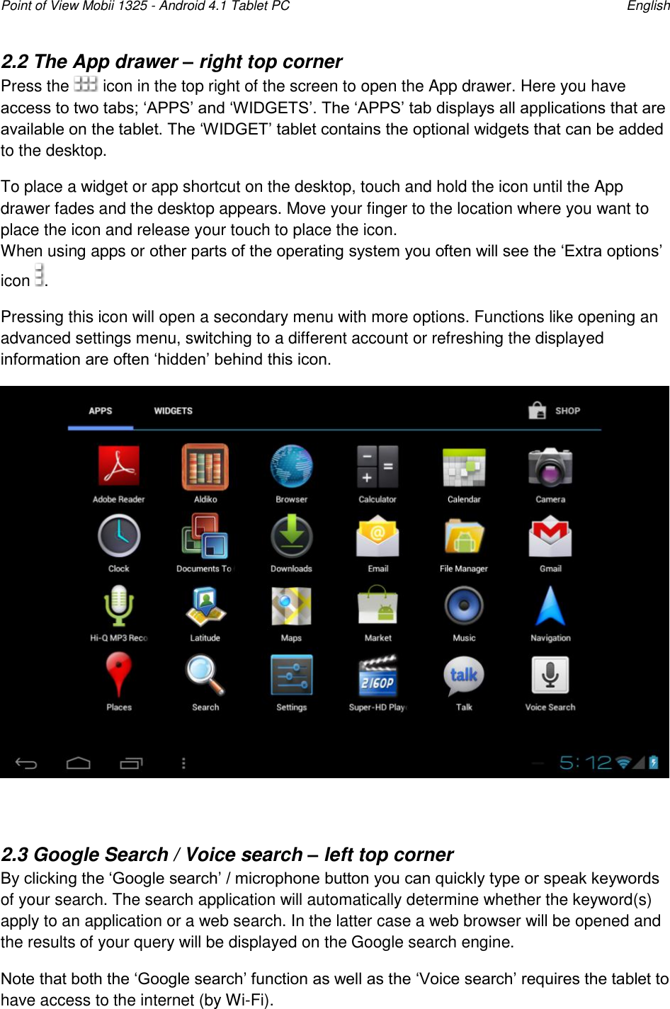 Point of View Mobii 1325 - Android 4.1 Tablet PC    English 2.2 The App drawer – right top corner Press the   icon in the top right of the screen to open the App drawer. Here you have access to two tabs; „APPS‟ and „WIDGETS‟. The „APPS‟ tab displays all applications that are available on the tablet. The „WIDGET‟ tablet contains the optional widgets that can be added to the desktop.  To place a widget or app shortcut on the desktop, touch and hold the icon until the App drawer fades and the desktop appears. Move your finger to the location where you want to place the icon and release your touch to place the icon. When using apps or other parts of the operating system you often will see the „Extra options‟ icon  . Pressing this icon will open a secondary menu with more options. Functions like opening an advanced settings menu, switching to a different account or refreshing the displayed information are often „hidden‟ behind this icon.   2.3 Google Search / Voice search – left top corner By clicking the „Google search‟ / microphone button you can quickly type or speak keywords of your search. The search application will automatically determine whether the keyword(s) apply to an application or a web search. In the latter case a web browser will be opened and the results of your query will be displayed on the Google search engine. Note that both the „Google search‟ function as well as the „Voice search‟ requires the tablet to have access to the internet (by Wi-Fi).  