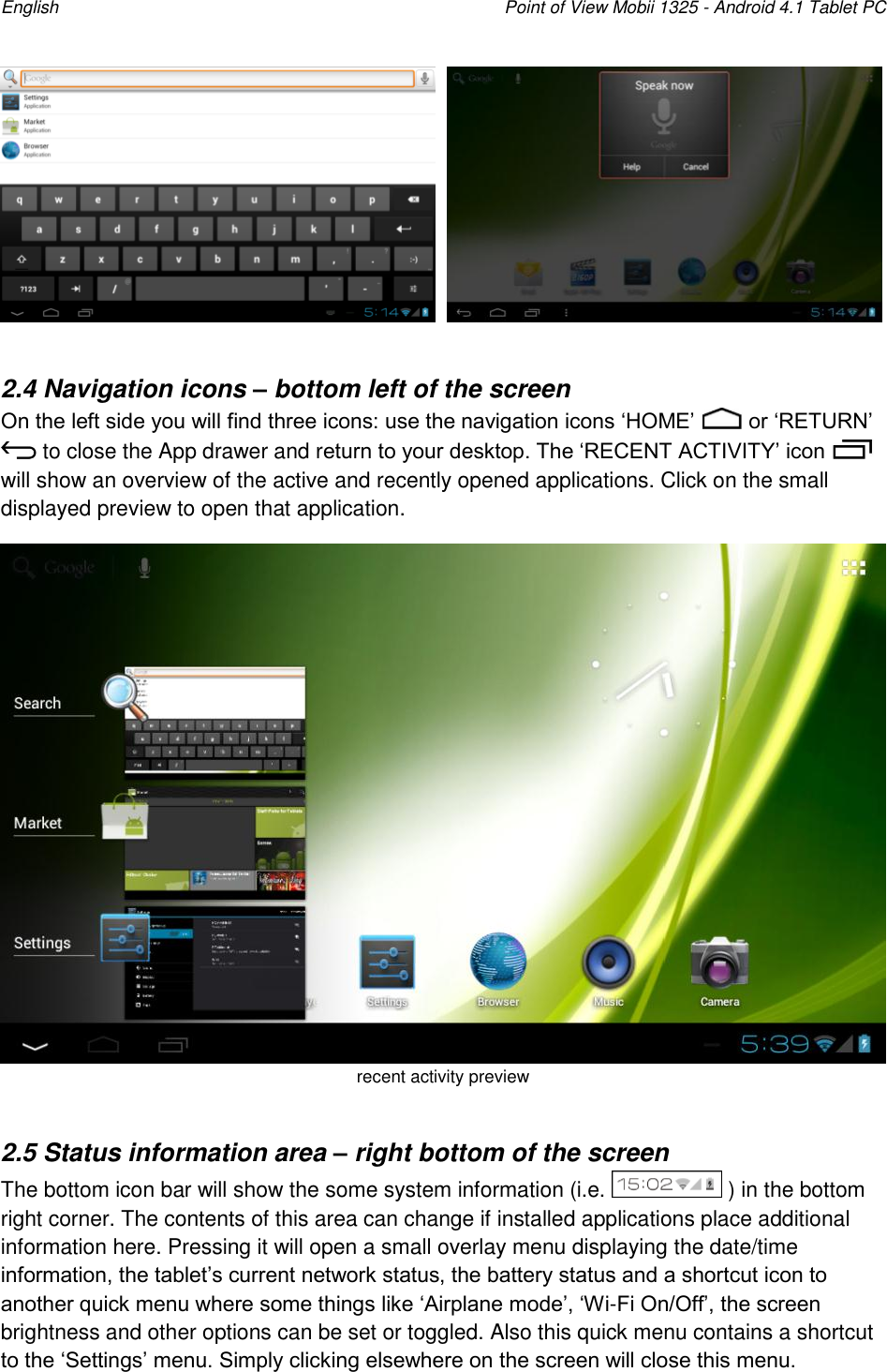 English    Point of View Mobii 1325 - Android 4.1 Tablet PC       2.4 Navigation icons – bottom left of the screen On the left side you will find three icons: use the navigation icons „HOME‟   or „RETURN‟  to close the App drawer and return to your desktop. The „RECENT ACTIVITY‟ icon   will show an overview of the active and recently opened applications. Click on the small displayed preview to open that application.  recent activity preview  2.5 Status information area – right bottom of the screen The bottom icon bar will show the some system information (i.e.   ) in the bottom right corner. The contents of this area can change if installed applications place additional information here. Pressing it will open a small overlay menu displaying the date/time information, the tablet‟s current network status, the battery status and a shortcut icon to another quick menu where some things like „Airplane mode‟, „Wi-Fi On/Off‟, the screen brightness and other options can be set or toggled. Also this quick menu contains a shortcut to the „Settings‟ menu. Simply clicking elsewhere on the screen will close this menu.  